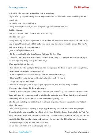 Âu dƣơng chính Lan Ưu Đàm Hoa
Tạo Ebook: Nguyễn Kim Vỹ Nguồn truyện: vnthuquan.net
rƣớc dâu ở Chu gia trang. Một đại hán vạm vỡ cao giọng:
- Nghe đồn Tây Thục nhất hùng đã mời đƣợc cao thủ của Vô Ảnh hội về hỗ trợ nên mới giết đƣợc
bọn sứ giả.
Lão già áo xám, râu đen cƣời nhạt:
- Lão phu không tin điều ấy vì Vô Ảnh hội đã tuyệt tích hai mƣơi năm nay!
Đại hán cãi ngay:
- Từ đại ca sai rồi, chính Chu Điện Kiệt đã nói nhƣ vậy.
Lão nhân cƣời khẩy:
- Lão phu hỏi ngƣơi, nếu đúng là hành vi của Vô Ảnh hội thì vì sao họ phải huỷ diệt các tử thi để phi
tang tử trạng? Nhƣ vậy, có thể là Chu lão muốn giấu tung tích của ân nhân nên mới đổ thừa cho Vô
Ảnh hội. Cái đó gọi là tử vô đối chứng.
Quần hào đồng thanh khen phải:
- Từ đại ca quả là chẳng hổ danh Trƣơng Tử Phòng đất Sơn Đông.
Chính Lan cũng từng đƣợc nghe đến danh tiếng của Sơn Đông Tử Phòng Từ Kính Nhan. Giờ nghe
lão luận việc lòng chàng không khỏi khâm phục.
Bỗng một hào kiệt trẻ than thở:
- Bọn tiểu đệ chơi không đã gần tháng nay, tiền bạc cạn sạch. Từ đại ca là ngƣời kiến văn uyên bác,
chẳng hay có biết nơi nào cần ngƣời không?
Cả bọn cùng nhìn Từ lão với vẻ hi vọng. Từ Kính Nhan vuốt râu tƣ lự:
- Lão phu có biết một nơi nhƣng phân vân không dám mách với chƣ vị.
Chàng thiếu hiệp kia hồ hởi nói:
- Xin đại ca cứ chỉ giáo, dẫu công việc gian nguy đến đâu, tiểu đệ cũng chẳng hề sợ hãi.
Mọi ngƣời cũng nói vào, Từ lão nghiêm giọng:
- Chúng ta đều là những kẻ tiêu dao, tự tại, nay dấn thân vào chốn ấy khác nào rời bỏ đồng cỏ thênh
thang mà khoác lấy yên cƣơng, chính vì vậy lão phu mới ngần ngại. Nhƣng thôi đƣợc, trƣớc sau gì
chƣ vị cũng biết tin ấy, lão phu nói ra sớm một chút cũng chẳng sao.
Lão dừng lại, nhấp hớp rƣợu để thông cổ và cũng để tăng mức độ quan trọng của lời nói. Từ Kính
Nhan trầm giọng:
- Đào Hoa cung chủ đã vì việc bảy vị sứ giả bị giết mà công khai xuất đầu lộ diện trên giang hồ.
Trọng địa của họ nằm trong khu rừng đào ở bờ tây vùng Thủy Bạc Lƣơng Sơn thuộc huyện Thái An.
Ngày rằm tháng tƣ này, Đào Hoa cung sẽ khai mạc Chiêu anh đại hội, tuyển cao thủ thay thế cho bảy
sứ giả đã chết, đồng thời, họ còn tuyển thêm trăm võ sĩ cấp thấp nữa. Thông báo ghi rõ mức lƣơng
của sứ giả là ngàn lƣợng bạc, còn võ sĩ là hai trăm.
Cử tọa phấn khởi ồ lên. Một hán tử cao gầy cƣời bảo:
 