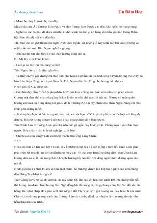 Âu dƣơng chính Lan Ưu Đàm Hoa
Tạo Ebook: Nguyễn Kim Vỹ Nguồn truyện: vnthuquan.net
- Mau cho thuyền rƣớc họ vào đây.
Mấy khắc sau, Âu Dƣơng Tiểu Ngƣu và Hán Trung Tam Ngốc vào đến. Đại ngốc nói oang oang:
- Nghe tin các đại tẩu đã đƣợc cứu thoát khỏi cảnh lao lung. Lô bang chủ liền giải tán Hồng Điểm
hội. Bọn tiểu đệ vội tìm đến đây.
Thi Mạn vui vẻ giới thiệu mọi ngƣời với Tiểu Ngƣu. Gã khổng lồ này kính cẩn bái kiến, nhƣng vẻ
mặt buồn vời vợi. Tiểu Ngƣu nghiêm giọng:
- Xin các đại tẩu cho tiểu đệ vào thắp hƣơng cúng đại ca.
Du Mỹ Kỳ cƣời khúc khích:
- Làm gì có bàn thờ mà cúng với tế?
Tiểu Ngƣu đứng phắt dậy, gầm lên:
- Ta thấy các vị góa chồng mà mặt tƣơi nhƣ hoa nở, phấn son lòe loẹt, lòng này đã không vui. Nay cả
bàn thờ cũng chẳng có thì quá lắm rồi. Tiểu Ngƣu thật đau lòng cho hƣơng hồn đại ca.
Nhị ngốc Hồ Giả cũng nói:
- Cổ nhân dạy rằng “tối độc phụ nhân tâm” quả thực chẳng sai. Anh em tại hạ xin phép cáo từ.
Gƣơng mặt đau khổ của mấy gã ngốc kia khiến cả nhà phá ra cƣời nắc nẻ. Nhƣng có một ngƣời
không cƣời mà lại đùng đùng nổi giận, đó là Trƣờng An đại mỹ nhân Chu Thục Nghi. Nàng chỉ mặt
chúng mà mắng rằng:
- Ai cho phép bọn hồ đồ các ngƣơi mỉa mai, xỉa xói bọn ta? Cái gì mà phấn son lòe loẹt với lòng dạ
đàn bà. Để chờ tƣớng công về đến ta sẽ bảo chàng đánh đòn bọn ngƣơi.
Tin Chính Lan còn sống đƣợc giấu kỹ nên bốn gã ngốc này không biết. Chúng ngơ ngác nhìn mọi
ngƣời. Hỏa chân nhân thấy tội nghiệp, cƣời bảo:
- Chính Lan còn sống và đã cải trang thành Báo Ứng Lang Quân.
* * *
Nhắc lại, bọn Chính Lan rời Vu Hồ, đi về hƣớng đông bắc để đến Hồng Trạch hồ. Bạch Liên giáo
phát triển rất nhanh, tín đồ lên đến hàng mấy vạn. Vì thế, cao thủ cũng đông đảo. Bọn Chính Lan
không dám sơ suất, cải trang thành khách thƣơng hồ, hòa lẫn với dòng ngƣời trên đƣờng quan đạo
mà đi.
Nhƣng khi họ rẽ phải thì chỉ còn lại một mình. Số thƣơng khách kia tiếp tục ngƣợc bắc chứ chẳng
đến Hồng Trạch hồ làm gì cả!
Tích Giang là vùng đất duyên hải, cỏ cây xanh tốt, khí hậu ôn hòa nên cảnh trời thu không đến nỗi
thê lƣơng, ảm đạm nhƣ phƣơng bắc. Ngô đồng bắt đầu rụng lá, hàng phong cũng lắc đác đổi sắc đỏ
hồng. Ba vị hộ pháp Hỏa giáo suốt đời sống ở đất Tây Vực lạnh giá, hoang vu, nay hoan hỉ nói cƣời.
Chỉ trỏ, tán dƣơng phong cảnh dọc đƣờng. Râu tóc của họ đã đƣợc nhuộm đen, nhƣng da mặt vẫn
hồng hào nhƣ say rƣợu.
 