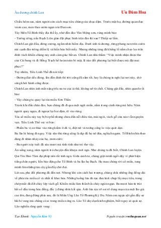 Âu dƣơng chính Lan Ưu Đàm Hoa
Tạo Ebook: Nguyễn Kim Vỹ Nguồn truyện: vnthuquan.net
Chiều hôm sau, năm ngƣời còn cách mục tiêu chừng sáu chục dặm. Trƣớc mặt họ, đƣờng quan đạo
vƣơn cao, men theo sƣờn ngọn núi Đan sơn.
Tây Môn Tố Bình thấy địa thế ấy, nhớ đến đèo Vân Mộng sơn, rùng mình bảo:
- Tƣớng công, nếu Bạch Liên giáo đặt phục binh trên đèo thì sao? Thiếp sợ lắm.
Chính Lan gật đầu, dừng cƣơng, ngắm nhìn hiểm địa. Dƣới ánh tà dƣơng, rừng phong non trên sƣờn
núi cạnh đèo trông diễm lệ và hiền hòa biết mấy. Nhƣng những tảng đá khổng lồ nằm cheo leo trên
đỉnh vách khiến chàng nảy sinh cảm giác bất an. Chính Lan nhủ thầm: “Việc mình nhận đƣợc thƣ
của Cái bang và đi Hồng Trạch hồ hoàn toàn bí mật, lẽ nào đối phƣơng lại biết đƣợc mà đặt mai
phục?”
Tuy nhiên, Tiểu Linh Thố đã nói tiếp:
- Đƣờng đèo dốc đứng, lên đến đỉnh thì trời cũng đã sẩm tối, hay là chúng ta nghỉ lại nơi này, chờ
sáng khởi hành cũng đƣợc.
Chính Lan nhìn ánh mắt nặng trĩu ƣu tƣ của ái thê, không nỡ từ chối. Chàng gật đầu, nhìn quanh rồi
bảo:
- Vậy chúng ta quay lại tòa miếu Sơn Thần.
Trƣớc khi đến chân đèo, bọn chàng đã đi qua một ngôi miếu, nằm trong cánh rừng mé hữu. Năm
ngƣời quay ngựa, đi ngƣợc lại hai dặm, rẽ vào rừng.
Tòa cổ miếu này tuy bị bỏ phế nhƣng chƣa đến nỗi điêu tàn, mái ngói, vách gỗ cửa nẻo vẫn nguyên
vẹn. Tiểu Linh Thố vui vẻ bảo:
- Phiền ba vị sƣ thúc vào rừng kiếm ít dã vị, điệt nữ và tƣớng công lo việc quét dọn.
Ba lão hí hứng đi ngay. Việc săn thú rừng cũng là dịp để họ nô đùa, nghịch ngợm. Tố Bình nhìn theo
dáng đi nhún nhảy của họ, mỉm cƣời:
- Ba ngƣời này tuổi đã sáu mƣơi mà tính tình nhƣ trẻ thơ vậy.
Ăn uống xong, năm ngƣời trò chuyện đến khuya mới ngủ. Nhƣ chúng ta đã biết, Chính Lan luyện
Qui Tức Bảo Tâm đại pháp nên rất tỉnh ngủ. Giữa canh tƣ, chàng giật mình ngồi dậy vì phát hiện
tiếng chân ngƣời, liền báo động cho Tố Bình và ba lão họ Bạch. Họ mau chóng rời cổ miếu, tung
mình lên những tàn cây gần đấy chờ đợi.
Lát sau, phe đối phƣơng đã đến nơi. Nhƣng khi còn cách hai trƣợng, chúng chĩa những ống đồng dài
về phía tòa miếu cổ và nhất tề khai hỏa. Những luồng lửa đỏ rực đan lƣới chụp lấy mục tiêu, trong
chớp mắt đã đốt cháy lớp vách gỗ. Khiến miếu lâm thần bốc cháy ngùn ngụn. Ba mƣơi hán tử trút
hết số dầu trong hỏa đồng, đắc ý đứng nhìn kết qủa. Ánh lửa rực rỡ soi rõ dung mạo của một lão già
cao lớn, đang đứng phía sau, đó là Miêu Ƣng Lão Tổ Phƣơng Kỳ Du. Năm con ngựa cột gần đấy sợ
hãi hí vang mà chẳng có ai trong miếu xông ra. Lão Tổ dày dạn kinh nghiệm, biết ngay có quái sự.
Lão nghiến răng quát vang:
 