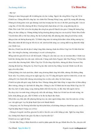 Âu dƣơng chính Lan Ưu Đàm Hoa
Tạo Ebook: Nguyễn Kim Vỹ Nguồn truyện: vnthuquan.net
- Rút lui!
Nhƣng có năm bóng ngƣời đã từ những tàn cây lao xuống. Ngƣời tấn công Miêu Ƣng Lão Tổ là
Chính Lan. Chàng dồn hết công lực vào chiêu Hải Thƣợng Hàng Long, quyết lấy mạng đối phƣơng.
Nhƣng do chàng phải vƣợt qua khoảng cách hai trƣợng nên lão ma có đủ thời gian ứng phó. Lão cử
song thủ, vỗ liền bốn chƣởng đỡ đòn. Chƣởng kình chạm nhau nổ ì ầm, song phƣơng dội ra.
Phần Tiểu Linh Thố và ba lão hộ pháp tấn công bọn giáo đồ Bạch Liên giáo. Chúng đã buông ống
đồng, rút đao chống cự. Nhƣng những luồng chƣởng phong nóng rực của tuyệt kỹ Thiên Hỏa Chiếu
Vân đã thiêu đốt cơ thể bọn chúng. Ba lão họ Bạch thấy đối phƣơng dám dùng hỏa khí hại mình,
động nộ tàn sát không thƣơng tiếc. Tố Bình cũng múa tít trƣờng kiếm đâm chém chẳng nƣơng tay.
Hỏa chân nhân đã hết lòng tài bồi cho ái nữ, nên bản lĩnh nàng cao cƣờng nhất trong đám thê thiếp
của Chính Lan.
Bên kia, Chính Lan đã dở pho Cuồng Lãng thần chƣởng, đánh cho Miêu Ƣng Lão Tổ thất điên bát
đảo. Lão trúng ba chƣởng, máu miệng rỉ ra ƣớt cả hoàng bào.
Bỗng một tên giáo đồ rút còi sắt thổi mạnh. Tiếng còi cầu viện cao vút, xé tan màn đêm. Chính Lan
kinh hãi, không dám kéo dài cuộc chiến nữa. Chàng xuất chiêu Nguyệt Ảnh Thu Phong. Vỗ liền bốn
mƣơi chín đạo chƣởng kình. Miêu Ƣng Lão Tổ cắn răng tiếp chiêu, nhƣng chỉ đƣợc ba mƣơi bảy
chƣởng đã kiệt lực. Đúng lúc ấy, Hỏa Ƣng lao nhƣ mũi tên bay thẳng vào mặt Chính Lan để cứu
nguy cho chủ nhân.
Chàng không còn cách nào khác, đành vung chƣởng đánh văng linh điểu, nhƣng vẫn không dừng
bƣớc tiến. Tuy nhiên, trong sát na ngắn ngủi ấy, Lão Tổ cũng đã kịp hít một hơi chân khí, có sức mà
chống đỡ. Lão thoát chết nhƣng máu miệng trào ra nhƣ suối, nhảy lùi hơn trƣợng.
Chính Lan giận dữ quát vang, định lao theo. Nhƣng chàng phát hiện tiếng vó ngựa rầm rộ khua động
đêm trƣờng, chứng tỏ viện binh rất đông đảo. Chàng lo cho Tố Bình nên bỏ mặc Miêu Ƣng Lão Tổ
đào tẩu, lƣớt về phía nàng, vung chƣởng đánh chết liền hai tên, và đốc thúc bốn ngƣời rút lui.
Họ chạy sâu vào cánh rừng, chẳng mấy chốc đã mất dạng. Nhãn lực Chính Lan rất tinh tƣờng, rút
kiếm chặt phăng gai góc, dẫn Tố Bình và ba lão họ Bạch đào thoát.
Mấy khắc sau, thấy phe đối phƣơng không truy sát, năm ngƣời dừng chân, trèo lên một cây cổ thụ
cao vút nghỉ ngơi. Lục hộ pháp Bạch Quí cƣời khanh khách:
- Cũng may mà Âu Dƣơng hiền điệt kịp thời phát hiện, nếu không chúng ta thành heo quay cả rồi.
Ngũ hộ pháp Bạch Trung cau có bảo:
- Chúng ta là ngƣời của Hỏa giáo mà bị chết vì lửa thì còn ra thể thống gì nữa. Nghĩ lại càng thêm
tức, không hiểu Bạch Liên giáo lấy đâu ra loại hỏa khí ấy?
Chính Lan suy nghĩ rồi đáp:
- Từ thời Bắc Tống, ở Biện Kinh đã có một bộ phận quân khí tên gọi Mãnh Hỏa Du Tác, chuyên chế
 