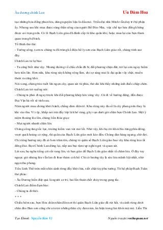 Âu dƣơng chính Lan Ưu Đàm Hoa
Tạo Ebook: Nguyễn Kim Vỹ Nguồn truyện: vnthuquan.net
tạo những hỏa đồng phun lửa, dùng nguyên liệu là dầu mỏ. Triều đại nhà Minh vẫn duy trì bộ phận
ấy. Nhƣng sau khi mua đƣợc súng thần công của ngƣời Bồ Đào Nha, việc chế tạo hỏa đồng không
đƣợc coi trọng nữa. Có lẽ Bạch Liên giáo đã đánh cắp từ kho quân khí, hoặc mua lại của bọn tham
quan trong bộ binh.
Tố Bình thỏ thẻ:
- Tƣớng công, xem ra chúng ta đã trúng kế điệu hổ ly sơn của Bạch Liên giáo rồi, chàng tính sao
đây.
Chính Lan tƣ lự bảo:
- Ta cũng biết nhƣ vậy. Nhƣng đƣờng về chắc chắn đã bị đối phƣơng chặn đứt, trở lại còn nguy hiểm
hơn tiến lên. Hơn nữa, khu rừng này không rộng lắm, chỉ sợ sáng mai là đại quân vây chặt, muốn
thoát ra cũng khó.
Nói xong, chàng trèo tuốt lên ngọn cây, quan sát tứ phía, thở dài khi thấy những ánh đuốc chập chờn.
Chính Lan trở xuống nói:
- Chúng ta phải đi ngay trƣớc khi đối phƣơng khép kín vòng vây. Cứ đi về hƣớng đông, đến đƣợc
Đại Vận hà rồi sẽ tính sau.
Năm ngƣời mau chóng khởi hành, chẳng dám diên trì. Khu rừng này đa số là cây phong nên thay lá
khi vào thu. Vì vậy, khắp nơi trải đầy lớp lá khô vàng, gãy vụn dƣới gót chân bọn Chính Lan. Một ý
niệm thoáng lóe lên, chàng liền thúc giục:
- Mọi ngƣời nhanh chân lên.
Chàng cũng tăng tốc lực, trƣờng kiếm vun vút mở lối. Nhờ vậy, khi họ rời khỏi bìa rừng phía đông,
vƣợt qua khoảng cỏ rộng, thì quân của Bạch Liên giáo mới kéo đến. Chúng dàn hàng ngang, chờ đợi.
Chỉ riêng hƣớng này đã có hơn trăm tên, chứng tỏ quân số Bạch Liên giáo bao vây khu rừng kia rất
đông đảo. Bọn Chính Lan dừng lại, nấp sau bụi rậm rạp nghỉ ngơi và quan sát.
Lát sau, họ nghe tiếng còi sắt vang lên, và bọn giáo đồ Bạch Liên giáo nhất tề châm lửa. Ở đây tuy
ngƣợc gió nhƣng lửa vẫn lan đi theo thảm cỏ khô. Chỉ có hƣớng tây là sức lửa mãnh liệt nhất, nhờ
ngọn thu phong.
Tiểu Linh Thố tròn mắt nhìn cánh rừng đấy khói lửa, xiết chặt tay phu tƣớng. Tứ hộ pháp Bạch Tuân
thở phào:
- Âu Dƣơng hiền điệt quả là ngƣời cơ trí, hai lần thoát chết cháy trong gang tấc.
Chính Lan điềm đạm bảo:
- Chúng ta đi thôi.
* * *
Chiều hôm sau, bọn Hỏa chân nhân đến nơi thì quân Bạch Liên giáo đã rút hết, và cánh rừng dƣới
chân đèo Đan sơn cũng chỉ còn trơ những thân cây đen nám, ẩn hiện trong làn khói mịt mù. Liễu Thi
 