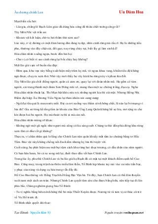 Âu dƣơng chính Lan Ưu Đàm Hoa
Tạo Ebook: Nguyễn Kim Vỹ Nguồn truyện: vnthuquan.net
Mạn biến sắc hỏi:
- Lão gia, chẳng lẽ Bạch Liên giáo đã dùng hỏa công để thiêu chết tƣớng công rồi?
Tây Môn Nhỉ vội trấn an:
- Khoan vội kết luận, chờ ta hỏi thăm thử xem sao?
Lúc này, ở vệ đƣờng có một đám lƣơng dân đang tụ tập, nhìn cánh rừng mà rầu rĩ. Họ là những tiều
phu, thƣờng vào đây chặt củi, đổi gạo, nay rừng cháy rụi, biết lấy gì làm sinh kế?
Hỏa chân nhân xuống ngựa, bƣớc đến hỏi họ:
- Chƣ vị có biết vì sao cánh rừng lại bốc cháy hay không?
Một lão già vạm vỡ buồn rầu đáp:
- Đêm qua, khu vực này bỗng xuất hiện mấy trăm kỵ mã, vó ngựa khua vang, khiến tiểu đệ không
ngủ đƣợc, chạy ra xem thử. Nhờ vậy mới thấy họ vây kín khu rừng này và phun lửa đốt.
Tây Môn lão gia chết điếng ngƣời, quên cả cảm ơn, quay lại với đoàn nhân mã. Họ gồm có tám
ngƣời, cải trang thành một đoàn Sơn Đông mãi võ, mang theo một xe chiêng trống, đạo cụ. Nghe
Hỏa chân nhân thuật lại, Thi Mạn bật khóc nức nở, những ngƣời kia thì cúi mặt. Nhƣng Hồng Nhị
Điểm đại hiệp Âu Dƣơng Tiểu Ngƣu lại thản nhiên nói oang oang:
- Ngũ đại tẩu quả là mau nƣớc mắt. Đại ca rơi xuống vực thẳm còn không chết, lẽ nào lại bỏ mạng vì
lửa đỏ? Gia sƣ từng kể rằng tấm áo khoác của Báo Ứng Lang Quân không hề sợ lửa, mở rộng ra che
kín đƣợc hai ba ngƣời. Họ mà thoát ra thì ai mà cản nổi.
Hỏa chân nhân mừng rỡ khen:
- Không ngờ một gã ngốc nhƣ ngƣơi mà cũng có lúc sáng suốt. Chúng ta thử đến phía đông khu rừng
xem thử có dấu vết gì không?
Thực ra, vì chân nhân quá lo lắng cho Chính Lan nên quên khuấy mất tấm áo choàng bằng tơ Hắc
Tằm. Bảo vật này không chống nổi đao kiếm nhƣng kỵ lửa thì tuyệt vời.
Cuối cùng, họ phát hiện sau một bụi rậm cách khu rừng hai chục trƣợng, có dấu chân của năm ngƣời.
Cả bọn hân hoan, bỏ cả xe song mã lại, đuổi theo dấu vết bọn Chính Lan.
Trong lúc ấy, phu thê Chính Lan và ba lão già họ Bạch đã có mặt tại một khách điếm cạnh hồ Cao
Bảo. Cũng may, trong trận hỏa thiêu miếu lâm thần, Tố Bình kịp khoác tay nải vào vai nên tiền bạc,
y phục của nàng và dụng cụ hóa trang vẫn đấy đủ.
Hồ Cao Bảo thông với Hồng Trạch hồ bằng Đại Vận hà. Từ đây, bọn Chính Lan có thể đón thuyền
xuôi nam một cách an toàn. Nhƣng Chính Lan quyết tâm cứu cho đƣợc bằng hữu, nên tiếp tục đi lên
phía bắc. Chàng nghiêm giọng bảo Tố Bình:
- Ta vì nghĩa bằng hữu nên không thể bỏ mặc Thiết Xuyên đƣợc. Nƣơng tử và tam vị sƣ thúc cứ trở
về Vu Hồ trƣớc đi.
Tố Bình nhất quyết đòi theo:
 