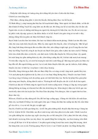 Âu dƣơng chính Lan Ưu Đàm Hoa
Tạo Ebook: Nguyễn Kim Vỹ Nguồn truyện: vnthuquan.net
- Thiếp thà chết chung với tƣớng công chứ chẳng thể yên tâm về nhà chờ đợi đƣợc.
Chính Lan cảm động bảo:
- Thôi đƣợc, nhƣng nàng phải ở yên trên thuyền, không đƣợc theo vào hổ huyệt.
Tố Bình đồng ý, cùng trƣợng phu bàn bạc kế hoạch hành động. Năm ngƣời rời khách điếm, ra bến đò
đón khách đi Hồng Trạch hồ, sáng hôm sau đã đến nơi. Bờ đông của hồ có một khu chợ rất sầm uất.
Ngoài tôm cá còn có những mặt hàng của ngƣời tây dƣơng từ bờ biển đƣa vào. Do đó, nơi này cực
kỳ phồn vinh, tấp nập, quán xá, lâu điếm nhiều vô số kể. Bạch Liên giáo cũng có tai mắt ở đây,
nhƣng chẳng thể nào giám sát đƣợc hết khách vãng lai.
Bọn Chính Lan chia làm hai nhòm, lần lƣợt vào khách điếm mƣớn phòng. Chính Lan tìm đến xóm
chài, hỏi mua một chiếc thuyền câu. Đếm ấy, năm ngƣời lên thuyền, chèo về hƣớng tây. Mặt hồ giờ
đây lung linh hàng trăm ngọn đèn của đám dân chài, nên chẳng ai nghi ngờ gì cả.Trọng địa của bọn
thủy tặc Hồng Trạch hồ, cũng là sào huyệt của Bạch Liên giáo, nằm ở phía tây nam của hồ. Những
kiến trúc chính đều nằm cả trên bờ, còn dƣới nƣớc là bến đậu thuyền bè. Bến này đƣợc vây quanh
bởi một hàng rào gồm những thân cây dài, cắm thẳng xuống đáy hồ, ló khỏi mặt nƣớc hơn trƣợng.
Và trên đầu vòng rào ấy, cứ cách ba trƣợng là một chòi canh bằng gỗ. Khoảng cách giữa các thân cây
hẹp đến nỗi đầu ngƣời không qua lọt. Lại có một đoàn thuyền thân dài, qua lại tuần tra, đuổi những
thuyền câu nào vô tình lạc vào phạm vi năm chục trƣợng.
Đêm đến, hàng trăm ngọn đuốc dầu mỏ đƣợc thắp lên, soi sáng cả một vùng nƣớc quanh thủy trại.
Với cách phòng thủ nghiêm mật ấy, khó có ai vào đƣợc bằng đƣờng thủy. Thuyền của bọn Chính
Lan lảng vảng ở khoảng cách cho phép, quan sát tình hình thủy trại. Ba lão hộ pháp Hỏa giáo phải
nấp trong mui thuyền, chẳng dám ló mặt ra. Thƣờng thì mỗi thuyền câu chỉ có tối đa là hai ngƣời.
Chính Lan dặn dò Tố Bình cùng ba ngƣời kia rồi trƣờn xuống nƣớc. Chàng có ống sậy trong ngƣời
nhƣng không sử dụng, mà lặn một hơi đến tận chân hàng rào. Khả năng kỳ diệu này là kết quả của
mƣời mấy năm trời rèn luyện Qui Tức Bảo Tâm đại pháp. Trừ chàng ra, khó có ngƣời thứ hai làm
đƣợc nhƣ vậy.
Đến nơi, Chính Lan nhẹ nhàng trồi lên, đổi hơi hụp xuống ngay. Chàng rút tiểu kiếm cắt một đoạn
thân cây, tạo thành lỗ hổng vừa một ngƣời chui qua. Chàng cẩn thận lặn xuống tận đáy hồ, cắm khúc
gỗ vừa cắt ra, vì sợ nó nổi lên gây sự nghi ngờ.
Sau đó, Chính Lan luồn qua hàng rào, và trồi lên giữa những chiếc thuyền đậu bên trong. Chàng len
lỏi bơi về phía bờ hồ. Hơn khắc sau đã có mặt trong vƣờn hoa phía tả tòa đại sảnh. Chính Lan chui
vào giữa những bụi cây rậm rạp, ngồi vận công cho cơ thể nóng lên. Chờ y phục bớt ẩm ƣớt, chàng
lƣớt nhanh vào trong. Khu vực này đƣợc vây quanh bằng bức tƣờng dày, cao hơn trƣợng, trên đỉnh
có sàn gỗ để bọn võ sĩ đi lại tuần tra. Còn phía ngoài tƣờng là một hào nƣớc rộng bốn trƣợng, dƣới
thả hàng trăm con cá sấu Trƣờng giang. Đấy là lý do vì sao Chính Lan phải vào bằng đƣờng bến
 