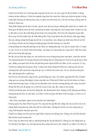 Âu dƣơng chính Lan Ưu Đàm Hoa
Tạo Ebook: Nguyễn Kim Vỹ Nguồn truyện: vnthuquan.net
Chính Lan hạ thân, lao vào hàng ngũ cung thủ mà tàn sát. Lúc này cung tên đã trở thành vô dụng,
chúng rút đao chống cự. Chính Lan nghiến răng đem bảy mƣơi hai chiêu cận chiến trong pho Cuồng
Lãng thần chƣởng mở đƣờng máu, chạy về phía cửa trƣớc thủy trại. Chỉ cần lao đƣợc xuống nƣớc là
chàng sẽ thoát nạn.
Thân hình chàng lƣớt đi nhƣ cơn bão, quyền cƣớc liên tục tung ra những đòn mãnh liệt và chuẩn xác.
Đám giáo đồ Bạch Liên liều chết cản đƣờng, bị đánh văng lông lốc, rên la thảm thiết. Chính Lan vừa
ra đến phía sau tòa đại sảnh bằng gỗ thì chạm trán cƣờng địch. Đó là bảy lão tống hôn sứ giả Đào
Hoa cung. Họ bày kiếm trận, để chặn đƣờng Báo Ứng Lang Quân. Bảy lão lùn kia chƣa gặp chàng
lần nào, nhƣng chàng thì đã gặp mƣời bốn vị sứ giả khác, nên chẳng lạ gì kiếm trận. Đấy là lợi thế
của chàng. Chính Lan bốc thẳng lên không giáng liền bốn chƣởng vào trận thế.
Chàng không tấn công đối phƣơng mà lại đánh vào những phƣơng vị họ sắp di chuyển đến. Cổ nhân
có câu “tri kỷ tri bỉ, bách chiến bách thắng,” áp dụng vào trƣờng hợp này càng chí lý. Bốn lão sứ giả
nhỏ bé kia trúng đòn ngã gục.
Ba lão còn lại căm hận xông vào, tiểu kiếm trên tay họ loang loáng dƣới ánh đuốc, chứa đầy sát khí.
Tuy hung hăng nhƣ vậy nhƣng trông họ nhƣ những đứa trẻ đang giận dữ. Thế mà trong ba mƣơi năm
qua, những con ngƣời nhỏ bé này đã giết hàng trăm ngƣời để bắt mỹ nhân về cho cung chủ. Vì vậy,
Chính Lan chẳng thể nƣơng tay đƣợc. Chàng xuất chiêu Đông Hải Phù Lâu, chƣởng ảnh mờ mờ,
chƣởng kình cuồn cuộn nhƣ sóng biển ập vào cơ thể lão lùn trƣớc mặt. Lão ta vẫn kiên cƣờng lao
đến, nhƣ không biết sợ chết là gì.
Hai lão kia chia nhau tấn công tả hữu, gài thế đồng qui ƣ tận. Tuy nhiên, gặp phải đối thủ có khinh
công quá cao cƣờng, đấu pháp ấy hoàn toàn phá sản. Thân hình Chính Lan bốc lên thêm vài thƣớc,
tránh thoát đòn hợp công, và tiếp tục lao đến phía trƣớc. Ba đạo chƣởng phong cuối cùng của chiêu
Đông Hải Phù Lâu đã giáng vào cơ thể lão sứ giả trƣớc mặt, đẩy văng xa hai trƣợng.
Chính Lan không quay lại mà tiến thẳng lên, tìm đƣờng thoát thân. Nhƣng số đối phƣơng quá đông,
chàng không thể cầm cự mãi đƣợc. Lại thêm có bốn tên giáo đồ Bạch Liên bỏ mạng, và trên cao có
tiếng quát:
- Báo Ứng Lang Quân, ngƣơi còn mong đào tẩu nữa không?
Chàng ngƣớc lên, thấy Miêu Ƣng Lão Tổ, cùng hai lão già đầu hói, đứng trên lan can lầu. Lão ta bị
chàng đánh trọng thƣơng, chắc chƣa thể tái chiến đƣợc. Nhƣng hai lão kia là ai mà cũng mặc áo
vàng, thắt lƣng bạc nhƣ phó giáo chủ.
Chính Lan chẳng còn thời gian suy nghĩ thêm, tiếp tục mở đƣờng máu. Chàng còn cách bến thuyền
đến hơn hai mƣơi trƣợng nữa.
Chợt vòng vây phía trƣớc dãn ra, nhƣờng đƣờng cho hai gã khổng lồ. Chúng cao lớn chẳng kém gì
Âu Dƣơng Tiểu Ngƣu, tay cầm ngũ mang chùy nặng năm mƣơi cân, trông rất uy mãnh. Gai chùy lại
 