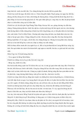 Âu dƣơng chính Lan Ưu Đàm Hoa
Tạo Ebook: Nguyễn Kim Vỹ Nguồn truyện: vnthuquan.net
lóng lánh sắc xanh của chất độc. Tóc chúng không búi mà nhƣ bết lại quanh đầu.
Chính Lan xuất thủ ngay để chiếm tiên cơ. Chiêu Lãng Đả Quần Thạch giáng vào ngực hai đối thủ,
nhƣng chỉ đẩy chúng lùi vài bƣớc chứ không đả thƣơng đƣợc. Chàng kinh hãi đoán rằng dƣới bộ y
phục bằng vải kia là một lớp giáp kiên cố. Hai quái nhân gầm gừ, vung chùy lao đến, bộ pháp nhanh
nhẹn và chiêu thức cũng cực kỳ hiểm độc.
Chính Lan vội thi triển pho Ngự Phong Thân Pháp, liên tục bốc cao, giáng chƣởng vào đầu bọn
chúng. Nhƣng dƣờng nhƣ hai chiếc thủ cấp kia có phủ một lớp gì đó bên ngoài mái tóc, nên chƣởng
kình không đánh vỡ đầu chúng đƣợc.Chính Lan biết rằng không còn có thể giấu diếm lai lịch đƣợc
nữa, xuất chiêu Vân Vụ Mãn Thiên. Chƣởng ảnh trùng trùng ẩn hiện, tạo thành đám mây mù vây
chặt cả hai gã quái dị kia. Chúng chẳng hề sợ hãi, vẫn múa chùy xông đến. Hai đạo chƣởng kình
không mạnh lắm vỗ vào ngực, chỉ đủ làm cho chúng khựng lại. Nhƣng từ trong đám mây chƣởng
ảnh lại có hai ánh hồng bay ra nhƣ tia chớp xạ thẳng vào mắt chúng.
Mắt là nhƣợc điểm muôn đời của ngƣời học võ, dẫu có luyện thành Kim Cƣơng Bất Hoại cũng vậy
thôi. Hai quái nhân ôm mặt rú lên thảm thiết, ngã ngửa ra mặt đất, lăn lộn, co giật một hồi mới chịu
chết.
Miêu Ƣng Lão Tổ kinh hoàng thét lên:
- Té ra ngƣơi là Hồng Nhất Điểm.
Chính Lan chẳng còn úy kỵ gì nữa, bật cƣời vang dội:
- Đúng vậy, chính là ta đây.
Hai lão hói đầu đứng cạnh Lão Tổ liền hú lên cao vút, và tám gã quái nhân nữa chạy đến. Chính Lan
thở dài, biết đêm nay lành ít dữ nhiều. Công lực chàng đã hao tổn trầm trọng, khó mà tiếp tục chấp
nhận cách xa luân chiến này nữa. Chàng suy nghĩ rất nhanh, không xông đến bọn quái nhân mà lao
về phía hữu, vung chƣởng đánh thủng vách gỗ tòa mộc lâu, chui luôn vào đấy.
Chính Lan chụp chiếc đèn tọa đăng ném mạnh vào những bức màn trƣớng bằng tre, rồi đánh thủng
vách đối diện thoát ra ngay. Lực lƣợng Bạch Liên giáo đã dồn cả về phía bên kia Mộc Lâu nên bên
này rất ít ngƣời. Dĩ nhiên chúng chẳng thể nào cản nổi bƣớc tiến của đại sát tinh Hồng Nhất Điểm.
Chính Lan không ham chém giết mà chạy khắp thủy trại, châm lửa đốt những căn nhà bằng gỗ.
Năm nay tiết trời khô hạn, đã vào thu mà chỉ lác đác vài trận mƣa. Vì vậy, ngọn lửa bùng lên rất
nhanh. Gần khắc sau, thủy trại biến thành một đám cháy khổng lồ.
Lúc này, trên mặt nƣớc Hồng Trạch hồ lại phát sinh quái sự. Một chiếc bè chuối phủ đầy lục bình lờ
lững trôi về phía hàng rào gỗ. Bọn phòng vệ đang quay cả về phía trong quan sát đám cháy nên
không để ý đến. Chiếc bè vừa chạm chân rào thì phát nổ. Do chủ ý của ngƣời bố trí hỏa dƣợc, toàn
bộ sức công phá đều hƣớng vào phía trong, đánh sập hàng rào phá hủy hàng thuyền đậu bên ngoài.
Không chỉ có tiếng nổ kinh thiên động địa hay sức công phá mãnh liệt, mà còn kèm theo muôn ngàn
 