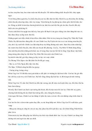 Âu dƣơng chính Lan Ưu Đàm Hoa
Tạo Ebook: Nguyễn Kim Vỹ Nguồn truyện: vnthuquan.net
tia lửa của pháo hoa, bao trùm một nửa bến thuyền. Tất nhiên những chiếc thuyền bốc cháy ngùn
ngụt.
Và từ bóng đêm ngoài kia, ba chiếc thuyền con lao đến nhƣ tên bắn. Mƣời ba cao thủ nhảy lên những
chiếc thuyền chƣa kịp cháy, tiến vào trong. Trên đƣờng đi, họ phóng tay chém giết, khí thế nhƣ chẻ
tre. Đáng sợ nhất là tám đạo chƣởng kình đỏ rực nhƣ lửa của bốn lão già râu đen. Sau đó đến cây
thiết côn của gã khổng lồ.
Trƣớc cảnh khói lửa ngập tràn thế này, bọn giáo đồ Bạch Liên giáo chẳng còn chút dũng khí nào cả,
đua nhau nhảy xuống nƣớc đào tẩu.
Những ngƣời mới đến chính là bọn Hỏa chân nhân. Nhờ tài truy tung của Giang Tây Thần Bộ Trịnh
Thiều. Họ đã bám theo đúng dấu vết của Chính Lan. Họ Trịnh còn tìm ra cả nơi chàng mua thuyền
câu, nhờ vậy mới biết Chính Lan đột nhập thủy trại bằng đƣờng mặt nƣớc. Bọn Hỏa chân nhân lập
tức mƣớn hai chiếc thuyền, chèo đến sào huyệt đối phƣơng. Lúc ấy, Tây Môn Tố Bình đang đứng
trên mũi thuyền nhìn những ánh đuốc rực rỡ trong thủy trại mà bồi hồi lo lắng. Gặp đƣợc viện binh,
nàng mừng nhƣ sống lại, hối thúc Tây Môn Nhỉ tìm cách cứu Chính Lan.
Sự tình là nhƣ thế, giờ đây chúng ta hãy trở lại với cuộc chiến.
Âu Dƣơng Tiểu Ngƣu vừa đặt chân lên bờ đã gọi vang:
- Đại ca, có Tiểu Ngƣu đến tiếp viện đây.
Thi Mạn, Tố Bình cũng hét đến lạc giọng:
- Tƣớng công, tƣớng công.
Miêu Ƣng Lão Tổ đã điều tám quái nhân ra đối phó với những kẻ địch mới đến. Còn hai lão già đầu
hói chỉ huy cuộc truy sát Chính Lan. Họ biết rằng chàng sắp kiệt lực và đã trúng một mũi trƣờng
tiễn.
Miêu Ƣng Lão Tổ căm thù Chính Lan đến tận xƣơng, nên để mặc sào huyệt cháy rụi, đốc thúc thủ hạ
bám theo chàng.
Đã mấy lần Chính Lan định vƣợt tƣờng đào thoát, đều bị trận mƣa tên cản lại. Chân khí suy giảm,
chƣởng kình không đủ sức đánh bạt trƣờng tiễn, nên chàng thọ thƣơng.
Lâm nguy bất loạn, Chính Lan lao thẳng về phía tây nam, nơi mà vẫn còn những công trình chƣa bị
đốt.
Lúc hai lão hói và hơn trăm quân chạy đến, ra sức lùng khắp nơi. Miêu Ƣng Lão Tổ xuất hiện, quát
vang:
- Đằng nào chúng ta cũng bỏ căn cứ này, hãy phun lửa đốt sạch khu vực, tất nhiên Hồng Nhất Điểm
phải lòi ra.
Năm mƣơi cây hỏa đồng lập tức biến bảy tòa biệt viện thành đuốc lửa. Lúc này Chính Lan đang tĩnh
dƣỡng trên mái ngói tòa nhà cao nhất.
 