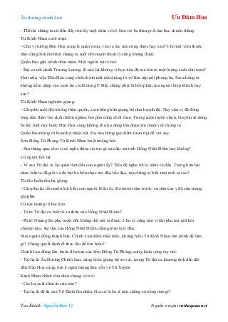 Âu dƣơng chính Lan Ưu Đàm Hoa
Tạo Ebook: Nguyễn Kim Vỹ Nguồn truyện: vnthuquan.net
- Thế thì chúng ta cứ đến đấy tìm lấy một chân võ sĩ, làm vài ba tháng rồi ôm bạc chuồn thẳng.
Từ Kính Nhan cƣời nhạt:
- Chƣ vị tƣởng Đào Hoa cung là quán rƣợu, vào ra lúc nào cũng đƣợc hay sao? Chỉ một viên thuốc
nhỏ cũng đủ kềm hãm chúng ta suốt đời muốn thoát ly cũng không đƣợc.
Quần hào giật mình nhìn nhau. Một ngƣời rụt rè nói:
- Đại ca nổi danh Trƣơng Lƣơng, lẽ nào lại không vì bọn tiểu đệ mà tìm ra một lƣơng sách chu toàn?
Hơn nữa, việc Đào Hoa cung chiêu binh mãi mã chứng tỏ võ lâm sắp nổi phong ba. Sao chúng ta
không tiềm nhập vào xem họ có dã tâm gì? Đấy chẳng phải là bổn phận của ngƣời hiệp khách hay
sao?
Từ Kính Nhan nghiêm giọng:
- Lão phu suốt đời không thân quyến, xem bằng hữu giang hồ nhƣ huynh đệ. Nay chƣ vị đã đồng
lòng dấn thân vào chốn hiểm nghèo, lão phu cũng sẽ đi theo. Trong cuộc tuyển chọn, lão phu sẽ dùng
ba tấc lƣỡi này buộc Đào Hoa cung không cho họ dùng thủ đoạn ám muội với chúng ta.
Quần hào mừng rỡ hoan hô nhiệt liệt. Họ hào hứng gọi thêm rƣợu thịt để vui say.
Sơn Đông Tử Phòng Từ Kính Nhan buột miệng hỏi:
- Sáu tháng qua, chƣ vị có nghe đƣợc tin tức gì của đại sát tinh Hồng Nhất Điểm hay không?
Có ngƣời hỏi lại:
- Vì sao Từ đại ca lại quan tâm đến con ngƣời ấy? Tiểu đệ nghe tới là nhức cả đầu. Trong hơn hai
năm, hắn ta đã giết và đả bại ba bốn chục ma đầu hắc đạo, mà chẳng ai biết mặt mũi ra sao?
Từ lão buồn rầu hạ giọng:
- Lão phu lại rất muốn hội kiến con ngƣời bí ẩn ấy. Ba mƣơi năm trƣớc, sƣ phụ của y đã cứu mạng
gia phu.
Cử tọa mừng rỡ hỏi nhỏ:
- Té ra Từ đại ca biết rõ sƣ thừa của Hồng Nhất Điểm?
- Phải! Nhƣng lão phu tuyệt đối không thể nói ra đƣợc. Chƣ vị cũng nên vì lão phu mà giữ kín
chuyện này. Kẻ thù của Hồng Nhất Điểm chẳng phải là ít đâu.
Mọi ngƣời đồng thanh hứa. Chính Lan thầm thắc mắc, không hiểu Từ Kính Nhan tìm mình để làm
gì? Chàng quyết định đi theo lão để tìm hiểu?
Chính Lan đứng lên, bƣớc đến bàn của Sơn Đông Tử Phòng, cung kính vòng tay nói:
- Tại hạ là Âu Dƣơng Chính Lan, cũng là kẻ giang hồ áo vải, mong Từ đại ca thƣơng tình dẫn dắt
đến Đào Hoa cung, tìm ít ngân lƣợng làm vốn về Tứ Xuyên.
Kính Nhan chăm chú nhìn chàng và hỏi:
- Các hạ xuất thân từ cửa nào?
- Tại hạ là đệ tử của Vô Danh lão nhân. Gia sƣ là ẩn sĩ nên chẳng có tiếng tăm gì?
 