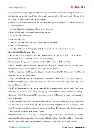 Âu dƣơng chính Lan Ưu Đàm Hoa
Tạo Ebook: Nguyễn Kim Vỹ Nguồn truyện: vnthuquan.net
Chàng tranh thủ những giây phút hiếm hoi để uống linh đan và chăm sóc vết thƣơng. Chính Lan sợ
mất máu nên không dám rút mũi tên ở bắp tay trái ra, mà dùng tiểu kiếm chặt cụt đi. Nhƣng đối với
ba vết đao sau lƣng, chàng chẳng thể với tới đƣợc.
Chờ lửa bốc lên đến mái, Chính Lan mới tung mình xuống đất, tiến về phía đối phƣơng. Miêu Ƣng
Lão Tổ mừng rỡ nói:
- Hay lắm, đúng là cháy nhà ra mặt chuột, ngƣơi tận số rồi.
Chính Lan không để ý đến câu nói ấy mà bình thản hỏi:
- Hai lão hói đầu kia là ai vậy?
Lão tổ cƣời hăng hắc:
- Họ là Trung Ly song thần ở Hồ Bắc, ngƣơi không nhận ra sao?
Chính Lan khẽ chấn động:
- Té ra Ngô thị huynh đệ. Tại hạ nghe danh đã lâu, muốn thử vài chiêu có đƣợc chăng?
Nhất thần Ngô Hiển lạnh lùng đáp:
- Ngƣơi định kéo dài thời gian để chờ bọn Hỏa chân nhân vào cứu ngƣơi đấy ƣ? Làm sao họ vƣợt
qua nổi đám Thạch Thể Thiết Chùy quái nhân của chúng ta?
Nhƣng từ ngoài đã vọng vào ba tiếng nổ kinh hồn. Miêu Ƣng Lão Tổ biến sắc bảo:
- Nhị vị còn chần chờ chi nữa mà không thanh toán Hồng Nhất Điểm cho xong đi? Với Đảo Thiên
thần đạn thì chẳng ai cản nổi bƣớc chân của Tây Môn lão quỉ đâu.
Chính Lan thầm thắc mắc không hiểu nhạc phụ mình lấy đâu ra hỏa khí. Khi chàng rời Vu Hồ thì lão
cũng chƣa bắt tay vào việc chế tạo.
Trung Ly song thần lo lắng cho đám quái nhân, bèn trút hận lên đầu Chính Lan. Hai lão vung cây
thiết tiêu đen tuyền xông vào tấn công chàng. Bản lĩnh của họ không thua kém gì Miêu Ƣng Lão Tổ
nên khí thế cực kỳ mãnh liệt.
Chính Lan đã thọ thƣơng nơi tay tả nên chẳng thể thi triển chƣởng pháp, bèn dùng pho Thái Chân
kiếm pháp mà đối phó. Tay trái chàng buông thõng chứ không bắt kiếm ấn, và máu từ vết thƣơng
nhuộm đỏ vai áo. Hiện tƣợng này khiến song thần hoan hỉ, vì chẳng còn sợ chàng sử dùng tuyệt kỹ
Nhất Điểm Hồng.
Sáo dài, kiếm ngắn nên hai luồng sáo quang nhƣ phủ kín Chính Lan. Mảnh thép mỏng, nhọn và sắc
cả hai bề, luôn hăm he đâm thủng ngực đối phƣơng. Nhƣng kiếm pháp vốn là sở trƣờng của Chính
Lan. Chàng ung dung dệt màn kiếm quang quanh thân, chống đỡ những đòn hiểm ác của song thần.
Thiết tiêu chạm vào kiếm, ngân nga không dứt.
Đã gần trăm chiêu mà vẫn chƣa hạ đƣợc chàng. Trung Ly nhất thần giận dữ rú lên nhƣ quỉ dữ. Đó
cũng là ám hiệu để nhị thần cùng phối hợp đánh chiêu Song Long Thôn Ngọc. Hai cây trƣờng tiêu
hóa thành hai con rồng đen, vƣơn móng vuốt chụp vào cơ thể Chính Lan, cả trƣớc lẫn sau.
 