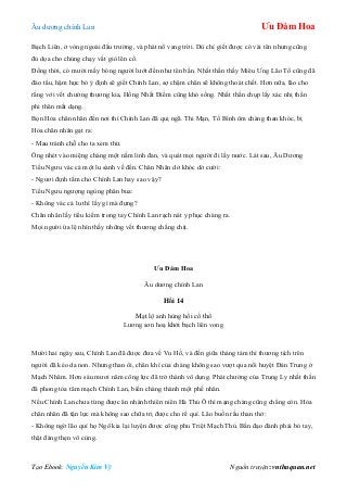 Âu dƣơng chính Lan Ưu Đàm Hoa
Tạo Ebook: Nguyễn Kim Vỹ Nguồn truyện: vnthuquan.net
Bạch Liên, ở vòng ngoài đấu trƣờng, và phát nổ vang trời. Dù chỉ giết đƣợc có vài tên nhƣng cũng
đủ dọa cho chúng chạy vắt giò lên cổ.
Đồng thời, có mƣời mấy bóng ngƣời lƣớt đến nhƣ tên bắn. Nhất thần thấy Miêu Ƣng Lão Tổ cũng đã
đào tẩu, hậm hực bỏ ý định sẽ giết Chính Lan, sợ chậm chân sẽ không thoát chết. Hơn nữa, lão cho
rằng với vết chƣởng thƣơng kia, Hồng Nhất Điểm cũng khó sống. Nhất thần chụp lấy xác nhị thần
phi thân mất dạng.
Bọn Hỏa chân nhân đến nơi thì Chính Lan đã quị ngã. Thi Mạn, Tố Bình ôm chàng than khóc, bị
Hỏa chân nhân gạt ra:
- Mau tránh chỗ cho ta xem thử.
Ông nhét vào miệng chàng một nắm linh đan, và quát mọi ngƣời đi lấy nƣớc. Lát sau, Âu Dƣơng
Tiểu Ngƣu vác cả một lu sành về đến. Chân Nhân dở khóc dở cƣời:
- Ngƣơi định tắm cho Chính Lan hay sao vậy?
Tiểu Ngƣu ngƣợng ngùng phân bua:
- Không vác cả lu thì lấy gì mà đựng?
Chân nhân lấy tiểu kiếm trong tay Chính Lan rạch nát y phục chàng ra.
Mọi ngƣời ứa lệ nhìn thấy những vết thƣơng chằng chịt.
Ưu Đàm Hoa
Âu dƣơng chính Lan
Hồi 14
Mạt lộ anh hùng hồi cố thổ
Lƣơng sơn hoạ khởi bạch liên vong
Mƣời hai ngày sau, Chính Lan đã đƣợc đƣa về Vu Hồ, và đến giữa tháng tám thì thƣơng tích trên
ngƣời đã kéo da non. Nhƣng than ôi, chân khí của chàng không sao vƣợt qua nổi huyệt Đản Trung ở
Mạch Nhâm. Hơn sáu mƣơi năm công lực đã trở thành vô dụng. Phát chƣởng của Trung Ly nhất thần
đã phong tỏa tâm mạch Chính Lan, biến chàng thành một phế nhân.
Nếu Chính Lan chƣa từng đƣợc ăn nhánh thiên niên Hà Thủ Ô thì mạng chàng cũng chẳng còn. Hỏa
chân nhân đã tận lực mà không sao chữa trị đƣợc cho rể quí. Lão buồn rầu than thở:
- Không ngờ lão quỉ họ Ngô kia lại luyện đƣợc công phu Triệt Mạch Thủ. Bần đạo đành phải bó tay,
thật đáng thẹn vô cùng.
 