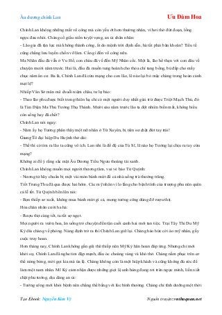 Âu dƣơng chính Lan Ưu Đàm Hoa
Tạo Ebook: Nguyễn Kim Vỹ Nguồn truyện: vnthuquan.net
Chính Lan không những mất võ công mà còn yếu ớt hơn thƣờng nhân, vì hơi thở đứt đoạn, lồng
ngực đau nhói. Chàng cố giấu niền tuyệt vọng, an ủi chân nhân:
- Lão gia đã tận lực mà không thành công, ắt do mệnh trời định sẵn, hà tất phải băn khoăn? Tiểu tế
cũng chẳng lƣu luyến chốn võ lâm. Cần gì đến võ công nữa.
Ma Nhãn đầu đà vẫn ở Vu Hồ, con cháu đã về đến Mỹ Nhân cốc. Một là, lão hổ thẹn với con dâu về
chuyện mƣời năm trƣớc. Hai là, đầu đà muốn tung hoành cho thỏa chí tang bồng, bù đắp cho mấy
chục năm ẩn cƣ. Ba là, Chính Lan đã cứu mạng cho con lão, lẽ nào lại bỏ mặc chàng trong hoàn cảnh
mạt lộ?
Nhiếp Văn Sở mân mê chuỗi niệm châu, tƣ lự bảo:
- Theo lão phu đƣợc biết trong thiên hạ chỉ có một ngƣời duy nhất giải trừ đƣợc Triệt Mạch Thủ, đó
là Tàn Diện Ma Thủ Tƣởng Thụ Thành. Mƣời sáu năm trƣớc lão ta đột nhiên biến mất, không hiểu
còn sống hay đã chết?
Chính Lan nói ngay:
- Năm ấy họ Tƣởng phân thây một nữ nhân ở Tứ Xuyên, bị tiên sƣ chặt đứt tay trái!
Giang Tô đại hiệp Du Huỳnh thở dài:
- Thế thì có tìm ra lão ta cũng vô ích. Lan nhi là đồ đệ của Tú Sĩ, lẽ nào họ Tƣởng lại chịu ra tay cứu
mạng?
Không ai để ý rằng sắc mặt Âu Dƣơng Tiểu Ngƣu thoáng tái xanh.
Chính Lan không muốn mọi ngƣời thƣơng tâm, vui vẻ bảo Tử Quỳnh:
- Nƣơng tử hãy chuẩn bị một vài món bánh mứt để cả nhà uống trà thƣởng trăng.
Tiết Trung Thu đã qua đƣợc hai hôm. Các mỹ nhân vì lo lắng cho bệnh tình của trƣợng phu nên quên
cả lễ tết. Tử Quỳnh bẽn lẽn nói:
- Bọn thiếp sơ xuất, không mua bánh mứt gì cả, mong tƣớng công dùng đỡ rƣợu thịt.
Hỏa chân nhân cƣời ha hả:
- Rƣợu thịt càng tốt, ta rất sợ ngọt.
Mọi ngƣời ra vƣờn hoa, ăn uống trò chuyện đến tận cuối canh hai mới tan tiệc. Trại Tây Thi Du Mỹ
Kỳ dìu chàng về phòng. Nàng định trở ra thì Chính Lan giữ lại. Chàng háo hức cởi áo mỹ nhân, gầy
cuộc truy hoan.
Hơn tháng nay, Chính Lan không gần gũi thê thiếp nên Mỹ Kỳ hân hoan đáp ứng. Nhƣng chỉ mới
khởi sự, Chính Lan đã nghe tim đập mạnh, đầu óc choáng váng và khó thở. Chàng nằm phục trên cơ
thể nóng bỏng, mời gọi kia mà ứa lệ. Chàng không còn là một hiệp khách và cũng không đủ sức để
làm một nam nhân. Mĩ Kỳ cảm nhận đƣợc những giọt lệ anh hùng đang rơi trên ngực mình, liền xiết
chặt phu tƣớng, dịu dàng an ủi:
- Tƣớng công mới khỏi bệnh nên chẳng thể bằng với lúc bình thƣờng. Chàng chỉ tĩnh dƣỡng một thời
 