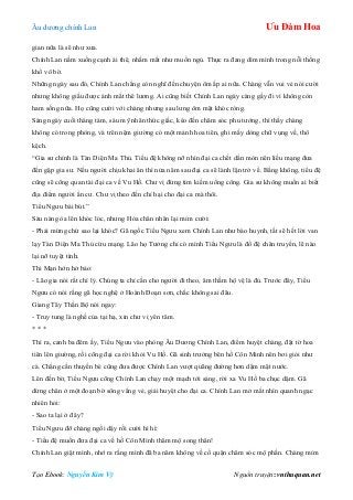 Âu dƣơng chính Lan Ưu Đàm Hoa
Tạo Ebook: Nguyễn Kim Vỹ Nguồn truyện: vnthuquan.net
gian nữa là sẽ nhƣ xƣa.
Chính Lan nằm xuống cạnh ái thê, nhắm mắt nhƣ muốn ngủ. Thực ra đang dìm mình trong nỗi thống
khổ vô bờ.
Những ngày sau đó, Chính Lan chẳng còn nghĩ đến chuyện ôm ấp ai nữa. Chàng vẫn vui vẻ nói cƣời
nhƣng không giấu đƣợc ánh mắt thê lƣơng. Ai cũng biết Chính Lan ngày càng gầy đi vì không còn
ham sống nữa. Họ cũng cƣời với chàng nhƣng sau lƣng ôm mặt khóc ròng.
Sáng ngày cuối tháng tám, sáu mỹ nhân thức giấc, kéo đến chăm sóc phu tƣớng, thì thấy chàng
không có trong phòng, và trên nệm giƣờng có một mảnh hoa tiên, ghi mấy dòng chữ vụng về, thô
kệch.
“Gia sƣ chính là Tàn Diện Ma Thủ. Tiểu đệ không nỡ nhìn đại ca chết dần mòn nên liều mạng đƣa
đến gặp gia sƣ. Nếu ngƣời chịu khai ân thì nửa năm sau đại ca sẽ lành lặn trở về. Bằng không, tiểu đệ
cũng sẽ cõng quan tài đại ca về Vu Hồ. Chƣ vị đừng tìm kiếm uổng công. Gia sƣ không muốn ai biết
địa điểm ngƣời ẩn cƣ. Chƣ vị theo đến chỉ hại cho đại ca mà thôi.
Tiểu Ngƣu bái bút.”
Sáu nàng òa lên khóc lóc, nhƣng Hỏa chân nhân lại mỉm cƣời:
- Phải mừng chứ sao lại khóc? Gã ngốc Tiểu Ngƣu xem Chính Lan nhƣ bào huynh, tất sẽ hết lời van
lạy Tàn Diện Ma Thủ cứu mạng. Lão họ Tƣởng chỉ có mình Tiểu Ngƣu là đồ đệ chân truyền, lẽ nào
lại nỡ tuyệt tình.
Thi Mạn hớn hở bảo:
- Lão gia nói rất chí lý. Chúng ta chỉ cần cho ngƣời đi theo, âm thầm hộ vệ là đủ. Trƣớc đây, Tiểu
Ngƣu có nói rằng gã học nghệ ở Hoành Đoạn sơn, chắc không sai đâu.
Giang Tây Thần Bộ nói ngay:
- Truy tung là nghề của tại hạ, xin chƣ vị yên tâm.
* * *
Thì ra, canh ba đêm ấy, Tiểu Ngƣu vào phòng Âu Dƣơng Chính Lan, điểm huyệt chàng, đặt tờ hoa
tiên lên giƣờng, rồi cõng đại ca rời khỏi Vu Hồ. Gã sinh trƣởng bên hồ Côn Minh nên bơi giỏi nhƣ
cá. Chẳng cần thuyền bè cũng đƣa đƣợc Chính Lan vƣợt quãng đƣờng hơn dặm mặt nƣớc.
Lên đến bờ, Tiểu Ngƣu cõng Chính Lan chạy một mạch tới sáng, rời xa Vu Hồ ba chục dặm. Gã
dừng chân ở một đoạn bờ sông vắng vẻ, giải huyệt cho đại ca. Chính Lan mở mắt nhìn quanh ngạc
nhiên hỏi:
- Sao ta lại ở đây?
Tiểu Ngƣu đỡ chàng ngồi dậy rồi cƣời hì hì:
- Tiểu đệ muốn đƣa đại ca về hồ Côn Minh thăm mộ song thân!
Chính Lan giật mình, nhớ ra rằng mình đã ba năm không về cố quận chăm sóc mộ phần. Chàng mỉm
 