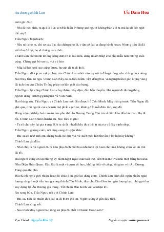 Âu dƣơng chính Lan Ưu Đàm Hoa
Tạo Ebook: Nguyễn Kim Vỹ Nguồn truyện: vnthuquan.net
cƣời gật đầu:
- Nhị đệ nói phải, ta quả là đứa con bất hiếu. Nhƣng sao ngƣơi không bàn với ta mà lại đi đột ngột
thế này?
Tiểu Ngƣu biện bạch:
- Nếu nói cho ra, chỉ sợ các đại tẩu chẳng cho đi, viện cớ đại ca đang bệnh hoạn. Nhƣng tiểu đệ đã
viết thƣ để lại, họ sẽ thông cảm thôi.
Chính Lan biết mình không sống đƣợc bao lâu nữa, cũng muốn thắp cho phụ mẫu nén hƣơng cuối
cùng. Chàng gạt bỏ ƣu tƣ, vui vẻ bảo:
- Mặc kệ họ nghĩ sao cũng đƣợc, huynh đệ ta đi thôi.
Tiểu Ngƣu đã kịp vơ vội y phục của Chính Lan nhét vào tay nải ở đầu giƣờng, nên chàng có trƣờng
bào thay tấm áo ngủ. Chính Lan thấy có cả tiểu kiếm, tấm đồng bài, và ngân phiếu ngàn lƣợng vàng
đã tịch thu của Chiêu Thống pháp sƣ liền giắt vào bụng.
Tiểu Ngƣu lại cõng Chính Lan chạy thêm mấy dặm, đến bến thuyền. Hai ngƣời đi đƣờng thủy,
ngƣợc dòng Trƣờng giang mà về Vân Nam.
Hai tháng sau, Tiểu Ngƣu và Chính Lan mới đến đƣợc hồ Côn Minh. Mấy tháng trƣớc Tiểu Ngƣu đã
ghé qua, nhờ ngƣời coi sóc nên mộ phần sạch cỏ, không đến nỗi điêu tàn, sụp đổ.
Hàng xóm cũ thấy hai nam tử của phu thê Âu Dƣơng Trang Chủ trở về liền kéo đến hỏi han. Họ đi
rồi, Chính Lan nhìn nền nhà cũ, bảo Tiểu Ngƣu:
- Ta sẽ cho xây lại gia trang. Khi ta chết, nhị đệ hãy đƣa thê tử của ta về đây sinh sống.
Tiểu Ngƣu gƣợng cƣời, nói lảng sang chuyện khác:
- Đại ca có nhớ anh em chúng ta đã nô đùa vui vẻ suốt một thời thơ ấu ở bờ hồ này không?
Chính Lan gật đầu:
- Nhớ chứ, ta và ngƣơi đã bị tiên phụ đánh biết bao nhiêu vì tội ham chơi mà không chịu về dù trời
đã tối.
Hai ngƣời cùng ôn lại những kỷ niệm ngọt ngào của tuổi thơ, đến trƣa mới về nhà một bằng hữu của
Nhu Diện Phán Quan. Đào lão là một vị quan về hƣu, không biết võ công, kết giao với Âu Dƣơng
Tùng qua thi phú.
Đào Kính nghe giới thiệu, hoan hỉ chào đón, giữ lại dùng cơm. Chính Lan định đổi ngân phiếu ngàn
lƣợng vàng ở một tiền trang trong thành Côn Minh, đƣa cho Đào lão sáu ngàn lƣợng bạc, nhờ gọi thợ
xây dựng lại Âu Dƣơng gia trang. Tất nhiên Đào Kính vui vẻ nhận lời.
Ăn xong bữa, Tiểu Ngƣu nói với Chính Lan:
- Đại ca, tiểu đệ muốn đƣa đại ca đi thăm gia sƣ. Ngƣời cũng ở gần đây thôi.
Chính Lan sửng sốt:
- Sao trƣớc đây ngƣơi bảo rằng sƣ phụ đã chết ở Hoành Đoạn sơn?
 