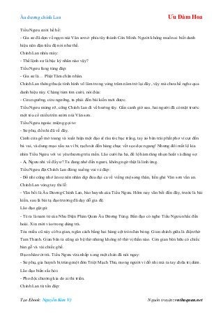 Âu dƣơng chính Lan Ưu Đàm Hoa
Tạo Ebook: Nguyễn Kim Vỹ Nguồn truyện: vnthuquan.net
Tiểu Ngƣu cƣời hề hề:
- Gia sƣ đã dọn về ngọn núi Vân sơn ở phía tây thành Côn Minh. Ngƣời không muốn ai biết danh
hiệu nên dặn tiểu đệ nói nhƣ thế.
Chính Lan nhíu mày:
- Thế lệnh sƣ là bậc kỳ nhân nào vậy?
Tiểu Ngƣu lúng túng đáp:
- Gia sƣ là… Phật Tâm chân nhân.
Chính Lan thông thuộc tình hình võ lâm trong vòng trăm năm trở lại đây, vậy mà chƣa hề nghe qua
danh hiệu này. Chàng tủm tỉm cƣời, nói đùa:
- Cửu ngƣỡng, cửu ngƣỡng, ta phải đến bái kiến mới đƣợc.
Tiểu Ngƣu mừng rỡ, cõng Chính Lan đi về hƣớng tây. Gần canh giờ sau, hai ngƣời đã có mặt trƣớc
một tòa cổ miếu trên sƣờn núi Vân sơn.
Tiểu Ngƣu ngoác miệng gọi to:
- Sƣ phụ, đồ nhi đã về đây.
Cánh cửa gỗ mở toang và xuất hiện một đạo sĩ râu tóc bạc trắng, tay áo bên trái phất phơ vì cụt đến
bả vai, và dung mạo xấu xa vì bị rạch nát đến hàng chục vết sẹo dọc ngang! Nhƣng đôi mắt lộ kia
nhìn Tiểu Ngƣu với vẻ yêu thƣơng trìu mến. Lão cƣời ha hả, để lộ hàm răng nhọn hoắt và đáng sợ:
- A, Ngƣu nhi về đấy ƣ? Ta đang nhớ đến ngƣơi, không ngờ thật là linh ứng.
Tiểu Ngƣu đặt Chính Lan đứng xuống vui vẻ đáp:
- Đồ nhi cũng nhớ ân sƣ nên nhân dịp đƣa đại ca về viếng mộ song thân, liền ghé Vân sơn vấn an.
Chính Lan vòng tay thi lễ:
- Vãn bối là Âu Dƣơng Chính Lan, bào huynh của Tiểu Ngƣu. Hôm nay vãn bối đến đây, trƣớc là bái
kiến, sau là bái tạ đạo trƣởng đã dạy dỗ gia đệ.
Lão đạo gật gù:
- Té ra là nam tử của Nhu Diện Phán Quan Âu Dƣơng Tùng. Bần đạo có nghe Tiểu Ngƣu nhắc đến
hoài. Xin mời vào trong dùng trà.
Tòa miếu cũ này có ba gian, ngăn cách bằng hai hàng cột tròn đen bóng. Gian chính giữa là điện thờ
Tam Thanh. Gian bên tả cũng có bệ thờ nhƣng không rõ thờ vị thần nào. Còn gian bên hữu có chiếc
bàn gỗ và vài chiếc ghế.
Đạo nhân rót trà. Tiểu Ngƣu vừa nhấp xong một chén đã nói ngay:
- Sƣ phụ, gia huynh bị trúng một đòn Triệt Mạch Thủ, mong ngƣời vì đồ nhi mà ra tay chữa trị dùm.
Lão đạo biến sắc hỏi:
- Pho độc chƣởng kia do ai thi triển.
Chính Lan từ tốn đáp:
 