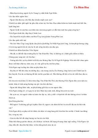 Âu dƣơng chính Lan Ưu Đàm Hoa
Tạo Ebook: Nguyễn Kim Vỹ Nguồn truyện: vnthuquan.net
- Bẩm đạo trƣởng, ngƣời ấy là Trung Ly nhất thần Ngô Hiển.
Lão đạo trầm ngâm bảo:
- Ngƣơi thử đƣa tay cho bần đạo chuẩn mạch xem sao?
Chính Lan nhấc ghế ngồi lại gần, đặt cả hai tay lên bàn. Đạo nhân kiểm tra kinh mạch một hồi lâu,
lạnh lùng hỏi:
- Ngƣơi là đệ tử của bậc cao nhân nào mà trong ngƣời có đến hơn một hoa giáp công lực?
Tiểu Ngƣu kinh hãi, đáp thay Chính Lan:
- Gia huynh là truyền nhân của Báo Ứng Lang Quân Trọng Phú Lan.
Lão đạo quắc mắt nạt:
- Nói láo! Báo Ứng Lang Quân chuyên luyện Đồng Tử Nhất Nguyên Công, là tâm pháp dƣơng công.
Còn trong ngƣời tiểu tử này lại là nội công âm nhu của đạo gia.
Chính Lan điềm đạm bảo Tiểu Ngƣu:
- Nhị đệ, ta đã biết đạo trƣởng đây là Tàn Diện Ma Thủ, và không có ý định giấu diếm sƣ thừa.
Chàng quay sang nói với lão đạo:
- Tƣởng tiền bối, tại hạ chính là đồ đệ của Hoàng Hạc Tú Sĩ Ngũ Di Nghiệp. Nếu tiền bối chƣa quên
đƣợc mối hận chặt tay năm xƣa, cứ việc giết tại hạ mà báo phục.
Tiểu Ngƣu sụp xuống ôm chân sƣ phụ khóc lóc:
- Sƣ phụ ơi! Đồ nhi chịu ơn dƣỡng dục, cƣu mang của họ Âu Dƣơng, lòng luôn xem Chính Lan là
bào huynh. Xin ân sƣ thƣơng đồ nhi mà bỏ qua hận cũ. Nếu không, đồ nhi sẽ tự sát chết theo đại ca
thôi.
Gã vừa nói vừa khóc ồ ồ nhƣ trâu rống. Tàn Diện Ma Thủ yêu thƣơng Tiểu Ngƣu nhƣ con ruột của
mình, hiểu rõ tính ƣơng bƣớng của gã. Lão thở dài bảo:
- Ngƣu nhi đừng khóc nữa, sƣ phụ không giết đại ca của ngƣơi đâu.
Tiểu Ngƣu mừng rỡ, vớ ngay tà áo Quỉ Diện lau nƣớc mũi, đứng lên cƣời toe toét:
- Đa tạ ân sƣ, xin ngƣời chữa trị luôn cho đại ca, nếu y chết vì bệnh thì đồ nhi không còn ai là thân
thích cả.
Quỉ Diện gầm lên:
- Phế ngôn! Ta không giết gã là phúc lắm rồi, ngƣơi còn dám đòi hỏi ta cứu đồ đệ của kẻ thù nữa
sao?
Tiểu Ngƣu thấy sƣ phụ nổi lôi đình, sắc diện vô cùng hung dữ, bèn bẽn lẽn im bặt. Chính Lan đứng
lên, vòng tay nói:
- Cảm tạ tiền bối đã rộng lƣợng, tại hạ xin cáo biệt.
Thân thể chàng quá hƣ nhƣợc, chỉ đi đƣợc vài bƣớc đã loạng choạng chực ngã xuống. Tiểu Ngƣu vội
chạy đến đỡ, đau đớn bật khóc và lên tiếng trách móc ân sƣ:
 