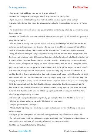 Âu dƣơng chính Lan Ưu Đàm Hoa
Tạo Ebook: Nguyễn Kim Vỹ Nguồn truyện: vnthuquan.net
- Sƣ phụ thấy chết mà không cứu, sao gọi là ngƣời tốt đƣợc?
Tàn Diện Ma Thủ nghe đồ đệ thân yêu nói thế, lòng đau nhƣ cắt, run rẩy bảo:
- Ngƣu nhi, con có biết rằng Hoàng Hạc Tú Sĩ đã sai lầm khi chặt tay của ta hay không?
Chính Lan biến sắc bảo Tiểu Ngƣu dìu mình quay lại chỗ ngồi. Chàng nghiêm giọng nói với Tƣởng
lão:
- Ẩn tình thế nào xin tiền bối nói rõ, nếu quả đúng là tiên sƣ hành động hồ đồ, tại hạ sẽ hoàn lại công
đạo cho tiền bối.
Tàn Diện Ma Thủ lắc đầu, mỉm cƣời chua xót, nhƣ muốn nói rằng mọi sự bồi hoàn đều đã quá muộn
màng. Lão bồi hồi kể:
- Bần đạo chính là Đƣờng Vĩnh Lộc bào đệ của Vô Ảnh hội chủ Đƣờng Vĩnh Phục. Hai mƣơi năm
trƣớc, gia huynh đi ngang Âm sơn, tình cờ đả thƣơng nam tử của Thiên Ảo cung chủ Phùng Thiệu
Đính, bị lão bắt giam. Phùng cung chủ bèn gửi thƣ đến tổng đàn Vô Ảnh hội ở ngoại thành Hàm
Dƣơng, bắt bổn hội đem ngàn lƣợng vàng và một bảo vật nữa đến Âm sơn chuộc mạng hội chủ. Bần
đạo là em ruột, nên đƣợc cử đi. Không ngờ, giữa đƣờng bần đạo lại gặp một nữ nhân rất xinh đẹp, và
bị nàng quyến rũ. Chƣa đến Âm sơn nàng ta đã hạ độc bần đạo, rồi mang vàng và bảo vật trốn mất.
Bần đạo tỉnh lại, hối hận vì tính nhẹ dạ của mình, liền cào nát mặt mũi, đổi tên là Tƣởng Thụ Thành,
quay lại truy tầm nữ nhân xảo quyệt kia. Manh mối duy nhất là gốc gác Tứ Xuyên của nàng. Sau bốn
năm phiêu bạt, bần đạo nổi danh Tàn Diện Ma Thủ và cuối cùng cũng tìm ra ả hồ ly Phan Lợi Lợi
kia. Bần đạo bắt ả, đem ra một cánh rừng vắng cạnh bờ sông Mạnh giang tra hỏi. Nhƣng hỡi ơi, ả thú
nhận đã đánh mất tấm Cửu Thiên đồng bài và tiêu sạch ngàn lƣợng vàng. Thế là bần đạo không còn
hy vọng cứu đƣợc bào huynh, liền nổi lôi đình băm xác ả họ Phan. Tình cờ lúc ấy lão quỉ Hoàng Hạc
Tú Sĩ đi ngang, chƣa hỏi rõ đầu đuôi đã chặt phăng tay trái của bần đạo. Nhờ tung ra một trái Vô
Ảnh Yên Cầu, bần đạo mới thoát thân đƣợc. Khi trở lại Hàm Dƣơng nhận tội thì Vô Ảnh hội đã tan
rã mất rồi. Bần đạo nhớ lại lời khai của ả Phan Lợi Lợi rằng đã đánh rơi đồng bài ở đất Vân Nam,
liền cố gƣợng sống đi về đây tìm kiếm.
Chính Lan nghe xong câu chuyện thƣơng tâm ấy, quì xuống lạy Tàn Diện Ma Thủ ba lạy rồi nói:
- Lỗi lầm của tiên sƣ, tại hạ xin gánh hết. Tiền bối cứ tùy nghi xử trí.
Chàng lại quay sang bảo Tiểu Ngƣu:
- Nhị đệ, đây là việc riêng của sƣ môn đại ca, ngƣơi không đƣợc xen vào. Nếu không ta cũng cắn
lƣỡi tự sát ngay.
Tiểu Ngƣu gật đầu nhƣng khóc lóc thảm thiết. Bỗng gã nín bặt, chạy đến níu áo sƣ phụ và nói:
- Ân sƣ, bản lĩnh của Chính Lan đại ca còn cao siêu hơn Hoàng Hạc Tú Sĩ ngày xƣa. Hay là ân sƣ cứ
chữa trị cho đại ca lành bệnh, rồi y sẽ cùng đồ nhi đến Âm sơn cứu sƣ bá về?
Tàn Diện Ma Thủ nghi hoặc hỏi lại Chính Lan:
 