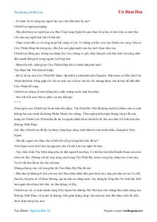 Âu dƣơng chính Lan Ưu Đàm Hoa
Tạo Ebook: Nguyễn Kim Vỹ Nguồn truyện: vnthuquan.net
- Có thực là võ công của ngƣơi lại cao siêu đến mức ấy sao?
Chính Lan ngƣợng ngùng:
- Nếu phối hợp cả tuyệt học của Báo Ứng Lang Quân thì quả thực là tại hạ có hơn tiên sƣ một bậc.
Lão đạo suy nghĩ một lúc rồi thở dài:
- Thực ra thì dẫu có võ công tuyệt thế cũng vô ích. Vì chẳng ai biết vị trí của Thiên Ảo cung. Nếu có
Cửu Thiên đồng bài trong tay, đến Âm sơn gặp ngƣời của họ, mới đƣợc đƣa vào.
Chính Lan đang quì, chống tay đứng lên. Lúc chàng co gối, thấy bụng bị cấn bởi một vật cứng, nhớ
đến mảnh đồng bài trong ngƣời, hồi hộp hỏi:
- Bẩm tiền bối, chẳng hay Cửu Thiên đồng bài có hình dáng thế nào?
Tàn Diện Ma Thủ buồn bã đáp:
- Đó là di vật của Cửu Thiên Đế Quân, đệ nhất kỳ nhân thời nhà Nguyên. Mặt trƣớc có bốn chữ Cửu
Thiên lệnh bài, bằng giáp cốt văn tự, mặt sau có hoa văn rắc rối, nhƣng đƣợc cho là họa đồ dẫn đến
Cửu Thiên đế cung.
Chính Lan mừng rỡ móc đồng bài ra đặt xuống trƣớc mặt lão nhân:
- Xin tiền bối xem thử có phải vật này không?
* * *
Năm ngày sau, Chính Lan hoàn toàn hồi phục. Tàn Diện Ma Thủ đã dùng tuyệt kỹ châm cứu có một
không hai của mình đả thông Nhâm Mạch cho chàng. Tấm ngân phiếu ngàn lƣợng vàng vẫn còn
trong túi Chính Lan. Điều kiện đã đủ, ba ngƣời phấn khởi chuẩn bị đi Âm sơn đón Vô Ảnh hội chủ
Đƣờng Vĩnh Phục.
Giờ đây, Chính Lan đã lấy lại đƣợc lòng ham sống, tinh thần trở nên minh mẫn, chàng hỏi Tiểu
Ngƣu:
- Nhị đệ, ngƣơi nói thực cho ta biết đã viết gì trong bức thƣ để lại?
Tiểu Ngƣu cƣời hì hì đọc lại nguyên văn. Chính Lan suy nghĩ rồi bảo:
- Vậy chắc chắn Tây Môn nhạc phụ sẽ dẫn ngƣời bám theo. Có thể họ tìm đến Hoành Đoạn sơn nên
chƣa tới đây. Nhƣng với tài truy tung của Giang Tây Thần Bộ, trƣớc sau gì họ cũng tìm ra nơi này.
Ta sẽ viết thƣ để lại cho họ yên tâm.
Nhƣng chàng vừa viết xong thƣ thì Tàn Diện Ma Thủ đã nói:
- Bần đạo sẽ không đi Âm sơn mà chờ Hỏa chân nhân đến giải thích cho ông yên tâm trở lại Vu Hồ.
Sau đó, lão phu sẽ về Hàm Dƣơng, qui tụ anh em đồng môn, xây dựng lại tổng đàn Vô Ảnh hội. Khi
hai ngƣời đón đƣợc hội chủ, cứ đƣa thẳng về đấy.
Chính Lan vui vẻ tuân mệnh cùng Tiểu Ngƣu lên đƣờng. Ma Thủ trao cho chàng bức chân dung của
Đƣờng Vĩnh Phục và lộ phí đi đƣờng. Gần giữa tháng chạp, hai anh em mới đến đƣợc trấn Sa Hồi,
dƣới chân rặng Âm sơn.
 