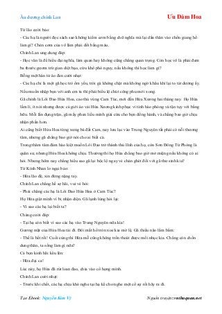 Âu dƣơng chính Lan Ưu Đàm Hoa
Tạo Ebook: Nguyễn Kim Vỹ Nguồn truyện: vnthuquan.net
Từ lão cƣời bảo:
- Các hạ là ngƣời đọc sách sao không kiếm cơm bằng chữ nghĩa mà lại dấn thân vào chốn giang hồ
làm gì? Chén cơm của võ lâm phải đổi bằng máu.
Chính Lan ung dung đáp:
- Học văn là để hiểu đại nghĩa, làm quan hay không cũng chẳng quan trọng. Còn học võ là phải đem
ba thƣớc gƣơm trừ gian diệt bạo, cứu khổ phò nguy, nếu không thì học làm gì?
Bỗng một hán tử áo đen cƣời nhạt:
- Các hạ chỉ là một gã học trò ốm yếu, trói gà không chặt mà không ngờ khẩu khí lại to tát dƣờng ấy.
Nếu muốn nhập bọn với anh em ta thì phải biểu lộ chút công phu mới xong.
Gã chính là Lôi Đao Hứa Hoa, cao thủ vùng Cam Túc, mới đến Hứa Xƣơng hai tháng nay. Họ Hứa
lầm lì, ít nói nhƣng đƣợc cả giới áo vải Hứa Xƣơng kính phục vì tính hào phóng và tận tụy với bằng
hữu. Mỗi lần đụng trận, gã mấy phen liều mình giải cứu cho bọn đồng hành, và chẳng bao giờ chịu
nhận phần hơn.
Ai cũng biết Hứa Hoa từng xƣng bá đất Cam, nay lƣu lạc vào Trung Nguyên tất phải có nỗi thƣơng
tâm, nhƣng gã chẳng bao giờ nói cho ai biết cả.
Trong thâm tâm đám hào kiệt muốn Lôi Đao trở thành thủ lĩnh của họ, còn Sơn Đông Tử Phòng là
quân sƣ, nhƣng Hứa Hoa không chịu. Thƣờng thì họ Hứa chẳng bao giờ mở miệng nếu không có ai
hỏi. Nhƣng hôm nay chẳng hiểu sao gã lại bộc lộ ngay vẻ chán ghét đối với gã thƣ sinh kia?
Từ Kính Nhan lo ngại bảo:
- Hứa lão đệ, xin đừng nặng tay.
Chính Lan chẳng hề sợ hãi, vui vẻ hỏi:
- Phải chăng các hạ là Lôi Đao Hứa Hoa ở Cam Túc?
Họ Hứa giật mình vì bị nhận diện. Gã lạnh lùng hỏi lại:
- Vì sao các hạ lại biết ta?
Chàng cƣời đáp:
- Tại hạ còn biết vì sao các hạ vào Trung Nguyên nữa kìa!
Gƣơng mặt của Hứa Hoa tái đi. Đôi mắt hổ tròn xoe kia mờ lệ. Gã thiểu não lẩm bẩm:
- Thế là hết rồi! Cuối cùng thì Hứa mỗ cũng không trốn thoát đƣợc mối nhục kia. Chẳng còn chốn
dung thân, ta sống làm gì nữa?
Cả bọn kinh hãi kêu lên:
- Hứa đại ca!
Lúc này, họ Hứa đã rút loan đao, chỉa vào cổ họng mình.
Chính Lan cƣời nhạt:
- Trƣớc khi chết, các hạ chịu khó nghe tại hạ kể cho nghe một cố sự rồi hãy ra đi.
 