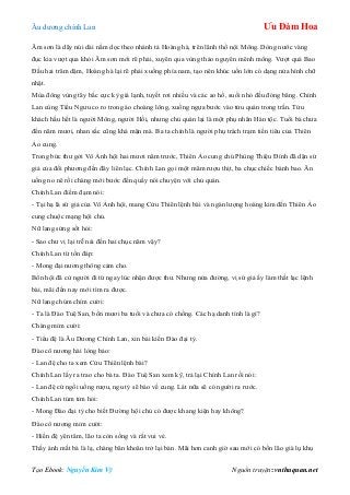 Âu dƣơng chính Lan Ưu Đàm Hoa
Tạo Ebook: Nguyễn Kim Vỹ Nguồn truyện: vnthuquan.net
Âm sơn là dãy núi dài nằm dọc theo nhánh tả Hoàng hà, trên lãnh thổ nội Mông. Dòng nƣớc vàng
đục kia vƣợt qua khỏi Âm sơn mới rẽ phải, xuyên qua vùng thảo nguyên mênh mông. Vƣợt quá Bao
Đầu hai trăm dặm, Hoàng hà lại rẽ phải xuống phía nam, tạo nên khúc uốn lớn có dạng nửa hình chữ
nhật.
Mùa đông vùng tây bắc cực kỳ giá lạnh, tuyết rơi nhiều và các ao hồ, suối nhỏ đều đóng băng. Chính
Lan cùng Tiểu Ngƣu co ro trong áo choàng lông, xuống ngựa bƣớc vào tửu quán trong trấn. Tửu
khách hầu hết là ngƣời Mông, ngƣời Hồi, nhƣng chủ quán lại là một phụ nhân Hán tộc. Tuổi bà chƣa
đến năm mƣơi, nhan sắc cũng khá mặn mà. Ba ta chính là ngƣời phụ trách trạm tiền tiêu của Thiên
Ảo cung.
Trong bức thƣ gởi Vô Ảnh hội hai mƣơi năm trƣớc, Thiên Ảo cung chủ Phùng Thiệu Đính đã dặn sứ
giả của đối phƣơng đến đây liên lạc. Chính Lan gọi một mâm rƣợu thịt, ba chục chiếc bánh bao. Ăn
uống no nê rồi chàng mới bƣớc đến quầy nói chuyện với chủ quán.
Chính Lan điềm đạm nói:
- Tại hạ là sứ giả của Vô Ảnh hội, mang Cửu Thiên lệnh bài và ngàn lƣợng hoàng kim đến Thiên Ảo
cung chuộc mạng hội chủ.
Nữ lang sửng sốt hỏi:
- Sao chƣ vị lại trễ nải đến hai chục năm vậy?
Chính Lan từ tốn đáp:
- Mong đại nƣơng thông cảm cho.
Bổn hội đã cử ngƣời đi từ ngay lúc nhận đƣợc thƣ. Nhƣng nửa đƣờng, vị sứ giả ấy làm thất lạc lệnh
bài, mãi đến nay mới tìm ra đƣợc.
Nữ lang chúm chím cƣời:
- Ta là Đào Tuệ San, bốn mƣơi ba tuổi và chƣa có chồng. Các hạ danh tính là gì?
Chàng mỉm cƣời:
- Tiểu đệ là Âu Dƣơng Chính Lan, xin bái kiến Đào đại tỷ.
Đào cô nƣơng hài lòng bảo:
- Lan đệ cho ta xem Cửu Thiên lệnh bài?
Chính Lan lấy ra trao cho bà ta. Đào Tuệ San xem kỹ, trả lại Chính Lan rồi nói:
- Lan đệ cứ ngồi uống rƣợu, ngu tỷ sẽ báo về cung. Lát nữa sẽ có ngƣời ra rƣớc.
Chính Lan tủm tỉm hỏi:
- Mong Đào đại tỷ cho biết Đƣờng hội chủ có đƣợc khang kiện hay không?
Đào cô nƣơng mỉm cƣời:
- Hiền đệ yên tâm, lão ta còn sống và rất vui vẻ.
Thấy ánh mắt bà là lạ, chàng băn khoăn trở lại bàn. Mãi hơn canh giờ sau mới có bốn lão già lụ khụ
 