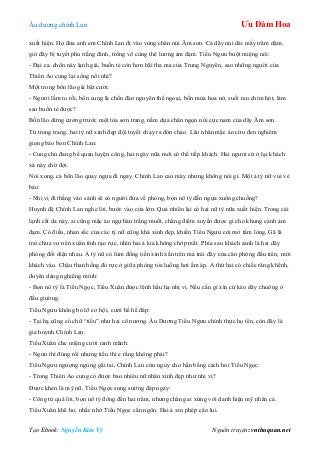 Âu dƣơng chính Lan Ưu Đàm Hoa
Tạo Ebook: Nguyễn Kim Vỹ Nguồn truyện: vnthuquan.net
xuất hiện. Họ đƣa anh em Chính Lan đi vào vùng chân núi Âm sơn. Cả dãy núi dài mấy trăm dặm,
giờ đây bị tuyết phủ trắng đỉnh, trông vô cùng thê lƣơng ảm đạm. Tiểu Ngƣu buột miệng nói:
- Đại ca, chốn này lạnh giá, buồn tẻ còn hơn bãi tha ma của Trung Nguyên, sao những ngƣời của
Thiên Ảo cung lại sống nổi nhỉ?
Một trong bốn lão già bật cƣời:
- Ngƣơi lầm to rồi, bổn cung là chốn đào nguyên thế ngoại, bốn mùa hoa nở, suối reo chim hót, làm
sao buồn tẻ đƣợc?
Bốn lão dừng cƣơng trƣớc một tòa sơn trang, nằm dựa chân ngọn núi cực nam của dãy Âm sơn.
Từ trong trang, hai tỳ nữ xinh đẹp đội tuyết chạy ra đón chào. Lão nhân mặc áo cừu đen nghiêm
giọng bảo bọn Chính Lan:
- Cung chủ đang bế quan luyện công, hai ngày nữa mới có thể tiếp khách. Hai ngƣơi cứ ở lại khách
xá này chờ đợi.
Nói xong, cả bốn lão quay ngựa đi ngay. Chính Lan cau mày nhƣng không nói gì. Một ả tỳ nữ vui vẻ
bảo:
- Nhị vị đi thẳng vào sảnh sẽ có ngƣời đƣa về phòng, bọn nô tỳ dẫn ngựa xuống chuồng?
Huynh đệ Chính Lan nghe lời, bƣớc vào cửa lớn. Quả nhiên lại có hai nữ tỳ nữa xuất hiện. Trong cái
lạnh cắt da này, ai cũng mặc áo ngự hàn trắng muốt, chẳng điểm xuyến đƣợc gì cho khung cảnh ảm
đạm. Có điều, nhan sắc của các tỳ nữ cũng khá xinh đẹp, khiến Tiểu Ngƣu cởi mở tấm lòng. Gã là
trai chƣa vợ nên xuân tình rạo rực, nhìn hai ả kia không chớp mắt. Phía sau khách sảnh là hai dãy
phòng đối diện nhau. Ả tỳ nữ có lúm đồng tiền xinh xắn trên má trái đẩy cửa căn phòng đầu tiên, mời
khách vào. Chậu than hồng đỏ rực ở giữa phòng tỏa luồng hơi ấm áp. Ả thứ hai có chiếc răng khểnh,
duyên dáng nghiêng mình:
- Bọn nô tỳ là Tiểu Ngọc, Tiểu Xuân đƣợc lệnh hầu hạ nhị vị. Nếu cần gì xin cứ kéo dây chuông ở
đầu giƣờng.
Tiểu Ngƣu không bỏ lỡ cơ hội, cƣời hề hề đáp:
- Tại hạ cũng có chữ “tiểu” nhƣ hai cô nƣơng. Âu Dƣơng Tiểu Ngƣu chính thực họ tên, còn đây là
gia huynh Chính Lan.
Tiểu Xuân che miệng cƣời ranh mãnh:
- Ngƣu thì đúng rồi nhƣng tiểu thì e rằng không phải?
Tiểu Ngƣu ngƣợng ngùng gãi tai, Chính Lan cứu nguy cho hắn bằng cách hỏi Tiểu Ngọc:
- Trong Thiên Ảo cung có đƣợc bao nhiêu nữ nhân xinh đẹp nhƣ nhị vị?
Đƣợc khen là mỹ nữ, Tiểu Ngọc sung sƣớng đáp ngay:
- Công tử quá lời, bọn nô tỳ đông đến hai trăm, nhƣng chẳng ai xứng với danh hiệu mỹ nhân cả.
Tiểu Xuân khẽ ho, nhắc nhở Tiểu Ngọc cẩn ngôn. Hai ả xin phép cáo lui.
 