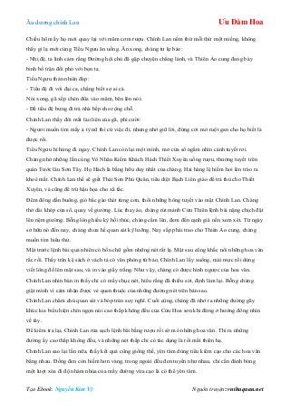 Âu dƣơng chính Lan Ưu Đàm Hoa
Tạo Ebook: Nguyễn Kim Vỹ Nguồn truyện: vnthuquan.net
Chiều hôm ấy họ mới quay lại với mâm cơm rƣợu. Chính Lan nếm thử mỗi thứ một miếng, không
thấy gì lạ mới cùng Tiểu Ngƣu ăn uống. Ăn xong, chàng tƣ lự bảo:
- Nhị đệ, ta linh cảm rằng Đƣờng hội chủ đã gặp chuyện chẳng lành, và Thiên Ảo cung đang bày
binh bố trận đối phó với bọn ta.
Tiểu Ngƣu thản nhiên đáp:
- Tiểu đệ đi với đại ca, chẳng biết sợ ai cả.
Nói xong, gã xếp chén đũa vào mâm, bẽn lẽn nói:
- Để tiểu đệ bƣng đi trả nhà bếp cho rộng chỗ.
Chính Lan thấy đôi mắt láo liên của gã, phì cƣời:
- Ngƣơi muốn tìm mấy ả tỳ nữ thì cứ việc đi, nhƣng nhớ giữ lời, đừng cởi mở ruột gan cho họ biết là
đƣợc rồi.
Tiểu Ngƣu hí hửng đi ngay. Chính Lan còn lại một mình, mở cửa sổ ngắm nhìn cảnh tuyết rơi.
Chàng nhớ những lần cùng Vô Nhân Kiếm Khách Hách Thiết Xuyên uống rƣợu, thƣởng tuyết trên
quán Tƣớc lâu Sơn Tây. Họ Hách là bằng hữu duy nhất của chàng. Hai hàng lệ hiếm hoi lén trào ra
khoé mắt. Chính Lan thề sẽ giết Thái Sơn Phủ Quân, tiêu diệt Bạch Liên giáo để trả thù cho Thiết
Xuyên, và cũng để trừ hậu họa cho xã tắc.
Đêm đông dần buông, gió bắc gào thét từng cơn, thổi những bông tuyết vào mặt Chính Lan. Chàng
thở dài khép cửa sổ, quay về giƣờng. Lúc thay áo, chàng rút mảnh Cửu Thiên lệnh bài nặng chịch đặt
lên nệm giƣờng. Bỗng lòng hiếu kỳ hối thúc, chàng cầm lên, đem đến cạnh giá nến xem xét. Từ ngày
sở hữu nó đến nay, chàng chƣa hề quan sát kỹ lƣỡng. Nay sắp phải trao cho Thiên Ảo cung, chàng
muốn tìm hiểu thử.
Mặt trƣớc lệnh bài quả nhiên có bốn chữ gồm những nét rất lạ. Mặt sau cũng khắc nổi những hoa văn
rắc rối. Thấy trên kệ sách ở vách tả có văn phòng tứ bảo, Chính Lan lấy xuống, mài mực rồi dùng
viết lông đồ lên mặt sau, và in vào giấy trắng. Nhƣ vậy, chàng có đƣợc hình ngƣợc của hoa văn.
Chính Lan nhìn bản in thấy chỉ có mấy chục nét, hiểu rằng đã thiếu sót, định làm lại. Bỗng chàng
giật mình vì cảm nhận đƣợc vẻ quen thuộc của những đƣờng nét trên bản sao.
Chính Lan chăm chú quan sát và bóp trán suy nghĩ. Cuối cùng, chàng đã nhớ ra những đƣờng gãy
khúc kia biểu hiện chín ngọn núi cao thấp không đều của Cửu Hoa sơn khi đứng ở hƣớng đông nhìn
về tây.
Để kiểm tra lại, Chính Lan rửa sạch lệnh bài bằng rƣợu rồi sờ mó những hoa văn. Thì ra những
đƣờng ấy cao thấp không đều, và những nét thấp chỉ có tác dụng là rối mắt thiên hạ.
Chính Lan sao lại lần nữa, thấy kết quả cũng giống thế, yên tâm dùng tiểu kiếm cạo cho các hoa văn
bằng nhau. Đồng đen còn hiếm hơn vàng, trong ngoài đều đen tuyền nhƣ nhau, chỉ cần đánh bóng
một lƣợt xóa đi độ nhám nhúa của mấy đƣờng vừa cạo là có thể yên tâm.
 