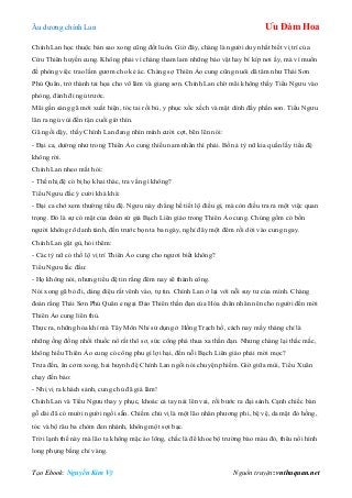 Âu dƣơng chính Lan Ưu Đàm Hoa
Tạo Ebook: Nguyễn Kim Vỹ Nguồn truyện: vnthuquan.net
Chính Lan học thuộc bản sao xong cũng đốt luôn. Giờ đây, chàng là ngƣời duy nhất biết vị trí của
Cửu Thiên huyền cung. Không phải vì chàng tham lam những bảo vật hay bí kíp nơi ấy, mà vì muốn
đề phòng việc trao lầm gƣơm cho kẻ ác. Chàng sợ Thiên Ảo cung cũng nuôi dã tâm nhƣ Thái Sơn
Phủ Quân, trở thành tai họa cho võ lâm và giang sơn. Chính Lan chờ mãi không thấy Tiểu Ngƣu vào
phòng, đành đi ngủ trƣớc.
Mãi gần sáng gã mới xuất hiện, tóc tai rối bù, y phục xốc xếch và mặt dính đầy phấn son. Tiểu Ngƣu
lăn ra ngủ vùi đến tận cuối giờ thìn.
Gã ngồi dậy, thấy Chính Lan đang nhìn mình cƣời cợt, bẽn lẽn nói:
- Đại ca, dƣờng nhƣ trong Thiên Ảo cung thiếu nam nhân thì phải. Bốn ả tỳ nữ kia quấn lấy tiểu đệ
không rời.
Chính Lan nheo mắt hỏi:
- Thế nhị đệ có bị họ khai thác, tra vấn gì không?
Tiểu Ngƣu đắc ý cƣời khà khà:
- Đại ca chớ xem thƣờng tiểu đệ. Ngƣu này chẳng hề tiết lộ điều gì, mà còn điều tra ra một việc quan
trọng. Đó là sự có mặt của đoàn sứ giả Bạch Liên giáo trong Thiên Ảo cung. Chúng gồm có bốn
ngƣời không rõ danh tánh, đến trƣớc bọn ta ba ngày, nghỉ đây một đêm rồi dời vào cung ngay.
Chính Lan gật gù, hỏi thêm:
- Các tỳ nữ có thố lộ vị trí Thiên Ảo cung cho ngƣơi biết không?
Tiểu Ngƣu lắc đầu:
- Họ không nói, nhƣng tiểu đệ tin rằng đêm nay sẽ thành công.
Nói xong gã bỏ đi, dáng điệu rất vênh váo, tự tin. Chính Lan ở lại với nỗi suy tƣ của mình. Chàng
đoán rằng Thái Sơn Phủ Quân e ngại Đảo Thiên thần đạn của Hỏa chân nhân nên cho ngƣời đến mời
Thiên Ảo cung liên thủ.
Thực ra, những hỏa khí mà Tây Môn Nhỉ sử dụng ở Hồng Trạch hồ, cách nay mấy tháng chỉ là
những ống đồng nhồi thuốc nổ rất thô sơ, sức công phá thua xa thần đạn. Nhƣng chàng lại thắc mắc,
không hiểu Thiên Ảo cung có công phu gì lợi hại, đến nỗi Bạch Liên giáo phải mời mọc?
Trƣa đến, ăn cơm xong, hai huynh đệ Chính Lan ngồi nói chuyện phiếm. Giờ giữa mùi, Tiểu Xuân
chạy đến bảo:
- Nhị vị ra khách sảnh, cung chủ đã giá lâm!
Chính Lan và Tiểu Ngƣu thay y phục, khoác cả tay nải lên vai, rồi bƣớc ra đại sảnh. Cạnh chiếc bàn
gỗ dài đã có mƣời ngƣời ngồi sẵn. Chiếm chủ vị là một lão nhân phƣơng phi, bệ vệ, da mặt đỏ hồng,
tóc và bộ râu ba chòm đen nhánh, không một sợi bạc.
Trời lạnh thế này mà lão ta không mặc áo lông, chắc là để khoe bộ trƣờng bào màu đỏ, thêu nổi hình
long phụng bằng chỉ vàng.
 