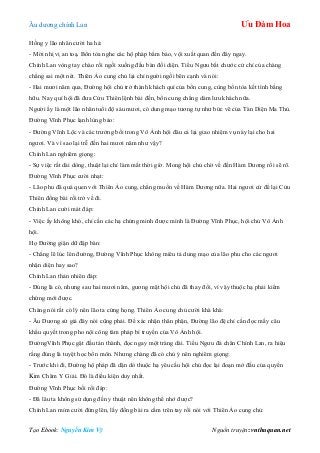 Âu dƣơng chính Lan Ưu Đàm Hoa
Tạo Ebook: Nguyễn Kim Vỹ Nguồn truyện: vnthuquan.net
Hồng y lão nhân cƣời ha hả:
- Mời nhị vị an toạ. Bổn tòa nghe các hộ pháp bẩm báo, vội xuất quan đến đây ngay.
Chính Lan vòng tay chào rồi ngồi xuống đầu bàn đối diện. Tiểu Ngƣu bắt chƣớc cử chỉ của chàng
chẳng sai một nét. Thiên Ảo cung chủ lại chỉ ngƣời ngồi bên cạnh và nói:
- Hai mƣơi năm qua, Đƣờng hội chủ trở thành khách quí của bổn cung, cùng bổn tòa kết tình bằng
hữu. Nay quí hội đã đƣa Cửu Thiên lệnh bài đến, bổn cung chẳng dám lƣu khách nữa.
Ngƣời ấy là một lão nhân tuổi độ sáu mƣơi, có dung mạo tƣơng tự nhƣ bức vẽ của Tàn Diện Ma Thủ.
Đƣờng Vĩnh Phục lạnh lùng bảo:
- Đƣờng Vĩnh Lộc và các trƣởng bối trong Vô Ảnh hội đâu cả lại giao nhiệm vụ này lại cho hai
ngƣơi. Và vì sao lại trễ đến hai mƣơi năm nhƣ vậy?
Chính Lan nghiêm giọng:
- Sự việc rất dài dòng, thuật lại chỉ làm mất thời giờ. Mong hội chủ chờ về đến Hàm Dƣơng rồi sẽ rõ.
Đƣờng Vĩnh Phục cƣời nhạt:
- Lão phu đã quá quen với Thiên Ảo cung, chẳng muốn về Hàm Dƣơng nữa. Hai ngƣơi cứ để lại Cửu
Thiên đồng bài rồi trở về đi.
Chính Lan cƣời mát đáp:
- Việc ấy không khó, chỉ cần các hạ chứng minh đƣợc mình là Đƣờng Vĩnh Phục, hội chủ Vô Ảnh
hội.
Họ Đƣờng giận dữ đập bàn:
- Chẳng lẽ lúc lên đƣờng, Đƣờng Vĩnh Phục không miêu tả dung mạo của lão phu cho các ngƣơi
nhận diện hay sao?
Chính Lan thản nhiên đáp:
- Đúng là có, nhƣng sau hai mƣơi năm, gƣơng mặt hội chủ đã thay đổi, vì vậy thuộc hạ phải kiểm
chứng mới đƣợc.
Chàng nói rất có lý nên lão ta cứng họng. Thiên Ảo cung chủ cƣời khà khà:
- Âu Dƣơng sứ giả đây nói cũng phải. Để xác nhận thân phận, Đƣờng lão đệ chỉ cần đọc mấy câu
khẩu quyết trong pho nội công tâm pháp bí truyền của Vô Ảnh hội.
ĐƣờngVĩnh Phục gật đầu tán thành, đọc ngay một tràng dài. Tiểu Ngƣu đá chân Chính Lan, ra hiệu
rằng đúng là tuyệt học bổn môn. Nhƣng chàng đã có chủ ý nên nghiêm giọng:
- Trƣớc khi đi, Đƣờng hộ pháp đã dặn dò thuộc hạ yêu cầu hội chủ đọc lại đoạn mở đầu của quyển
Kim Châm Y Giải. Đó là điều kiện duy nhất.
Đƣờng Vĩnh Phục bối rối đáp:
- Đã lâu ta không sử dụng đến y thuật nên không thể nhớ đƣợc?
Chính Lan mỉm cƣời đứng lên, lấy đồng bài ra cầm trên tay rồi nói với Thiên Ảo cung chủ:
 