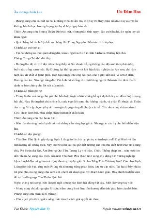 Âu dƣơng chính Lan Ưu Đàm Hoa
Tạo Ebook: Nguyễn Kim Vỹ Nguồn truyện: vnthuquan.net
- Phùng cung chủ đã biết tại hạ là Hồng Nhất Điểm mà còn bày trò thay mận đổi đào này sao? Nếu
không thành thực thƣơng lƣợng, tại hạ sẽ hủy ngay bảo vật.
Thiên Ảo cung chủ Phùng Thiệu Đính tái mặt, nhƣng trấn tĩnh ngay. Lão cƣời ha hả, dơ ngón tay cái
khen ngợi:
- Quả chẳng hổ danh đệ nhất anh hùng đất Trung Nguyên. Bổn tòa xin bái phục.
Chính Lan cƣời nhạt:
- Tại hạ không có thói quen dông dài, xin cung chủ cho biết tình hình của Đƣờng hội chủ.
Phùng Cung Chủ thở dài đáp:
- Đƣờng lão đệ cứ chờ đợi mãi chẳng thấy ai đến chuộc về, ngỡ rằng bào đệ sanh tâm phản trắc,
buồn rầu uống rƣợu mãi. Họ Đƣờng lại không quen với khí hậu khắc nghiệt của Âm sơn, chỉ năm
năm sau đã chết vì bệnh phổi. Bổn tòa cũng sinh lòng hối hận, cho ngƣời đến núi Vị sơn ở Hàm
Dƣơng báo tin. Nào ngờ tổng đàn Vô Ảnh hội chẳng còn một bóng ngƣời. Bổn tòa xin đem thanh
danh ra bảo chứng cho lời nói của mình.
Chính Lan trầm giọng:
- Trong lá thƣ mà cung chủ gởi cho bổn hội, tuyệt nhiên không hề qui định thời gian đến chuộc mạng
hội chủ. Nay Đƣờng hội chủ chết rồi, cuộc trao đổi xem nhƣ không thành, và phần lỗi thuộc về Thiên
Ảo cung. Vì vậy, bọn tại hạ sẽ trao ngàn lƣợng vàng để chuộc xác về. Còn nhƣ cung chủ muốn có
Cửu Thiên lệnh bài, phải chấp nhận thêm một điều kiện.
Thiên Ảo cung chủ hân hoan bảo:
- Bổn tòa sẵn sàng hoàn lại di cốt mà chẳng cần vàng bạc gì cả. Nhƣng xin các hạ cho biết điều kiện
kia.
Chính Lan dịu giọng:
- Thái Sơn Phủ Quân gầy dựng Bạch Liên giáo là có ý tạo phản, soán đoạt cơ đồ Đại Minh và lên
làm hoàng đế Trung Hoa. Nay lão bị tại hạ sát hại gần hết những cao thủ chủ chốt nhƣ Đào Hoa cung
chủ, Phi Hoàn đại lão, Âm Dƣơng Quỉ Tẩu, Trung Ly nhị thần, Chiêu Thống pháp sƣ… nên mới tìm
đến Thiên Ảo cung cầu viện. Giả nhƣ Thái Sơn Phủ Quân nhờ cung chủ dựng nên vƣơng nghiệp,
liệu có nghĩ đến công lao mà trọng thƣởng hay lại giết đi nhƣ Tống Thái Tổ từng làm? Còn nhƣ Bạch
Liên giáo thất bại, tông môn Phùng thị sẽ mang tiếng phản loàn, lƣu xú vạn niên. Tại hạ có bấy nhiêu
lời phế phủ, mong cung chủ xem xét, chém sứ, đoạn giao với Bạch Liên giáo. Đấy chính là điều kiện
để tại hạ dâng nạp Cửu Thiên lệnh bài.
Nghe chàng nói xong, bốn lão già ngồi chung bàn kinh hãi đứng bật dậy. Một lão vòng tay nói:
- Mong cung chủ đừng nghe lời xúc xiểm của gã mà làm tổn thƣơng đến tình giao hảo của đôi bên.
Phùng cung chủ mỉm cƣời trấn an:
- Chƣ vị cứ yên tâm ngồi xuống, bổn tòa có cách giải quyết ổn thỏa.
 