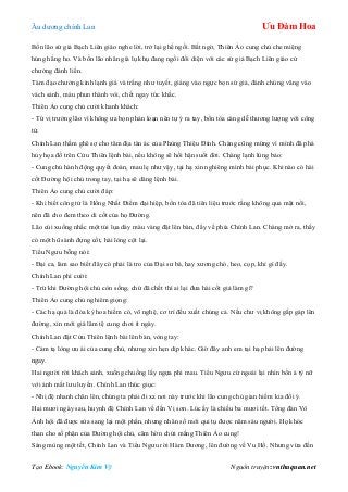 Âu dƣơng chính Lan Ưu Đàm Hoa
Tạo Ebook: Nguyễn Kim Vỹ Nguồn truyện: vnthuquan.net
Bốn lão sứ giả Bạch Liên giáo nghe lời, trở lại ghế ngồi. Bất ngờ, Thiên Ảo cung chủ che miệng
húng hắng ho. Và bốn lão nhân già lụ khụ đang ngồi đối diện với các sứ giả Bạch Liên giáo cử
chƣởng đánh liền.
Tám đạo chƣởng kình lạnh giá và trắng nhƣ tuyết, giáng vào ngực bọn sứ giả, đánh chúng văng vào
vách sảnh, máu phun thành vòi, chết ngay tức khắc.
Thiên Ảo cung chủ cƣời khanh khách:
- Tứ vị trƣởng lão vì không ƣa bọn phản loạn nên tự ý ra tay, bổn tòa càng dễ thƣơng lƣợng với công
tử.
Chính Lan thầm ghê sợ cho tâm địa tàn ác của Phùng Thiệu Đính. Chàng cũng mừng vì mình đã phá
hủy họa đồ trên Cửu Thiên lệnh bài, nếu không sẽ hối hận suốt đời. Chàng lạnh lùng bảo:
- Cung chủ hành động quyết đoán, mau lẹ nhƣ vậy, tại hạ xin nghiêng mình bái phục. Khi nào có hài
cốt Đƣờng hội chủ trong tay, tại hạ sẽ dâng lệnh bài.
Thiên Ảo cung chủ cƣời đáp:
- Khi biết công tử là Hồng Nhất Điểm đại hiệp, bổn tòa đã tiên liệu trƣớc rằng không qua mặt nổi,
nên đã cho đem theo di cốt của họ Đƣờng.
Lão cúi xuống nhấc một túi lụa dày màu vàng đặt lên bàn, đẩy về phía Chính Lan. Chàng mở ra, thấy
có một hũ sành đựng cốt, hài lòng cột lại.
Tiểu Ngƣu bỗng nói:
- Đại ca, làm sao biết đây có phải là tro của Đại sƣ bá, hay xƣơng chó, heo, cọp, khỉ gì đấy.
Chính Lan phì cƣời:
- Trừ khi Đƣờng hội chủ còn sống, chứ đã chết thì ai lại đƣa hài cốt giả làm gì?
Thiên Ảo cung chủ nghiêm giọng:
- Các hạ quả là đóa kỳ hoa hiếm có, võ nghệ, cơ trí đều xuất chúng cả. Nếu chƣ vị không gấp gáp lên
đƣờng, xin mới giá lâm tệ cung chơi ít ngày.
Chính Lan đặt Cửu Thiên lệnh bài lên bàn, vòng tay:
- Cảm tạ lòng ƣu ái của cung chủ, nhƣng xin hẹn dịp khác. Giờ đây anh em tại hạ phải lên đƣờng
ngay.
Hai ngƣời rời khách sảnh, xuống chuồng lấy ngựa phi mau. Tiểu Ngƣu cứ ngoái lại nhìn bốn ả tỳ nữ
với ánh mắt lƣu luyến. Chính Lan thúc giục:
- Nhị đệ nhanh chân lên, chúng ta phải đi xa nơi này trƣớc khi lão cung chủ gian hiểm kia đổi ý.
Hai mƣơi ngày sau, huynh đệ Chính Lan về đến Vị sơn. Lúc ấy là chiều ba mƣơi tết. Tổng đàn Vô
Ảnh hội đã đƣợc sửa sang lại một phần, nhƣng nhân số mới qui tụ đƣợc năm sáu ngƣời. Họ khóc
than cho số phận của Đƣờng hội chủ, căm hờn chửi mắng Thiên Ảo cung!
Sáng mùng một tết, Chính Lan và Tiểu Ngƣu rời Hàm Dƣơng, lên đƣờng về Vu Hồ. Nhƣng vừa đến
 