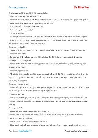 Âu dƣơng chính Lan Ưu Đàm Hoa
Tạo Ebook: Nguyễn Kim Vỹ Nguồn truyện: vnthuquan.net
Trƣờng An, họ đã bị một đệ tử Cái bang chặn lại:
- Bẩm đại hiệp, bang chủ bổn bang có thƣ.
Chính Lan mở xem, nhận ra nét chữ quen thuộc của Đại Đầu Cái. Đọc xong, chàng nghiêm nghị bảo:
- Các hạ có thể lui đƣợc rồi, tại hạ sẽ đi Lạc Dƣơng ngay.
Gã hóa tử đi rồi, Tiểu Ngƣu hỏi Chính Lan:
- Đại ca, trong thƣ nói gì vậy?
Chàng nhíu mày đáp:
- Lô Bang Chủ nói rằng Bạch Liên giáo dồn lƣơng tích thảo trên núi Lƣơng Sơn, chuẩn bị tạo phản.
Cái bang và các phái bạch đạo quyết định tấn công, trừ tai họa cho giang sơn. Họ cần có cao thủ để
đối phó với Thái Sơn Phủ Quân nên đã mời ta.
Tiểu Ngƣu nhăn nhó:
- Chúng ta đi đã mấy tháng trời, sao không về Vu Hồ cho các đại tẩu an tâm rồi hãy đi Sơn Đông?
Chính Lan mỉm cƣời:
- Ta cũng muốn thế, nhƣng các phái đã lên đƣờng đến Từ Châu, chỉ chờ ta có mặt là khởi sự.
Tiểu Ngƣu buột miệng trách:
- Đại ca suốt đời chỉ lo gánh vác chuyện nƣớc non. Với võ lâm, mấy lần suýt chết, sao không nghĩ
đến thê tử một chút?
Chính Lan nghiêm giọng:
- Nhị đệ, trƣớc khi sƣ phụ qua đời, ngƣời có bảo rằng khí thế nhà Minh đã tuyệt, non sông sẽ rơi vào
tay rợ phƣơng bắc vì có kẻ làm phản. Dẫu mệnh trời đã định thế, nhƣng ta cũng quyết tận lực chứ
chẳng chịu buông xuôi.
Tiểu Ngƣu ngơ ngác hỏi:
- Đại ca, nếu quả thực lão trời già có đủ quyền năng để xếp đặt vận mệnh con ngƣời và đất nƣớc, sao
lão ta không làm cho thiên hạ thái bình, ngƣời ngƣời no ấm?
Chính Lan phì cƣời:
- Làm gì có lão trời già, trời non gì đâu. Chẳng qua đó là cách gọi cái đạo lý tối cao đã chi phối vạn
vật. Các hoàng đế cuối triều Minh không làm sáng tỏ đƣợc đạo trời nên bách tính Hoa Hạ phải chịu
tai ƣơng.
Tiểu Ngƣu gãi đầu:
- Đại ca nói năng khó hiểu quá, tiểu đệ nhức cả óc.
Hai anh em vào phạn điếm dùng cơm, rồi đi về hƣớng chính đông. Ba ngày sau họ đã đến Lạc
Dƣơng, vào tổng đà Cái bang.
Đại Đầu Cái Lô Chính Ngôn mừng rỡ đón chào:
- Lão phu cứ lo rằng không gặp đƣợc công tử. Lƣơng Sơn phòng vệ cực kỳ nghiêm mật, chỉ mình
 