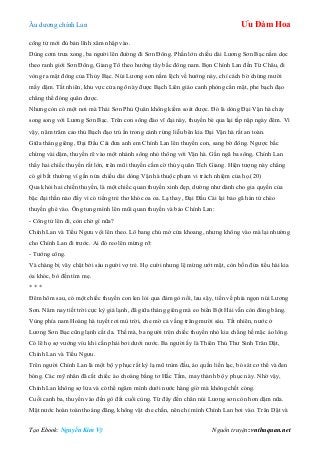 Âu dƣơng chính Lan Ưu Đàm Hoa
Tạo Ebook: Nguyễn Kim Vỹ Nguồn truyện: vnthuquan.net
công tử mới đủ bản lĩnh xâm nhập vào.
Dùng cơm trƣa xong, ba ngƣời lên đƣờng đi Sơn Đông. Phần lớn chiều dài Lƣơng Sơn Bạc nằm dọc
theo ranh giới Sơn Đông, Giang Tô theo hƣớng tây bắc đông nam. Bọn Chính Lan đến Từ Châu, đi
vòng ra mặt đông của Thủy Bạc. Núi Lƣơng sơn nằm lệch về hƣớng này, chỉ cách bờ chừng mƣời
mấy dặm. Tất nhiên, khu vực cửa ngõ này đƣợc Bạch Liên giáo canh phòng cẩn mật, phe bạch đạo
chẳng thể đóng quân đƣợc.
Nhƣng còn có một nơi mà Thái Sơn Phủ Quân không kiếm soát đƣợc. Đó là dòng Đại Vận hà chảy
song song với Lƣơng Sơn Bạc. Trên con sông đào vĩ đại này, thuyền bè qua lại tấp nập ngày đêm. Vì
vậy, năm trăm cao thủ Bạch đạo trú ẩn trong cánh rừng liễu bên kia Đại Vận hà rất an toàn.
Giữa tháng giêng, Đại Đầu Cái đƣa anh em Chính Lan lên thuyền con, sang bờ đông. Ngƣợc bắc
chừng vài dặm, thuyền rẽ vào một nhánh sông nhỏ thông với Vận hà. Gần ngã ba sông, Chính Lan
thấy hai chiếc thuyền rất lớn, trên mũi thuyền cắm cờ thủy quân Tích Giang. Hiện tƣợng này chẳng
có gì bất thƣờng vì gần nửa chiều dài dòng Vận hà thuộc phạm vi trách nhiệm của họ.(20)
Qua khỏi hai chiến thuyền, là một chiếc quan thuyền xinh đẹp, dƣờng nhƣ dành cho gia quyến của
bậc đại thần nào đấy vì có tiếng trẻ thơ khóc oa oa. Lạ thay, Đại Đầu Cái lại bảo gã hán tử chèo
thuyền ghé vào. Ông tung mình lên mũi quan thuyền và bảo Chính Lan:
- Công tử lên đi, còn chờ gì nữa?
Chính Lan và Tiểu Ngƣu vội lên theo. Lô bang chủ mở cửa khoang, nhƣng không vào mà lại nhƣờng
cho Chính Lan đi trƣớc. Ai đó reo lên mừng rỡ:
- Tƣớng công.
Và chàng bị vây chặt bởi sáu ngƣời vợ trẻ. Họ cƣời nhƣng lệ mừng ƣớt mặt, còn bốn đứa tiểu hài kia
òa khóc, bò đến tìm mẹ.
* * *
Đêm hôm sau, có một chiếc thuyền con len lỏi qua đám gò nổi, lau sậy, tiến về phía ngọn núi Lƣơng
Sơn. Năm nay tiết trời cực kỳ giá lạnh, đã giữa tháng giêng mà eo biển Bột Hải vẫn còn đóng băng.
Vùng phía nam Hoàng hà tuyết rơi mù trời, che mờ cả vầng trăng mƣời sáu. Tất nhiên, nƣớc ở
Lƣơng Sơn Bạc cũng lạnh cắt da. Thế mà, ba ngƣời trên chiếc thuyền nhỏ kia chẳng hề mặc áo lông.
Có lẽ họ sợ vƣớng víu khi cần phải bơi dƣới nƣớc. Ba ngƣời ấy là Thiên Thủ Thƣ Sinh Trân Dật,
Chính Lan và Tiểu Ngƣu.
Trên ngƣời Chính Lan là một bộ y phục rất kỳ lạ mũ trùm đầu, áo quần liền lạc, bó sát cơ thể và đen
bóng. Các mỹ nhân đã cắt chiếc áo choàng bằng tơ Hắc Tằm, may thành bộ y phục này. Nhờ vậy,
Chính Lan không sợ lửa và có thể ngâm mình dƣới nƣớc hàng giờ mà không chết cóng.
Cuối canh ba, thuyền vào đến gò đất cuối cùng. Từ đây đến chân núi Lƣơng sơn còn hơn dặm nữa.
Mặt nƣớc hoàn toàn thoáng đãng, không vật che chắn, nên chỉ mình Chính Lan bơi vào. Trân Dật và
 