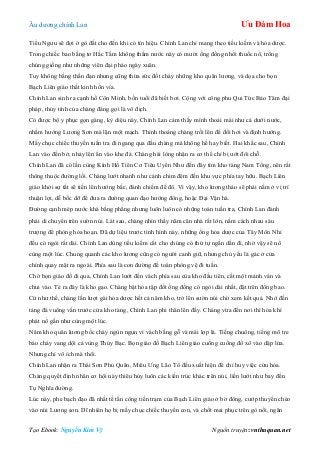 Âu dƣơng chính Lan Ưu Đàm Hoa
Tạo Ebook: Nguyễn Kim Vỹ Nguồn truyện: vnthuquan.net
Tiểu Ngƣu sẽ đợi ở gò đất cho đến khi có tín hiệu. Chính Lan chỉ mang theo tiểu kiếm và hỏa dƣợc.
Trong chiếc bao bằng tơ Hắc Tằm không thấm nƣớc này có mƣời ống đồng nhồi thuốc nổ, trông
chúng giống nhƣ những viên đại pháo ngày xuân.
Tuy không bằng thần đạn nhƣng cũng thừa sức đốt cháy những kho quân lƣơng, và dọa cho bọn
Bạch Liên giáo thất kinh hồn vía.
Chính Lan sinh ra cạnh hồ Côn Minh, bốn tuổi đã biết bơi. Cộng với công phu Qui Tức Bảo Tâm đại
pháp, thủy tính của chàng đáng gọi là vô địch.
Có đƣợc bộ y phục gọn gàng, kỳ diệu này, Chính Lan cảm thấy mình thoải mái nhƣ cá dƣới nƣớc,
nhắm hƣớng Lƣơng Sơn mà lặn một mạch. Thỉnh thoảng chàng trồi lên để đổi hơi và định hƣớng.
Mấy chục chiếc thuyền tuần tra đi ngang qua đầu chàng mà không hề hay biết. Hai khắc sau, Chính
Lan vào đến bở, nhảy lên ẩn vào khe đá. Chàng hài lòng nhận ra cơ thể chỉ bị ƣớt đôi chỗ.
Chính Lan đã có lần cùng Kính Hồ Tiên Cơ Tiêu Uyển Nhƣ đến đây tìm kho tàng Nam Tống, nên rất
thông thuộc đƣờng lối. Chàng lƣớt nhanh nhƣ cánh chim đêm đến khu vực phía tay hữu. Bạch Liên
giáo khởi sự tất sẽ tiến lên hƣớng bắc, đánh chiếm đế đô. Vì vậy, kho lƣơng thảo sẽ phải nằm ở vị trí
thuận lợi, dễ bốc dỡ để đƣa ra đƣờng quan đạo hƣớng đông, hoặc Đại Vận hà.
Đƣờng cạnh mép nƣớc khá bằng phẳng nhƣng luôn luôn có những toán tuần tra, Chính Lan đành
phải di chuyển trên sƣờn núi. Lát sau, chàng nhìn thấy năm căn nhà rất lớn, nằm cách nhau sáu
trƣợng để phòng hỏa hoạn. Đã dự liệu trƣớc tình hình này, những ống hỏa dƣợc của Tây Môn Nhỉ
đều có ngòi rất dài. Chính Lan dùng tiểu kiếm cắt cho chúng có thứ tự ngắn dần đi, nhờ vậy sẽ nổ
cùng một lúc. Chung quanh các kho lƣơng cũng có ngƣời canh giữ, nhƣng chủ yếu là gác ở cửa
chính quay mặt ra ngoài. Phía sau là con đƣờng để toán phòng vệ đi tuần.
Chờ bọn giáo đồ đi qua, Chính Lan lƣớt đến vách phía sau của kho đầu tiên, cắt một mảnh ván và
chui vào. Té ra đây là kho gạo. Chàng bật hỏa tập đốt ống đồng có ngòi dài nhất, đặt trên đống bao.
Cứ nhƣ thế, chàng lần lƣợt gài hỏa dƣợc hết cả năm kho, trở lên sƣờn núi chờ xem kết quả. Nhớ đến
tảng đá vuông vắn trƣớc cửa kho tàng, Chính Lan phi thân lên đấy. Chàng vừa đến nơi thì hỏa khí
phát nổ gần nhƣ cùng một lúc.
Năm kho quân lƣơng bốc cháy ngùn ngụn vì vách bằng gỗ và mái lợp lá. Tiếng chuông, tiếng mõ tre
báo cháy vang dội cả vùng Thủy Bạc. Bọn giáo đồ Bạch Liên giáo cuống cuồng đổ xô vào dập lửa.
Nhƣng chỉ vô ích mà thôi.
Chính Lan nhận ra Thái Sơn Phủ Quân, Miêu Ƣng Lão Tổ đều xuất hiện để chỉ huy việc cứu hỏa.
Chàng quyết định nhân cơ hội này thiêu hủy luôn các kiến trúc khác trên núi, liền lƣớt nhƣ bay đến
Tụ Nghĩa đƣờng.
Lúc này, phe bạch đạo đã nhất tề tấn công tiền trạm của Bạch Liên giáo ở bờ đông, cƣớp thuyền chèo
vào núi Lƣơng sơn. Dĩ nhiên họ bị mấy chục chiếc thuyền con, và chốt mai phục trên gò nổi, ngăn
 