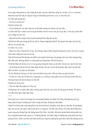 Âu dƣơng chính Lan Ưu Đàm Hoa
Tạo Ebook: Nguyễn Kim Vỹ Nguồn truyện: vnthuquan.net
Nói xong, chàng bƣớc ra sân, đứng dƣới gốc cây hòe. Hứa Hoa sững sờ, tra đao vào vỏ và đi theo.
Đám hào kiệt biết đây là chuyện riêng tƣ nên không dám theo, ở lại xì xầm bàn tán.
Lôi Đao gằn giọng hỏi:
- Các hạ có gì để nói?
Chính Lan bảo gã:
- Các hạ đứng sát vào đây! Bọn họ có thể nhìn miệng mà đoán ra lời nói đấy.
Lôi Đao tiến lên. Chính Lan kề tai gã thì thầm rất lâu và trao cho gã vật gì đấy. Cuối cùng, Hứa Hoa
quỳ xuống lạy tám lạy:
- Hứa mỗ xin bái công tử làm huynh trƣởng để báo đáp đại ân kia.
Chính Lan thấy gã cƣơng quyết lạy đủ số, chàng cũng phải đáp lễ. Hai ngƣời ôm nhau cƣời ha hả,
dắt tay trở lại bàn tiệc.
Lôi Đao vui vẻ nói:
- Kính cáo chƣ vị huynh đệ, từ nay Âu Dƣơng công tử đã là huynh trƣởng của tại hạ. Xin chƣ vị nâng
chén chúc mừng cho anh em tại hạ.
Thái độ hân hoan bất thƣờng này khiến mọi ngƣời kinh ngạc, họ gƣợng cƣời cạn chén, nhƣng lòng
đầy thắc mắc. Đƣơng nhiên, họ cũng phải gọi chàng thƣ sinh kia là đại ca.
Từ Kính Nhan dù là bậc tài trí vô song cũng chẳng thể đoán ra nội tình. Lão ấm ức, lựa lời hỏi han:
- Âu Dƣơng lão đệ quả là bậc chân nhân ẩn mặt, chỉ nói vài lời đã thu phục đƣợc một tay kiệt liệt
nhƣ Lôi Đao. Lão phu xin bái phục.
Từ lúc đến Hứa Xƣơng, Lôi Đao chƣa hề nhếch mép cƣời. Thế mà hôm nay gã cƣời mãi:
- Từ đại ca! Việc này rất khó nói, mong đại ca và anh em lƣợng thứ. Chỉ có thể tiết lộ một điều Âu
Dƣơng công tử là đại ân nhân của tiểu đệ!
Chính Lan mỉm cƣời:
- Xin cáo biệt! Hẹn gặp lại ở Thái An.
Chàng bƣớc đi ra ngoài, đến quầy chƣởng quỹ tính tiền cơm rƣợu rồi lên ngựa đi thẳng. Tất nhiên,
Lôi Đao Hứa Hoa cũng tháp tùng.
* * *
Sáu ngày sau, có hai kỵ mã lỏng tay cƣơng lững thững vào thành Từ Châu. Địa phƣơng này tuy
thuộc phủ Giang Tô nhƣng chỉ cách Lƣơng Sơn Bạc chừng hai trăm dặm.
Thành Từ Châu nằm cạnh dòng Đại Vận hà nên kinh tế rất phồn vinh, dân cƣ sầm uất. Trong thành,
nhà cửa san sát, lâu quán, hiệu buôn đồ sộ và tráng lệ. Từ thời Tam Quốc, Từ Châu đã là thành lũy
quan trọng của Đông Ngô, để chống quân Tào Tháo. Giờ đây, đất nƣớc thanh bình, thống nhất, nơi
này càng thêm phát triển, giàu có. Và đƣơng nhiên, Từ Châu cũng có những tửu quán dành cho bọn
giang hồ bố y. Đám cao thủ xuất thân từ thế gia vọng tộc chẳng bao giờ bƣớc chân đến những nơi ấy
 