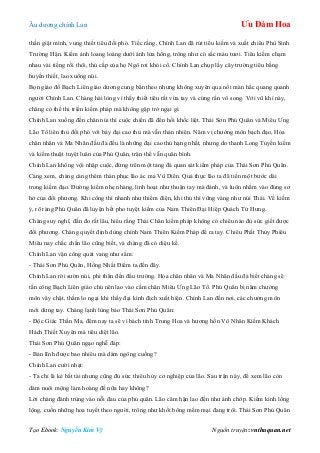 Âu dƣơng chính Lan Ưu Đàm Hoa
Tạo Ebook: Nguyễn Kim Vỹ Nguồn truyện: vnthuquan.net
thần giật mình, vung thiết tiêu đối phó. Tiếc rằng, Chính Lan đã rút tiểu kiếm và xuất chiêu Phù Sinh
Trƣờng Hận. Kiếm ảnh loang loáng dƣới ánh lửa hồng, trông nhƣ có sắc máu tƣơi. Tiêu kiếm chạm
nhau vài tiếng rồi thôi, thủ cấp của họ Ngô rơi khỏi cổ. Chính Lan chụp lấy cây trƣờng tiêu bằng
huyền thiết, lao xuống núi.
Bọn giáo đồ Bạch Liên giáo dƣơng cung bắn theo nhƣng không xuyên qua nổi màn hắc quang quanh
ngƣời Chính Lan. Chàng hài lòng vì thấy thiết tiêu rất vừa tay và cứng rắn vô song. Với vũ khí này,
chàng có thể thi triển kiếm pháp mà không gặp trở ngại gì.
Chính Lan xuống đến chân núi thì cuộc chiến đã đến hồi khốc liệt. Thái Sơn Phủ Quân và Miêu Ƣng
Lão Tổ liên thủ đối phó với bảy đại cao thủ mà vẫn thản nhiên. Năm vị chƣởng môn bạch đạo, Hỏa
chân nhân và Ma Nhãn đầu đà đều là những đại cao thủ hạng nhất, nhƣng do thanh Long Tuyền kiếm
và kiếm thuật tuyệt luân của Phủ Quân, trận thế vẫn quân bình.
Chính Lan không vội nhập cuộc, đứng trên một tảng đá quan sát kiếm pháp của Thái Sơn Phủ Quân.
Càng xem, chàng càng thêm thán phục lão ác ma Vũ Diên. Quả thực lão ta đã tiến một bƣớc dài
trong kiếm đạo. Đƣờng kiếm nhẹ nhàng, linh hoạt nhƣ thuận tay mà đánh, và luôn nhằm vào đúng sơ
hở của đối phƣơng. Khi công thì nhanh nhƣ thiểm điện, khi thủ thì vững vàng nhƣ núi Thái. Về kiếm
ý, rõ ràng Phủ Quân đã luyện hết pho tuyệt kiếm của Nam Thiên Đại Hiệp Quách Tử Hƣng.
Chàng suy nghĩ, đắn đo rất lâu, hiểu rằng Thái Chân kiếm pháp không có chiêu nào đủ sức giết đƣợc
đối phƣơng. Chàng quyết định dùng chính Nam Thiên Kiếm Pháp để ra tay. Chiêu Phất Thủy Phiêu
Miêu nay chắc chắn lão cũng biết, và chàng đã có diệu kế.
Chính Lan vận công quát vang nhƣ sấm:
- Thái Sơn Phủ Quân, Hồng Nhất Điểm ta đến đây.
Chính Lan rời sƣờn núi, phi thân đến đấu trƣờng. Hỏa chân nhân và Ma Nhãn đầu đà biết chàng sẽ
tấn công Bạch Liên giáo chủ nên lao vào cầm chân Miêu Ƣng Lão Tổ. Phủ Quân bị năm chƣởng
môn vây chặt, thầm lo ngại khi thấy đại kình địch xuất hiện. Chính Lan đến nơi, các chƣởng môn
mới dừng tay. Chàng lạnh lùng bảo Thái Sơn Phủ Quân:
- Độc Giác Thần Ma, đêm nay ta sẽ vì bách tính Trung Hoa và hƣơng hồn Vô Nhân Kiếm Khách
Hách Thiết Xuyên mà tiêu diệt lão.
Thái Sơn Phủ Quân ngạo nghễ đáp:
- Bản lĩnh đƣợc bao nhiêu mà dám ngông cuồng?
Chính Lan cƣời nhạt:
- Ta chỉ là kẻ bất tài nhƣng cũng đủ sức thiêu hủy cơ nghiệp của lão. Sau trận này, để xem lão còn
dám nuôi mộng làm hoàng đế nữa hay không?
Lời chàng đánh trúng vào nỗi đau của phủ quân. Lão căm hận lao đến nhƣ ánh chớp. Kiếm kình lồng
lộng, cuốn những hoa tuyết theo ngƣời, trông nhƣ khối bông mềm mại đang trôi. Thái Sơn Phủ Quân
 