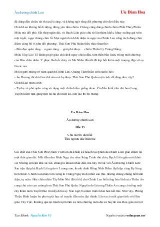 Âu dƣơng chính Lan Ưu Đàm Hoa
Tạo Ebook: Nguyễn Kim Vỹ Nguồn truyện: vnthuquan.net
đã dùng đến chiêu sát thủ cuối cùng, và không ngờ rằng đối phƣơng chờ đợi điều này.
Chính Lan không hề di động, đứng yên đón chiêu. Chàng cũng dùng chính chiêu Phất Thủy Phiêu
Miêu mà đối phó. Sắt thép ngân dài, và Bạch Liên giáo chủ rú lên thảm khốc, khụy xuống quì trên
mặt tuyết, ngực thủng chín lỗ. Mọi ngƣời kinh hãi nhận ra ngực áo Chính Lan cũng rách đúng chín
điểm cùng bộ vị nhƣ đối phƣơng. Thái Sơn Phủ Quân thều thào than thở:
- Bần đạo quên rằng… ngƣơi từng… giải phá đƣợc… chiêu Thiên Lý Trùng Hồng.
Miêu Ƣng Lão Tổ không ngờ giáo chủ chết ngay chiêu đầu, tâm thần bấn loạn, trúng một chƣởng
của Hỏa chân nhân. Y phục lão bốc cháy và Ma Nhãn đầu đà đã kịp bồi thêm một trƣợng, đập vỡ sọ
lão ác ma.
Mọi ngƣời mừng rỡ xúm quanh Chính Lan. Quảng Tâm thiền sƣ hoan hỉ hỏi:
- Âu Dƣơng thí chủ làm thế nào mà hạ đƣợc Thái Sơn Phủ Quân một cách dễ dàng nhƣ vậy?
Chính Lan mỉm cƣời:
- Tại hạ và phủ quân cùng sử dụng một chiêu kiếm giống nhau. Có điều thiết tiêu dài hơn Long
Tuyền kiếm nửa gang nên tại hạ chỉ rách áo, còn lão thì bỏ mạng.
Ưu Đàm Hoa
Âu dƣơng chính Lan
Hồi 15
Chu lão thi diệu kế
Tiểu nghƣu đắc hiền thê
Cái chết của Thái Sơn Phủ Quân Vũ Diên đã khiến kế hoạch tạo phản của Bạch Liên giáo chậm lại
một thời gian dài. Mãi đến năm Bính Ngọ, tức năm Sùng Trinh thứ chín, Bạch Liên giáo mới khởi
sự. Nhƣng sự kiện khá xa xôi, chúng ta khoan nhắc đến, mà hãy trở lại với Âu Dƣơng Chính Lan!
Sau trận đại phá Bạch Liên giáo ở Lƣơng sơn, thanh danh Hồng Nhất Điểm đại hiệp càng lẫy lừng
hơn trƣớc. Chính Lan đƣợc tôn xƣng là Trung Nguyên đệ nhất cao thủ, nhƣng chàng chẳng hề hãnh
diện, tự mãn. Hỏa chân nhân Tây Môn Nhỉ đã tiết lộ cho Chính Lan biết rằng bản lĩnh của Thiên Ảo
cung chủ còn cao cƣờng hơn Thái Sơn Phủ Quân. Nguyên do là trong Thiên Ảo cung có trồng một
cây thiên niên Tuyết Đào từ mấy đời nay. Nào ngờ, ba năm trƣớc khai hoa kết trái. Nhờ vậy, Phùng
Thiệu Đính luyện ba pho tuyệt học cổ truyền đến mức đại thành. Lão ta có mối giao tình với Hỏa
giáo Tây Vực, thƣờng qua lại hàn huyên tâm sự nên chƣởng môn đại sƣ huynh của Hỏa giáo mới rõ
 