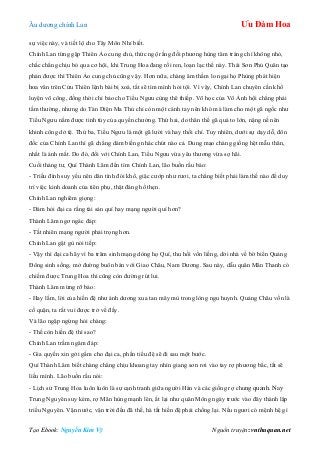 Âu dƣơng chính Lan Ưu Đàm Hoa
Tạo Ebook: Nguyễn Kim Vỹ Nguồn truyện: vnthuquan.net
sự việc này, và tiết lộ cho Tây Môn Nhỉ biết.
Chính Lan từng gặp Thiên Ảo cung chủ, thức ngộ rằng đối phƣơng hùng tâm tráng chí không nhỏ,
chắc chẳng chịu bỏ qua cơ hội, khi Trung Hoa đang rối ren, loạn lạc thế này. Thái Sơn Phủ Quân tạo
phản đƣợc thì Thiên Ảo cung chủ cũng vậy. Hơn nữa, chàng âm thầm lo ngại họ Phùng phát hiện
hoa văn trên Cửu Thiên lệnh bài bị xoá, tất sẽ tìm mình hỏi tội. Vì vậy, Chính Lan chuyên cần khổ
luyện võ công, đồng thời chỉ bảo cho Tiểu Ngƣu cùng thê thiếp. Võ học của Vô Ảnh hội chẳng phải
tầm thƣờng, nhƣng do Tàn Diện Ma Thủ chỉ còn một cánh tay nên khó mà làm cho một gã ngốc nhƣ
Tiểu Ngƣu nắm đƣợc tinh túy của quyền chƣởng. Thứ hai, do thân thể gã quá to lớn, nặng nề nên
khinh công dở tệ. Thứ ba, Tiểu Ngƣu là một gã lƣời và hay thối chí. Tuy nhiên, dƣới sự dạy dỗ, đôn
đốc của Chính Lan thì gã chẳng dám biếng nhác chút nào cả. Dung mạo chàng giống hệt mẫu thân,
nhất là ánh mắt. Do đó, đối với Chính Lan, Tiểu Ngƣu vừa yêu thƣơng vừa sợ hãi.
Cuối tháng tƣ, Quí Thành Lâm đến tìm Chính Lan, lão buồn rầu bảo:
- Triều đình suy yếu nên dân tình đói khổ, giặc cƣớp nhƣ rƣơi, ta chẳng biết phải làm thế nào để duy
trì việc kinh doanh của tiên phụ, thật đáng hổ thẹn.
Chính Lan nghiêm giọng:
- Dám hỏi đại ca rằng tài sản quí hay mạng ngƣời quí hơn?
Thành Lâm ngơ ngác đáp:
- Tất nhiên mạng ngƣời phải trọng hơn.
Chính Lan gật gù nói tiếp:
- Vậy thì đại ca hãy vì ba trăm sinh mạng dòng họ Quí, thu hồi vốn liếng, dời nhà về bờ biển Quảng
Đông sinh sống, mở đƣờng buôn bán với Giao Châu, Nam Dƣơng. Sau này, dẫu quân Mãn Thanh có
chiếm đƣợc Trung Hoa thì cũng còn đƣờng rút lui.
Thành Lâm mừng rỡ bảo:
- Hay lắm, lời của hiền đệ nhƣ ánh dƣơng xua tan mây mù trong lòng ngu huynh. Quảng Châu vốn là
cố quận, ta rất vui đƣợc trở về đấy.
Và lão ngập ngừng hỏi chàng:
- Thế còn hiền đệ thì sao?
Chính Lan trầm ngâm đáp:
- Gia quyến xin gởi gấm cho đại ca, phần tiểu đệ sẽ đi sau một bƣớc.
Quí Thành Lâm biết chàng chẳng chịu khoang tay nhìn giang sơn rơi vào tay rợ phƣơng bắc, tất sẽ
liều mình. Lão buồn rầu nói:
- Lịch sử Trung Hoa luôn luôn là sự cạnh tranh giữa ngƣời Hán và các giống rợ chung quanh. Nay
Trung Nguyên suy kém, rợ Mãn hùng mạnh lên, ắt lại nhƣ quân Mông ngày trƣớc vào đây thành lập
triều Nguyên. Vận nƣớc, vận trời đều đã thế, hà tất hiền đệ phải chống lại. Nếu ngƣơi có mệnh hệ gì
 