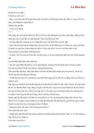 Âu dƣơng chính Lan Ưu Đàm Hoa
Tạo Ebook: Nguyễn Kim Vỹ Nguồn truyện: vnthuquan.net
thì thê tử ra sao đây?
Chính Lan mỉm cƣời:
- Đại ca yên tâm, tiểu đệ là ngƣời học đạo, chỉ tận lực chứ không cƣỡng cầu, thấy vô vọng, tất sẽ lui
ngay chứ chẳng thí mạng làm gì.
Thành Lâm gật đầu:
- Ta tin vào hiền đệ.
* * *
Mấy ngày sau, một gã lái buôn tìm đến Vu Hồ trao một phong thƣ cho Hỏa chân nhân. Đang là bữa
điểm tâm nên cả nhà đều có mặt đông đủ, Tiểu Linh Thố cƣời bảo:
- Sao phụ thân đọc xong lại có vẻ lo lắng nhƣ vậy? Tây Môn Nhỉ cau mày đáp:
- Giáo chủ sƣ huynh đã dời thánh điện vào Lan Châu, và kết thông gia với Thiên Ảo cung. Hôn lễ sẽ
cử hành vào ngày hai mƣơi tháng sáu sắp tới. Giáo chủ đòi ta và tam vị sƣ thúc phải về dự.
Tứ hộ pháp hỏa giáo Bạch Tuân thắc mắc:
- Lạ thực, Tây Vực là gốc rễ bao đời của Hỏa giáo, vì cớ gì sƣ huynh lại phải dời vào Trung Nguyên
nhỉ.
Lục hộ pháp Bạch Quí ranh mãnh nói:
- Sau này quân Mãn Thanh kéo vào Trung Nguyên. Chúng ta tha hồ đánh nhau với bọn Lạt Ma.
Câu nói này khiến Chính Lan chột dạ, nhƣng không nói ra.
Thời gian khá cấp bách, Hỏa chân nhân và ba lão họ Bạch khởi hành ngay trƣa hôm ấy. Họ đi rồi,
Chính Lan bảo Sơn Đông Tử Phòng:
- Từ lão thử liên hệ với Cái bang hỏi xem tình hình vùng tây bắc thế nào, và động tĩnh của Thiên Ảo
cung ra sao?
Sáu ngày sau, phân đà Nam Kinh mang thƣ của Đại Đầu Cái đến Vu Hồ. Thì ra Thiên Ảo cung cũng
đã rời vào đến tận Bình Lang, dựng cơ ngơi mới trên núi Lang sơn nơi mà Chính Lan đã tiêu diệt kẻ
thù của Lôi Đao Hứa Hoa. Thiên Ảo cung chủ và Hỏa giáo giáo chủ đã gởi thiệp mời chƣởng môn
các phái Trung Nguyên đến dự lễ ngày đại hỉ, tổ chức ở Bình Lang.
Danh vọng của Hỏa giáo và Thiên Ảo cung rất lớn, vì vậy, các bang phái chẳng dám chối từ. Đại
Đầu Cái tỏ ý lo ngại, mong Chính Lan có mặt để phòng khi đối phƣơng bày gian kế tóm gọn võ lâm.
Chính Lan đọc thƣ cho cả nhà nghe rồi hỏi Tố Bình:
- Nƣơng tử, nhan sắc của ái nữ chƣởng giáo thế nào?
Tiểu Linh Thố mỉm cƣời:
- Thiếp nghe phụ thân kể rằng nàng ta không xấu nhƣng thân hình thô kệch, khôi vĩ. Vì vậy, chẳng ai
dám lấy Hải Tụy Nhàn cả.
Tiểu Ngƣu cƣời hì hì:
 