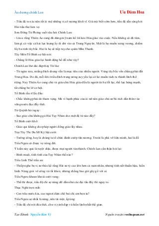 Âu dƣơng chính Lan Ưu Đàm Hoa
Tạo Ebook: Nguyễn Kim Vỹ Nguồn truyện: vnthuquan.net
- Tiểu đệ to xác nên rất ái mộ những vị cô nƣơng khôi vĩ. Giá mà biết sớm hơn, tiểu đệ sẵn sàng hỏi
Hải tiểu thƣ làm vợ.
Sơn Đông Tử Phòng vuốt râu hỏi Chính Lan:
- Lão e rằng Thiên Ảo cung đã dùng mỹ nam kế lôi kéo Hỏa giáo vào cuộc. Nếu không có dã tâm,
làm gì có việc cả hai lực lƣợng ấy di dời vào cả Trung Nguyên. Một là họ muốn xƣng vƣơng, chiếm
lấy ba tỉnh tây bắc. Hai là họ sẽ tiếp tay cho quân Mãn Thanh.
Tây Môn Tố Bình sợ hãi nói:
- Chẳng lẽ Hỏa giáo lại hành động hồ đồ nhƣ vậy?
Chính Lan thở dài đáp thay Từ lão:
- Từ ngàn xƣa, miếng đỉnh chung vẫn là mục tiêu của nhiều ngƣời. Vùng tây bắc vốn chẳng phải đất
Trung Hoa. Do đó, mỗi khi triều đình trung ƣơng suy yếu lại có kẻ muốn tách ra thành lãnh thổ
riêng. Nay Thiên Ảo cung chủ và giáo chủ Hỏa giáo đều là ngƣời tài ba lỗi lạc, thế lực hùng mạnh,
tất chẳng bỏ lỡ cơ hội.
Tố Bình rầu rĩ lắc đầu:
- Chắc không phải do tham vọng. Mà vì hạnh phúc của ái nữ nên giáo chủ sƣ bá mới dấn thân vào
vũng nƣớc đục đấy thôi.
Tử Quỳnh hỏi ngay:
- Sao giáo chủ không gả Hải Tụy Nhàn cho một đệ tử nào đấy?
Tố Bình cƣời khổ:
- Giáo qui không cho phép ngƣời đồng giáo lấy nhau.
Trại Tây Thi Du Mĩ Kỳ bật cƣời:
- Tƣớng công, hay là chúng ta tổ chức đánh cƣớp tân nƣơng. Trƣớc là phá vỡ liên minh, hai là để
Tiểu Ngƣu có đƣợc vợ xứng đôi.
Ý kiến này quả là tuyệt diệu, đƣợc mọi ngƣời tán thành. Chính Lan cẩn thận hỏi lại:
- Bình muội, tính tình của Tụy Nhàn thế nào?
Tiểu Linh Thố trấn an:
- Thiếp nghe ba vị sƣ thúc kể rằng Hải sƣ tỷ cao lớn hơn cả nam nhân, nhƣng tính nết thuần hậu, hiền
lành. Nàng giỏi võ công và rất khoẻ, nhƣng chẳng bao giờ gây gổ với ai.
Tiểu Ngƣu khoan khoái cƣời vang:
- Thế thì đƣợc, tiểu đệ chỉ sợ nàng dữ dằn nhƣ các đại tẩu đây thì nguy to.
Thục Nghi trợn mắt:
- Con trâu nƣớc kia, sao ngƣơi dám chê bai chị em bọn ta?
Tiểu Ngƣu sợ nhất là nàng, nên tái mặt, ấp úng:
- Tiểu đệ chỉ nói đùa thôi, chƣ vị xinh đẹp và hiền lành nhất thế gian.
 