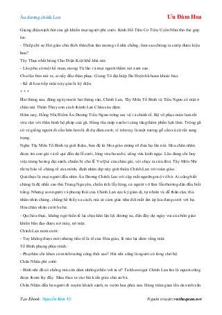 Âu dƣơng chính Lan Ưu Đàm Hoa
Tạo Ebook: Nguyễn Kim Vỹ Nguồn truyện: vnthuquan.net
Giọng điệu nịnh hót của gã khiến mọi ngƣời phì cƣời. Kính Hồ Tiên Cơ Tiêu Uyển Nhƣ thỏ thẻ góp
lời:
- Thiếp chỉ sợ Hải giáo chủ đích thân đƣa tân nƣơng về nhà chồng, làm sao chúng ta cƣớp đƣợc kiệu
hoa?
Tây Thục nhất hùng Chu Điện Kiệt khề khà nói:
- Lão phu có một kế mọn, mong Từ lão và mọi ngƣời thẩm xét xem sao.
Chu lão bèn nói ra, ai nấy đều thán phục. Giang Tô đại hiệp Du Huỳnh khoan khoái bảo:
- Kế di hoa tiếp mộc này qủa là kỳ diệu.
* * *
Hai tháng sau, đúng ngày mƣời hai tháng sáu, Chính Lan, Tây Môn Tố Bình và Tiểu Ngƣu có mặt ở
chân núi Thiên Thủy sơn cách thành Lan Châu sáu dặm.
Hôm nay, Hồng Nhị Điểm Âu Dƣơng Tiểu Ngƣu trông oai vệ và chỉnh tề. Bộ võ phục màu lam rất
vừa vặn với thân hình hộ pháp của gã. Hàng râu mép xanh rì càng tăng thêm phần lịch lãm. Trông gã
có vẻ giống ngƣời đi cầu hôn hơn là đi dự đám cƣới, vì trên tay là một rƣơng gỗ cẩn xà cừ rất sang
trọng.
Nghe Tây Môn Tố Bình tự giới thiệu, bọn đệ tử Hỏa giáo mừng rỡ đƣa họ lên núi. Hỏa chân nhân
đƣợc tin con gái và rể quí đến dự lễ cƣới, lòng vừa hoan hỉ, cũng vừa kinh ngạc. Lão đang chỉ huy
việc trang hoàng đại sảnh, chuẩn bị cho lễ Vu Qui của cháu gái, vội chạy ra cửa đón. Tây Môn Nhỉ
rất tự hào về chàng rể của mình, định nhân dịp này giới thiệu Chính Lan với toàn giáo.
Quả thực là mọi ngƣời đều nhìn Âu Dƣơng Chính Lan với cặp mắt ngƣỡng mộ vô bờ. Ai cũng biết
chàng là đệ nhất cao thủ Trung Nguyên, chiến tích lẫy lừng, cả ngƣời võ lâm lẫn thƣờng dân đều biết
tiếng. Nhƣng con ngƣời và phong thái của Chính Lan cực kỳ giản dị, tự nhiên và dễ thân cận, tha
nhân nhìn chàng, chẳng hề thấy xa cách, mà có cảm giác nhƣ đôi mắt ấm áp kia đang cƣời với họ.
Hỏa chân nhân cƣời ha hả:
- Quí hóa thực, không ngờ hiền tế lại chịu khó lặn lội đƣờng xa, đến đây dự ngày vui của bổn giáo
khiến bần đạo đƣợc nở mày, nở mặt.
Chính Lan mỉm cƣời:
- Tuy không đƣợc mời nhƣng tiểu tế là rể của Hỏa giáo, lẽ nào lại dám vắng mặt.
Tố Bình phụng phịu trách:
- Phụ thân chỉ khen có mình tƣớng công thôi sao? Hài nhi cũng là ngƣời có lòng chớ bộ.
Chân Nhân phì cƣời:
- Bình nhi đã có chồng mà còn dám nhõng nhẽo với ta ƣ? Ta khen ngợi Chính Lan tức là ngƣơi cũng
đƣợc thơm lây đấy. Mau theo ta vào bái kiến giáo chủ sƣ bá.
Chân Nhân dẫn ba ngƣời đi xuyên khách sảnh, ra vƣờn hoa phía sau. Hàng trăm gian lều da xinh xắn
 