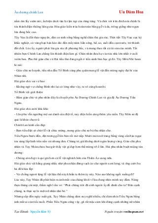 Âu dƣơng chính Lan Ưu Đàm Hoa
Tạo Ebook: Nguyễn Kim Vỹ Nguồn truyện: vnthuquan.net
nằm ôm lấy sƣờn núi, ẩn hiện dƣới tàn lá rậm rạp của rừng tùng. Và chót vót trên đỉnh núi chính là
tòa thánh điện thiêng liêng của Hỏa giáo kiến trúc hoàn toàn bằng gỗ và da, trông giống nhƣ ngọn
lửa đang bốc cao.
Tây Vực là đất thảo nguyên, dân cƣ sinh sống bằng nghề chăn thả gia súc. Thời tiết Tây Vực cực kỳ
khắc nghiệt, có vùng hạn hán kéo dài đến mấy năm liền sông, hồ, ao, suối đều cạn nƣớc, trở thành
đất chết. Lúc ấy, ngƣời phải lùa gia súc đi phƣơng bắc, và mang theo tất cả tài sản của mình. Tất
nhiên bọn Chính Lan chẳng lên thánh điện làm gì. Chân nhân đƣa họ vào tòa nhà lớn nhất ở cuối
vƣờn hoa. Phu thê giáo chủ và Hải tiểu thƣ đang ngồi ở tiền sảnh bàn bạc gì đó. Tây Môn Nhỉ hoan
hỉ nói:
- Giáo chủ sƣ huynh, tiểu nha đầu Tố Bình cùng phu quân mang lễ vật đến mừng ngày đại hỉ của
Nhàn nhi.
Hải giáo chủ vui vẻ bảo:
- Không ngờ vợ chồng Bình nhi lại có lòng nhƣ vậy, ta vô cùng hoan hỉ.
Tố Bình vội giới thiệu:
- Bẩm giáo chủ và phu nhân đây là chuyết phu Âu Dƣơng Chính Lan và gia đệ Âu Dƣơng Tiểu
Ngƣu.
Hải giáo chủ cƣời khà khà:
- Lão phu vẫn ngƣỡng mộ oai danh của điệt tế, nay diện kiến càng thêm yêu mến. Tây Môn sƣ đệ
quả là khéo chọn rể.
Chính Lan kính cẩn đáp:
- Bọn tiểu điệt có chút lễ vật chúc mừng, mong giáo chủ sƣ bá thu nhận cho.
Tiểu Ngƣu bƣớc đến, đặt rƣơng gỗ lên bàn rồi mở nắp. Mƣời món nữ trang bằng vàng cẩn bảo ngọc
tỏa sáng lấp lánh trên nền vải nhung đen. Chúng trị giá không dƣới ngàn lƣợng vàng. Giáo chủ phu
nhân và Tụy Nhàn chƣa bao giờ thấy vật gì đẹp hơn thế mừng rỡ ồ lên. Hải phu nhân buột miệng tán
dƣơng:
- Chúng còn đẹp và quí giá hơn cả lễ vật nghinh hôn của Thiên Ảo cung nữa.
Hải giáo chủ vội hắng giọng nhắc nhở phu nhân đừng vạch áo cho ngƣời xem lƣng, và ông cƣời ha
hả để khỏa lấp:
- Vợ chồng ngƣơi tặng lễ vật hậu thế này khiến ta thêm áy náy. Nào sao không ngồi xuống đi?
Lúc này, Tụy Nhàn đã phát hiện ra ánh mắt của chàng khôi vĩ kia đang nhìn mình say đắm. Nàng
thẹn thùng cúi mặt, thầm nghĩ vẩn vơ: “Phải chăng trời đã sinh ngƣời ấy để dành cho ta? Bên cạnh
chàng, ta thực sự là một nữ nhân nhỏ bé.”
Nhƣng sắp đến ngày xuất giá, Tụy Nhàn chẳng dám suy nghĩ nhiều, chỉ dám nhìn Tiểu Ngƣu bằng
ánh mắt ai oán tiếc nuối. Phần Tiểu Ngƣu cũng vậy, gã rất mặc cảm khi đứng cạnh những nữ nhân
 