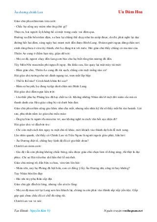 Âu dƣơng chính Lan Ưu Đàm Hoa
Tạo Ebook: Nguyễn Kim Vỹ Nguồn truyện: vnthuquan.net
Giáo chủ phu nhân tủm tỉm cƣời:
- Chắc họ cũng say mèm nhƣ ông chứ gì?
Thực ra, hai ngƣời ấy không hề có mặt trong cuộc vui đêm qua.
Đƣờng xa đến bốn trăm dặm, xe hoa lại chẳng thể chạy nhƣ ăn cƣớp đƣợc, do đó, phải nghỉ lại dọc
đƣờng hết hai đêm, sáng ngày hai mƣơi mới đến đƣợc Bình Lang. Đoàn ngƣời ngựa dừng chân nơi
cánh rừng thƣa ở cửa tây thành, chờ họ đàng trai tới rƣớc. Hải giáo chủ thấy chẳng có ma nào của
Thiên Ảo cung ở điểm hẹn này, giận dữ nói:
- Nhị sƣ đệ, ngƣơi chạy đến Lang sơn báo cho họ biết rằng tân nƣơng đã đến.
Tây Môn Nhỉ mau mắn phi ngựa đi ngay. Ba khắc sau, lão quay lại mặt mày tái mét:
- Bẩm giáo chủ, Thiên Ảo cung đã rút sạch, chẳng còn một mống nào cả!
Hải giáo chủ tƣởng nhƣ sét đánh ngang tai, trợn mắt lắp bắp:
- Thế là thế nào? Còn khách khứa thì sao?
- Bẩm sƣ huynh, họ đang tụ tập dƣới chân núi Bình Lang.
Hải giáo chủ đấm ngực kêu trời:
- Lão thất phu họ Phùng kia đã hại chết ta rồi. Không những Nhàn nhi lỡ một đời xuân sắc mà cả
thanh danh của Hỏa giáo cũng bị vùi dƣới bùn đen.
Giáo chủ phu nhân cũng gào khóc nhƣ cha mất, nhƣng nếu nhìn kỹ thì sẽ thấy mắt bà ráo hoảnh. Lát
sau, phu nhân nắm áo giáo chủ mếu máo:
- Ông tự hào là ngƣời đa mƣu túc trí, sao không nghĩ ra cách vãn hồi cục diện đi?
Hải giáo chủ vò đầu bứt tóc:
- Chỉ còn một cách tìm ngay ra một chú rể khác, mời khách vào thành dự hôn lễ mới xong.
Lão nhìn quanh, chỉ thấy có Chính Lan và Tiểu Ngƣu là ngƣời ngoài giáo phái, liền hỏi:
- Âu Dƣơng điệt tế, chẳng hay lệnh đệ đã có gia thất chƣa?
Chính Lan mỉm cƣời:
- Gia đệ vẫn còn phòng không chiếc bóng, nếu đƣợc giáo chủ chọn làm rể đông sàng, thì thật là đại
phúc. Chỉ sợ Hải tiểu thƣ chê hắn thô lỗ mà thôi.
Giáo chủ mừng rỡ, đến bên xe hoa, vén rèm lên hỏi:
- Nhàn nhi, nay họ Phùng đã bội hôn, con có đồng ý lấy Âu Dƣơng nhị công tử hay không?
Tụy Nhàn bẽn lẽn đáp:
- Hài nhi tùy phụ thân sắp đặt.
Giáo chủ gật đầu hài lòng, nhƣng vẫn còn lo lắng:
- Nhị sƣ đệ mau trở lại Lang sơn lƣu khách lại, chúng ta còn phải vào thành sắp xếp yến tiệc. Gấp
gáp quá chƣa chắc đã có chỗ đủ rộng rãi.
Chính Lan vui vẻ nói:
 