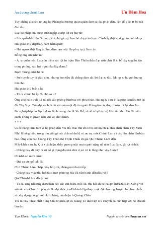 Âu dƣơng chính Lan Ưu Đàm Hoa
Tạo Ebook: Nguyễn Kim Vỹ Nguồn truyện: vnthuquan.net
Tuy chẳng ai chết, nhƣng họ Phùng lại tƣởng quan quân đem cả đại pháo đến, liền đốc đệ tử bỏ núi
đào tẩu.
Lục hộ pháp ôm bụng cƣời ngấp, cƣớp lời sƣ huynh:
- Lúc quần hào lên đến nơi, thả cho gà vịt, heo bò chạy tán loạn. Cảnh ấy thật không nín cƣời đƣợc.
Hải giáo chủ đập bàn, hầm hầm quát:
- Hai ngƣơi thật là quá lắm, dám qua mặt lão phu, tự ý làm càn.
Bỗng ông sực nhớ ra:
- À, ta quên mất. Lại còn thêm cái tội ăn trộm Đảo Thiên thần đạn nữa chứ. Bảo bối ấy ta giấu kín
trong phòng, sao hai ngƣơi lại lấy đƣợc?
Bạch Trung cƣời hì hì:
- Sƣ huynh tuy là giáo chủ, nhƣng bọn tiểu đệ chẳng dám cãi lời đại sƣ tẩu. Mong sƣ huynh lƣợng
thứ cho.
Hải giáo chủ biến sắc:
- Té ra chính bà ấy đã chủ sở ƣ?
Ông cho hai sƣ đệ lui ra, rồi vào phòng bàn bạc với phu nhân. Hai ngày sau, Hỏa giáo dọn lều trở lại
đất Tây Vực. Tòa đại sảnh là tài sản của một đệ tử ngƣời Hán giàu có, đƣợc hoàn trả lại cho lão.
Ba vị hộ pháp họ Bạch đƣợc lệnh mang thƣ đi Vu Hồ, và sẽ ở lại bảo vệ Hải tiểu thƣ. Họ đã mến
cảnh Trung Nguyên nên vui vẻ khởi hành.
* * *
Cuối tháng tám, tam vị hộ pháp đến Vu Hồ, trao thƣ cho nhị sƣ huynh là Hỏa chân nhân Tây Môn
Nhỉ. Không hiểu trong thƣ viết gì mà chân nhân lộ vẻ ƣu tƣ, mời Chính Lan và các lão nhân lên bàn
bạc. Ông còn bảo Giang Tây Thần Bộ Trịnh Thiều đi gọi Quí Thành Lâm đến.
Mấy khắc sau, họ Quí xuất hiện, thấy gƣơng mặt mọi ngƣời nặng nề nhƣ đƣa đám, gã rụt rè hỏi:
- Chẳng hay đã xảy ra sự cố gì trọng đại mà chƣ vị có vẻ lo lắng nhƣ vậy đƣợc?
Chính Lan mỉm cƣời:
- Đại ca cứ ngồi đi đã.
Chờ Thành Lâm nhấp mấy hớp trà, chàng mới hỏi tiếp:
- Chẳng hay việc thu hồi tài sản ở phƣơng bắc đã tiến hành đến đâu rồi?
Quí Thành Lâm đắc ý nói:
- Ta đã sang nhƣợng đƣợc hầu hết các cửa hiệu, mối lái, thu hồi đƣợc hai phần ba tài sản. Cộng với
số vốn của Chu cửu phụ và Du đại thúc, ta đã thành lập đƣợc một đội thƣơng thuyền ba chục chiếc
và xây dựng xong mƣời kho hàng, cửa hiệu ở Quảng Châu.
Thì ra Tây Thục nhất hùng Chu Điện Kiệt và Giang Tô đại hiệp Du Huỳnh đã hùn hạp với họ Quí để
làm ăn.
 