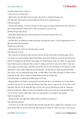 Âu dƣơng chính Lan Ưu Đàm Hoa
Tạo Ebook: Nguyễn Kim Vỹ Nguồn truyện: vnthuquan.net
Hỏa chân nhân tiếp lời Chính Lan:
- Thế còn nơi ăn ở thì thế nào?
- Bẩm bá phụ, tiểu điệt đã mua hai tòa trang viện rất lớn ở cạnh bãi biển phía nam.
Tây Môn Nhỉ là bái huynh của Quí tài thần nên Thành Lâm xƣng hô nhƣ vậy.
Chân nhân gật gù:
- Tốt lắm, hiền điệt hãy về thƣa với lão thái, rồi đƣa cả gia tộc đi ngay Quảng Châu, nếu chậm trễ tai
họa sẽ không lƣờng nổi. Đám thê tử Chính Lan cũng sẽ đi cùng Quí gia.
Thành Lâm ngơ ngác hỏi lại:
- Quân Mãn Thanh chƣa phá nổi Sơn Hải Quan, đâu cần phải cấp bách nhƣ vậy?
Chân Nhân cƣời khổ:
- Rợ Mãn chƣa vào nhƣng lực lƣợng tiên phong của chúng đã có mặt, và một trong những mục tiêu
đầu tiên chính là Quí gia trang.
Thành Lâm sợ hãi thƣa:
- Mong bá phụ nói rõ hơn cho tiểu điệt đƣợc tỏ tƣờng.
Hỏa chân nhân tƣ lự kể:
- Đại sƣ huynh của bần đạo là giáo chủ Hỏa giáo đã viết thƣ, tiết lộ một bí mật kinh ngƣời. Đó là
việc Thiên Ảo cung chủ Phùng Thiệu Đính đã đƣợc quân Mãn Thanh hứa sẽ cắt cho ba tỉnh tây bắc.
Đổi lại, họ Phùng phải dốc hết lực lƣợng khuấy rối Trung Nguyên. Hiện nay, Thiên Ảo cung chủ đã
luyện thành tuyệt học, đồng thời đào tạo đƣợc ba trăm gã Ảo Quỉ vô cùng lợi hại. Bọn Ảo Quỉ này
vốn là ngƣời của bộ tộc Ngạc Luân Xuân ở phía bắc dãy Âm sơn. Họ không cao lớn nhƣng vô cùng
dũng mãnh và hiếu chiến. Phùng lão quỉ đã dùng dƣợc vật làm tăng sức mạnh cũng nhƣ tính khát
máu của họ. Lão còn đem khinh công Thiên Ảo Thân Pháp và sáu chiêu trong pho Ảo Kiếm ra huấn
luyện bọn Ảo Quỉ. Do đó, chúng trở thành những sát thủ cực kỳ khó chịu.
Chân nhân dừng lại, nhấp hớp trà thấm giọng, rồi kể tiếp:
- Đáng sợ nhất là việc Thiên Ảo cung chủ đã mời đƣợc lão đại ác ma Biển Bức Lão Tổ bào huynh
của Miêu Ƣng Lão Tổ. Lão này tên gọi Phƣơng Liên Khai, ẩn cƣ ở vùng núi đá vôi cách Âm sơn ba
trăm dặm. Đàn dơi của lão đông đến mấy vạn con, mỗi con chỉ nhỏ bằng con chim sẻ, nhƣng rất
hung dữ và khát máu. Răng và móng của chúng đều có độc, chỉ cào trầy da là nạn nhân khó sống.
Với hai vũ khí Ảo Qủi và Biển Bức, Thiên Ảo cung sắp làm cỏ các phái Trung Nguyên.
Thành Lâm gƣợng cƣời:
- Nhƣng tiểu điệt chƣa nghe đƣợc điều gì liên quan đến Quí gia trang cả
Hỏa chân nhân khề khà:
- Từ từ rồi ta sẽ nói đến. Chắc Quí hiền điệt cũng biết rằng làm nên cơ nghiệp thì ai cũng phải có vốn
liếng. Ngƣời Mãn chỉ hứa hẹn suông chứ đâu cung cấp tài chính cho Thiên Ảo cung. Vì vậy, lão họ
 