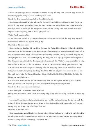 Âu dƣơng chính Lan Ưu Đàm Hoa
Tạo Ebook: Nguyễn Kim Vỹ Nguồn truyện: vnthuquan.net
- Bần ni cũng suy nghĩ mãi mà không tìm ra đáp án. Từ nay đến sang xuân có nhiều ngày đại cát, tốt
lành hơn ngày rằm tháng tƣ, vì sao lại không đƣợc chọn?
Khánh Hƣ chân nhân, chƣởng môn Hoa Sơn phái, tƣ lự nói:
- Bần đạo cho rằng chính sự biến mất của Âu Dƣơng thí chủ đã khiến họ Phùng lo ngại. Trƣớc khi
nắm chắc rằng đủ sức giết Hồng Nhất Điểm, lão ta không dám mới quần hào đến Phụng sơn. Nếu
hôm ấy Chính Lan xuất hiện, đòi mạng của Vô Ảnh hội chủ Đƣờng Vĩnh Phục, lão bắt buộc phải
nhận lời tỷ thí công bằng, lỡ thua thì cơ nghiệp nát tan.
Thuần Thanh ung dung bảo:
- Chân nhân luận việc rất có lý. Nhƣng bần đạo lại có cảm giác rằng Thiên Ảo cung đang dùng kế
hoãn binh để chuẩn bị cho một âm mƣu gì đấy.
Đạo Huệ sƣ thái mỉm cƣời:
- Bần ni không tin rằng bản lĩnh của Thiên Ảo cung chủ Phùng Thiệu Đính lại vô địch nhƣ lời Hồng
Nhất Điểm thí chủ đã nhận xét. Năm phái chúng ta đều có những bậc trƣởng lão tuổi gần bách tuế, lẽ
nào lại không hơn một ngƣời tuổi bảy mƣơi nhƣ họ Phùng? Nay Âu Dƣơng thí chủ rời bỏ giang hồ,
chúng ta phải tự lo thôi. Chờ đợi không bằng chủ động, bần ni đề nghị Quảng Tâm thiền sƣ phát võ
lâm thiếp, mời hào kiệt thiên hạ đến dự đại hội công cử minh chủ. Thiên Ảo cung chủ tự hào võ công
quán thế tất sẽ đến dự. Lúc ấy, các phái đƣa cao thủ ra tranh tài với họ Phùng, giết chết lão là xong.
Lời nói của sƣ thái đánh trúng vào khát vọng thầm kín trong lòng cử toạ. Năm phái đều có truyền
thống hơn trăm năm, từng là cột trụ chống đỡ võ lâm. Thế mà, mấy năm nay, họ chỉ là ánh sao mờ
bên cạnh bậc kỳ hiệp Âu Dƣơng Chính Lan. Giang hồ chỉ nhắc đến Hồng Nhất Điểm đại hiệp, chứ
không còn nhớ đến họ nữa.
Các đệ tử Phật môn hoặc đạo gia vốn không màng danh lợi. Nhƣng bốn ngƣời này lại là chƣởng
môn, gắn liền với vinh nhục của giáo phái, nên đạo tâm chẳng khỏi vƣớng bụi trần.
Khánh Hƣ chân nhân phấn khởi tán thành:
- Bần đạo ủng hộ cao kiến của Đạo Huệ sƣ thái.
Quảng Tâm thiền sƣ và Thuần Thanh đạo trƣởng cũng không phản bác, riêng Đại Đầu Cái thận trọng
nói:
- Lão phu chỉ sợ chúng ta vẽ phụng thành gà thì nguy to. Nếu không có trƣởng lão nào của bạch đạo
thắng nổi Thiên Ảo cung chủ, thì hóa ra chúng ta đã tự ý dâng chức minh chủ cho lão ta. Và trong
cƣơng vị ấy, họ Phùng càng dễ khống chế võ lâm.
Đạo Huệ sƣ thái cƣời nhạt:
- Bang chủ yên tâm, trƣớc khi đến Lạc Dƣơng, bần ni đã thuyết phục đƣợc sƣ thúc là Lãnh Diện thần
ni xuất quan. Bà tiềm tu trên đỉnh Nga Mi sơn đã sáu mƣơi năm, võ công đạt đến mức đăng phong
tháo cực, chẳng thể nào thua Phùng Thiệu Đính đƣợc.
 