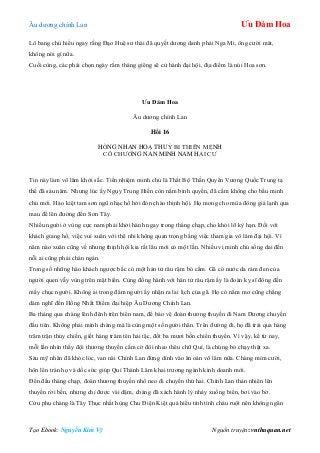 Âu dƣơng chính Lan Ưu Đàm Hoa
Tạo Ebook: Nguyễn Kim Vỹ Nguồn truyện: vnthuquan.net
Lô bang chủ hiểu ngay rằng Đạo Huệ sƣ thái đã quyết dƣơng danh phái Nga Mi, ông cƣời mát,
không nói gì nữa.
Cuối cùng, các phái chọn ngày rằm tháng giêng sẽ cử hành đại hội, địa điểm là núi Hoa sơn.
Ưu Đàm Hoa
Âu dƣơng chính Lan
Hồi 16
HỒNG NHAN HOẠ THUỶ BI THIÊN MỆNH
CÔ CHƢỞNG NAN MINH NAM HẢI CƢ
Tin này làm võ lâm khởi sắc. Tiền nhiệm minh chủ là Thất Bộ Thần Quyền Vƣơng Quốc Trung tạ
thế đã sáu năm. Nhƣng lúc ấy Ngụy Trung Hiền còn nắm binh quyền, đã cấm không cho bầu minh
chủ mới. Hào kiệt tam sơn ngũ nhạc hồ hởi đón chào thịnh hội. Họ mong cho mùa đông giá lạnh qua
mau để lên đƣờng đến Sơn Tây.
Nhiều ngƣời ở vùng cực nam phải khởi hành ngay trong tháng chạp, cho khỏi lỡ kỳ hạn. Đối với
khách giang hồ, việc vui xuân với thê nhi không quan trọng bằng việc tham gia võ lâm đại hội. Vì
năm nào xuân cũng về nhƣng thịnh hội kia rất lâu mới có một lần. Nhiều vị minh chủ sống dai đến
nỗi ai cũng phải chán ngán.
Trong số những hào khách ngƣợc bắc có một hán tử râu rậm bó cằm. Gã có nƣớc da rám đen của
ngƣời quen vẫy vùng trên mặt biển. Cùng đồng hành với hán tử râu rậm ấy là đoàn kỵ sĩ đông đến
mấy chục ngƣời. Không ai trong đám ngƣời ấy nhận ra lai lịch của gã. Họ có nằm mơ cũng chẳng
dám nghĩ đến Hồng Nhất Điểm đại hiệp Âu Dƣơng Chính Lan.
Ba tháng qua chàng lênh đênh trên biển nam, để bảo vệ đoàn thƣơng thuyền đi Nam Dƣơng chuyến
đầu tiên. Không phải mình chàng mà là cùng một số ngƣời thân. Trên đƣờng đi, họ đã trải qua hàng
trăm trận thủy chiến, giết hàng trăm tên hải tặc, đốt ba mƣơi bốn chiến thuyền. Vì vậy, kể từ nay,
mỗi lần nhìn thấy đội thƣơng thuyền cắm cờ đôi nheo thêu chữ Quí, là chúng bỏ chạy thật xa.
Sáu mỹ nhân đã khóc lóc, van nài Chính Lan đừng dính vào ân oán võ lâm nữa. Chàng mỉm cƣời,
hôn lên trán họ và dốc sức giúp Quí Thành Lâm khai trƣơng ngành kinh doanh mới.
Đến đầu tháng chạp, đoàn thƣơng thuyền nhổ neo đi chuyến thứ hai. Chính Lan thản nhiên lên
thuyền rời bến, nhƣng chỉ đƣợc vài dặm, chàng đã xách hành lý nhảy xuống biển, bơi vào bờ.
Cửu phụ chàng là Tây Thục nhất hùng Chu Điện Kiệt quá hiểu tính tình cháu ruột nên không ngăn
 