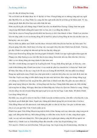 Âu dƣơng chính Lan Ưu Đàm Hoa
Tạo Ebook: Nguyễn Kim Vỹ Nguồn truyện: vnthuquan.net
cản, chỉ dặn dò chàng bảo trọng.
Thì ra Chính Lan đã nhận đƣợc tin về đại hội võ lâm. Chàng không nói ra nhƣng cùng một suy nghĩ
nhƣ Đại Đầu Cái, sợ rằng Thiên Ảo cung chủ lên ngôi minh chủ thì có khác gì hổ thêm cánh. Vì vậy,
chàng quyết định đến Hoa Sơn xem diễn biến thế nào.
Hôm nay đã là gần cuối tháng chạp, Chính Lan tiến vào thành Hứa Xƣơng. Chàng chọn tửu quán
sang trọng nhất thành chẳng phải quen thói xa hoa, mà vì sợ đồng đạo nhận ra.
Trên lầu ba của tòa Trung Nguyên đệ nhất tửu lâu này có rất ít hào khách võ lâm. Chính Lan yên tâm
lột nón rộng vành và cởi áo choàng lông, để lộ một bộ y phục lạ lùng bằng da hải cẩu mà đen xám áo
không tay, nút cài ở giữa.
Đây là chiến lợi phẩm mà Chính Lan thu đƣợc trên một chiếc thuyền của bọn hải tặc biển nam. Nó
rất gọn gàng, bền chắc, thích hợp với công việc của ngƣời thủy thủ nên Chính Lan rất thích. Tóm lại,
giờ đây Chính Lan giống hệt nhƣ một gã hải tặc dạn dày nắng gió.
Chén rƣợu thơm nồng chẳng làm ấm lòng ngƣời lữ khách. Chính Lan ngơ ngẩn ngắm nhìn ngọn núi
Phụng sơn, thấp thoáng xa xa, nhớ đến làn da mịn màng, thơm mùi sữa của đám tiểu hài. Giờ này
chắc vợ con chàng đang rộn ràng chuẩn bị đón năm mới.
Trời đất vô tình nhƣng con ngƣời lại là giống đa tình. Trong chiều đông lạnh giá, cô đơn này, cám
cảnh lữ thứ không nhà, Chính Lan tự hỏi vì sao mình lại phải lao tâm khổ trí vì thiên hạ? Sinh linh
đồ thán, lầm than, xã tắc suy vong là do lỗi của các hoàng đế nhà Minh, chứ nào phải của chàng?
Đang suy nghĩ miên man, Chính Lan chợt giật mình vì một mùi khó chịu xộc vào mũi đó là mùi dơi.
Trên Đại Tuyết sơn cũng có khá nhiều hang dơi nên mùi hôi hám, khai nồng của chúng chẳng lạ gì
với chàng cả. Chính Lan liếc sang bàn bên, phát hiện có khách mới đến. Họ gồm sáu nam nhân áo
gấm sang trọng, hông cài đơn đao, và lủng lẳng một bao lụa. Chàng định thần quan sát, thấy những
vật trong bao cử động, biết ngay đám hán tử thâm thấp này là bọn Ảo Quỉ của Thiên Ảo cung. Chúng
vừa ăn uống vừa nói chuyện bằng thứ ngôn ngữ lạ tai của bộ tộc Ngạc Luân Xuân. Dĩ nhiên Chính
Lan cũng chẳng hiểu gì.
Hai khắc sau, sáu gã Ảo Quỉ rời tửu lâu. Chính Lan nấn nà thêm một lúc, nhớ đến vị bái huynh ở cửa
tây thành, quyết định ghé thăm. Ngƣời này chẳng phải khách giang hồ, mà là một nho sĩ tài hoa.
Trần Hồng Nhạn tuổi đã năm mƣơi, tinh thông thi phú và cầm kỳ thi hoạ. Lão góa vợ đã tám năm,
chỉ có cô con gái Trần Viên Viên là niềm an ủi.
Chính Lan quen Trần Hồng Nhạn trong một trà thất ở Hứa Xƣơng cách nay năm năm cũng trong một
ngày cuối đông nhƣ thế này. Biết chàng không có chốn đón xuân, lão lôi về nhà, cùng nhau ngâm
vịnh, vui say suốt nửa tháng trời. Thời gian gặp gỡ tuy ngắn ngủi nhƣng cũng đủ để hai ngƣời trở
thành tri kỷ. Chính Lan và Trần Hồng Nhạn đều tâm đắc cả hai học thuyết Khổng, Lão.
Trời sụp tối, Chính Lan mới đến đƣợc Trần gia trang. Gọi là gia trang cho thuận miệng, chứ thực ra
 