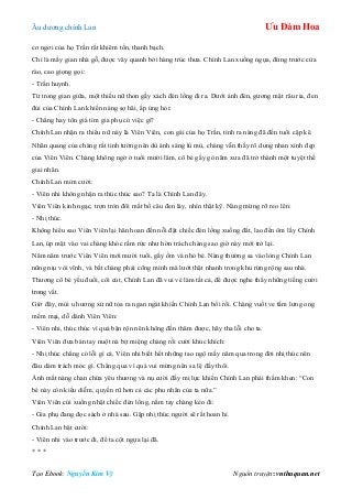 Âu dƣơng chính Lan Ưu Đàm Hoa
Tạo Ebook: Nguyễn Kim Vỹ Nguồn truyện: vnthuquan.net
cơ ngơi của họ Trần rất khiêm tốn, thanh bạch.
Chỉ là mấy gian nhà gỗ, đƣợc vây quanh bởi hàng trúc thƣa. Chính Lan xuống ngựa, đứng trƣớc cửa
rào, cao giọng gọi:
- Trần huynh.
Từ trong gian giữa, một thiếu nữ thon gầy xách đén lồng đi ra. Dƣới ánh đèn, gƣơng mặt râu ria, đen
đủi của Chính Lan khiến nàng sợ hãi, ấp úng hỏi:
- Chẳng hay tôn giá tìm gia phụ có việc gì?
Chính Lan nhận ra thiếu nữ này là Viên Viên, con gái của họ Trần, tính ra nàng đã đến tuổi cập kê.
Nhãn quang của chàng rất tinh tƣờng nên dù ánh sáng lù mù, chàng vẫn thấy rõ dung nhan xinh đẹp
của Viên Viên. Chàng không ngờ ở tuổi mƣời lăm, cô bé gầy gò năm xƣa đã trở thành một tuyệt thế
giai nhân.
Chính Lan mỉm cƣời:
- Viên nhi không nhận ra thúc thúc sao? Ta là Chính Lan đây.
Viên Viên kinh ngạc, trợn tròn đôi mắt bồ câu đen láy, nhìn thật kỹ. Nàng mừng rỡ reo lên:
- Nhị thúc.
Không hiểu sao Viên Viên lại hân hoan đến nỗi đặt chiếc đèn lồng xuống đất, lao đến ôm lấy Chính
Lan, úp mặt vào vai chàng khóc rấm rức nhƣ hờn trách chàng sao giờ này mới trở lại.
Năm năm trƣớc Viên Viên mới mƣời tuổi, gầy ốm và nhỏ bé. Nàng thƣờng sa vào lòng Chính Lan
nũng nịu vòi vĩnh, và bắt chàng phải cõng mình mà lƣớt thật nhanh trong khu rừng rộng sau nhà.
Thƣơng cô bé yếu đuối, côi cút, Chính Lan đã vui vẻ làm tất cả, để đƣợc nghe thấy những tiếng cƣời
trong vắt.
Giờ đây, mùi u hƣơng xử nữ tỏa ra ngan ngát khiến Chính Lan bối rối. Chàng vuốt ve tấm lƣng ong
mềm mại, dỗ dành Viên Viên:
- Viên nhi, thúc thúc vì quá bận rộn nên không đến thăm đƣợc, hãy tha lỗi cho ta.
Viên Viên đƣa bàn tay nuột nà bịt miệng chàng rồi cƣời khúc khích:
- Nhị thúc chẳng có lỗi gì cả, Viên nhi biết hết những tao ngộ mấy năm qua trong đời nhị thúc nên
đâu dám trách móc gì. Chẳng qua vì quá vui mừng nên sa lệ đấy thôi.
Ánh mắt nàng chan chứa yêu thƣơng và nụ cƣời đầy mị lực khiến Chính Lan phải thầm khen: “Con
bé này còn kiều diễm, quyến rũ hơn cả các phu nhân của ta nữa.”
Viên Viên cúi xuống nhặt chiếc đèn lồng, nắm tay chàng kéo đi:
- Gia phụ đang đọc sách ở nhà sau. Gặp nhị thúc ngƣời sẽ rất hoan hỉ.
Chính Lan bật cƣời:
- Viên nhi vào trƣớc đi, để ta cột ngựa lại đã.
* * *
 