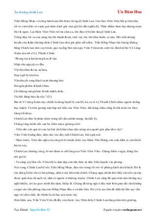 Âu dƣơng chính Lan Ưu Đàm Hoa
Tạo Ebook: Nguyễn Kim Vỹ Nguồn truyện: vnthuquan.net
Trần Hồng Nhạn vô cùng hân hoan khi đƣợc tái ngộ Chính Lan. Lão bảo Viên Viên bắt gì làm thịt,
rồi ra vƣờn đào vò rƣợu quí chôn dƣới gốc mai già lên đãi nghĩa đệ. Thức nhắm đam bạc nhƣng rƣợu
thì rất ngon. Lại thêm Viên Viên trổ tài cầm ca, ôm đàn tỳ bà hát tặng Chính Lan.
Tiếng đàn, lời ca của nàng lúc thì thanh thoát, tƣơi vui, lúc thì trầm buồn, ai oán. Đôi mắt nhung
huyền sâu thẳm thƣờng nhìn Chính Lan nhƣ gửi gắm nỗi niềm. Trần Hồng Nhạn tửu lƣợng không
bằng Chính Lan nên say trƣớc, gục xuống bàn mà ngủ. Viên Viên mỉm cƣời rải đàn hát bài Võ Lăng
Xuân của nữ sĩ Lý Thanh Chiếu:
“Phong trụ trầm hƣơng hoa dĩ tận
Nhật vãn nguyệt sơ đầu
Vật thị nhân thi sự sự hƣu,
Dục ngữ lệ tiên lƣu.
Văn thuyết song khuê xuân thƣợng bảo
Dã nghi phiếm Khinh Châu
Chỉ khủng song khuê chính mãnh châu.
Tải bất động hứu đa sầu.”(21)
Bài từ Vĩ Lăng Xuân này chính là dòng huyết lệ của Dị An cƣ sĩ Lý Thanh Chiếu khóc ngƣời chồng
bạc mệnh. Và trên gƣơng mặt đẹp mê hồn của Viên Viên, đôi dòng châu cũng lã chã tuôn rơi theo
từng nốt nhạc.
Chính Lan nhƣ bị nhận chìm trong nỗi sầu mênh mang, da diết ấy.
Chàng rùng mình nốc cạn ba chén rƣợu, gƣợng cƣời:
- Viên nhi còn quá trẻ sao lại hát chi khúc nhạc não nùng của ngƣời góa phụ nhƣ vậy?
Viên Viên buông đàn, nhìn sâu vào đáy mắt Chính Lan, bùi ngùi nói:
- Năm trƣớc, Viên nhi nghe tin công tử bỏ mình dƣới vực thẳm Vân Mộng sơn, nên đâm ra yêu thích
bài từ này.
Chính Lan choáng váng, lờ mờ đoán ra nỗi lòng của Trần Viên Viên. Chàng thầm e ngại, đứng lên
nói giả lả:
- Ta cũng say lắm rồi, Viên nhi lo dọn dẹp còn nhị thúc sẽ đƣa Trần huynh vào phòng.
Nói xong, Chính Lan bế xốc Trần Hồng Nhạn, đƣa vào trong rồi trở về phòng dành cho khách. Đó là
tòa nhà gỗ nhỏ chỉ có hai phòng, nằm ở mé hữu nhà chính. Chàng ngạc nhiên khi thấy tòa tiểu xá này
đƣợc quét dọn rất sạch sẽ, nhƣ có ngƣời ở thƣờng xuyên. Chính Lan cũng đã quá chén nên không suy
nghĩ nhiều, cởi áo gieo mình lên nệm, thiếp đi. Chàng đã từng ngủ ở đây một thời gian dài nên không
e ngại vào lộn phòng cha con Hồng Nhạn đều ở cả nhà trên. Dù có là cao thủ đệ nhất thì khi say vẫn
ngủ vùi nhƣ chết, đó chính là cái hại của rƣợu vậy.
Hơn khắc sau, Trần Viên Viên đã đẩy cửa bƣớc vào. Nhìn thấy Chính Lan đang nằm trên giƣờng,
 