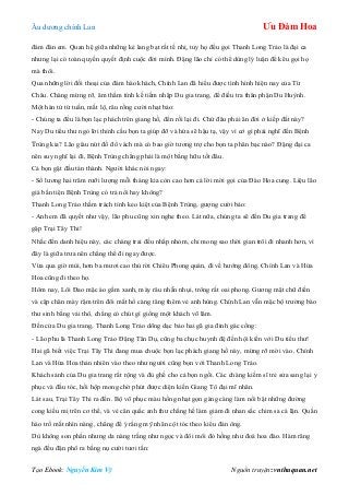 Âu dƣơng chính Lan Ưu Đàm Hoa
Tạo Ebook: Nguyễn Kim Vỹ Nguồn truyện: vnthuquan.net
đám đàn em. Quan hệ giữa những kẻ lang bạt rất tế nhị, tuy họ đều gọi Thanh Long Trảo là đại ca
nhƣng lại có toàn quyền quyết định cuộc đời mình. Đặng lão chỉ có thể dùng lý luận để kêu gọi họ
mà thôi.
Qua những lời đối thoại của đám hào khách, Chính Lan đã hiểu đƣợc tình hình hiện nay của Từ
Châu. Chàng mừng rỡ, âm thầm tính kế tiềm nhập Du gia trang, để điều tra thân phận Du Huỳnh.
Một hán tử tứ tuần, mắt lộ, râu rồng cƣời nhạt bảo:
- Chúng ta đều là bọn lạc phách trên giang hồ, đến rồi lại đi. Chứ đâu phải ăn đời ở kiếp đất này?
Nay Du tiểu thƣ ngỏ lời thỉnh cầu bọn ta giúp đỡ và hứa sẽ hậu tạ, vậy vì cớ gì phải nghĩ đến Bệnh
Trùng kia? Lão giàu nứt đố đổ vách mà có bao giờ tƣơng trợ cho bọn ta phân bạc nào? Đặng đại ca
nên suy nghĩ lại đi, Bệnh Trùng chẳng phải là một bằng hữu tốt đâu.
Cả bọn gật đầu tán thành. Ngƣời khác nói ngay:
- Số lƣơng hai trăm rƣỡi lƣợng mỗi tháng kia còn cao hơn cả lời mời gọi của Đào Hoa cung. Liệu lão
già bần tiện Bệnh Trùng có trả nổi hay không?
Thanh Long Trảo thầm trách tính keo kiệt của Bệnh Trùng, gƣợng cƣời bảo:
- Anh em đã quyết nhƣ vậy, lão phu cũng xin nghe theo. Lát nữa, chúng ta sẽ đến Du gia trang để
gặp Trại Tây Thi!
Nhắc đến danh hiệu này, các chàng trai đều nhấp nhỏm, chỉ mong sao thời gian trôi đi nhanh hơn, vì
đây là giữa trƣa nên chẳng thể đi ngay đƣợc.
Vừa qua giờ mùi, hơn ba mƣơi cao thủ rời Chiêu Phong quán, đi về hƣớng đông. Chính Lan và Hứa
Hoa cũng đi theo họ.
Hôm nay, Lôi Đao mặc áo gấm xanh, mày râu nhẵn nhụi, trông rất oai phong. Gƣơng mặt chữ điền
và cặp chân mày rậm trên đôi mắt hổ càng tăng thêm vẻ anh hùng. Chính Lan vẫn mặc bộ trƣờng bào
thƣ sinh bằng vải thô, chẳng có chút gì giống một khách võ lâm.
Đến cửa Du gia trang, Thanh Long Trảo dõng dạc bảo hai gã gia đinh gác cổng:
- Lão phu là Thanh Long Trảo Đặng Tân Dụ, cũng ba chục huynh đệ đến hội kiến với Du tiểu thƣ!
Hai gã biết việc Trại Tây Thi đang mua chuộc bọn lạc phách giang hồ này, mừng rỡ mời vào. Chính
Lan và Hứa Hoa thản nhiên vào theo nhƣ ngƣời cũng bọn với Thanh Long Trảo.
Khách sảnh của Du gia trang rất rộng và đủ ghế cho cả bọn ngồi. Các chàng kiếm sĩ trẻ sửa sang lại y
phục và đầu tóc, hồi hộp mong chờ phút đƣợc diện kiến Giang Tô đại mĩ nhân.
Lát sau, Trại Tây Thi ra đến. Bộ võ phục màu hồng nhạt gọn gàng càng làm nổi bật những đƣờng
cong kiều mị trên cơ thể, và vẻ cân quắc anh thƣ chẳng hề làm giảm đi nhan sắc chim sa cá lặn. Quần
hào trố mắt nhìn nàng, chẳng để ý rằng mỹ nhân cột tóc theo kiểu đàn ông.
Dù không son phấn nhƣng da nàng trắng nhƣ ngọc và đôi môi đỏ hồng nhƣ đoá hoa đào. Hàm răng
ngà đều đặn phô ra bằng nụ cƣời tƣơi tắn:
 