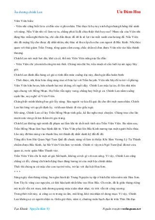 Âu dƣơng chính Lan Ưu Đàm Hoa
Tạo Ebook: Nguyễn Kim Vỹ Nguồn truyện: vnthuquan.net
Viên Viên hiểu:
- Viên nhi cũng biết là ta có đến sáu vị phu nhân. Thú thực là họ tuy xinh đẹp nhƣng không thể sánh
với nàng. Nếu Viên nhi về làm vợ ta, chẳng phải là đã chịu thiệt thòi hay sao? Nhan sắc của Viên nhi
đáng bậc mẫu nghi thiên hạ, chỉ cần đến đƣợc đế đô là sẽ lọt vào mắt xanh của hoàng đế. Nếu Viên
nhi đã mộng lấy cho đƣợc đệ nhất nhân, nhị thúc sẽ thu xếp cho cha con ngƣơi đi Bắc Kinh. Nhị thúc
quen với thái giám Trần Trung, tổng quản cấm cung, chắc chắn sẽ đƣa đƣợc Viên nhi vào hầu thánh
thƣợng.
Chính Lan nói một hơi dài, khô cả cổ, thế mà Viên Viên nũng nịu lắc đầu:
- Viên Viên chỉ yêu mình công tử mà thôi. Chàng mà chê bỏ, tiểu muội sẽ cắn lƣỡi tự sát ngay bây
giờ.
Chính Lan đành đầu hàng cô gái si tình đến mức cuồng dại này, đành gật đầu hoãn binh:
- Thôi đƣợc, nhị thúc hứa rằng sáng mai sẽ bàn lại với Trần huynh. Viên nhi hãy để ta trở về phòng.
Viên Viên hân hoan, hôn nhanh hai má chàng, rồi ngồi dậy. Chính Lan mặc lại áo, đi lên nhà trên
ngủ chung với Hồng Nhạn. Họ Trần vẫn ngáy vang, chẳng hay biết gi cả. Chính Lan nằm xuống
cạnh lão, suy nghĩ về Viên Viên.
Chàng biết mình không bao giờ lấy nàng. Sáu ngƣời vợ kia đã quá đủ cho đời một nam nhân. Chính
Lan hài lòng với quyết định ấy, và khoan khoái đi vào giấc ngủ.
Mờ sáng, Chính Lan cố lay Trần Hồng Nhạn tỉnh giấc, kể lão nghe mọi chuyện. Chàng trao cho lão
mƣời nén vàng rồi âm thầm rời gia trang.
Chính Lan không ngờ mình đã phạm sai lầm khi từ chối mối tình của Trần Viên Viên. Ba năm sau,
Trần Hồng Nhạn lâm bạo bệnh đột tử. Viên Viên phải lên Bắc Kinh nƣơng tựa một ngƣời biểu thúc.
Lão này đã bán nàng vào thanh lâu, trở thành đệ nhất danh kỹ đất đế đô.
Tổng đốc Sơn Hải Quan Ngô Tam Quế đã chuộc nàng về làm ái thiếp. Khi Sấm Vƣơng Lý Tự Thành
chiếm đƣợc Bắc Kinh, lại bắt Viên Viên làm vợ mình. Chính vì vậy mà Ngô Tam Quế đã mở cửa
quan ải, rƣớc quân Mãn Thanh vào.
Trần Viên Viên chỉ là một cô gái bất hạnh, không có tội gì với non sông. Vì vậy, Chính Lan cũng
chẳng có lỗi, chàng chỉ hành động theo đúng lƣơng tri của một bậc chính nhân.
Thôi thì chúng ta cứ mặc cho con tạo trớ trêu, trở lại với đại hội Hoa Sơn.
* * *
Sáng ngày rằm tháng riêng, ba ngàn hào kiệt Trung Nguyên tụ tập ở bình đài trên sƣờn núi Hoa Sơn.
Sơn Tây là vùng cao nguyên, có khí hậu lạnh nhất khu vực Hoa Bắc. Cho nên, đã là giữa tháng riêng
mà tuyết vẫn rơi mau, ánh dƣơng quang mùa xuân nhợt nhạt, và trời vẫn rét cóng xƣơng.
Trong thời tiết này, ai cũng co ro trong áo ấm, mũ lông, khó mà nhận rõ dung mạo. Vì vậy, Chính
Lan không sợ có ngƣời nhận ra. Giữa giờ thìn, năm vị chƣởng môn bạch đạo từ trên Thái Hƣ đạo
 