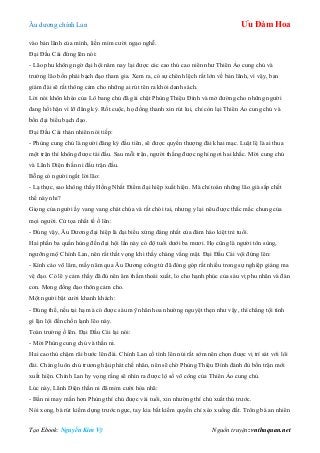 Âu dƣơng chính Lan Ưu Đàm Hoa
Tạo Ebook: Nguyễn Kim Vỹ Nguồn truyện: vnthuquan.net
vào bản lãnh của mình, liền mỉm cƣời ngạo nghễ.
Đại Đầu Cái đứng lên nói:
- Lão phu không ngờ đại hội năm nay lại đƣợc các cao thủ cao niên nhƣ Thiên Ảo cung chủ và
trƣởng lão bốn phái bạch đạo tham gia. Xem ra, có sự chênh lệch rất lớn về bản lãnh, vì vậy, ban
giám đài sẽ rất thông cảm cho những ai rút tên ra khỏi danh sách.
Lời nói khôn khéo của Lô bang chủ đã gài chặt Phùng Thiệu Đính và mở đƣờng cho những ngƣời
đang hối hận vì lỡ đăng ký. Rốt cuộc, họ đồng thanh xin rút lui, chỉ còn lại Thiên Ảo cung chủ và
bốn đại biểu bạch đạo.
Đại Đầu Cái thản nhiên nói tiếp:
- Phùng cung chủ là ngƣời đăng ký đầu tiên, sẽ đƣợc quyền thƣợng đài khai mạc. Luật lệ là ai thua
một trận thì không đƣợc tái đấu. Sau mỗi trận, ngƣời thắng đƣợc nghỉ ngơi hai khắc. Mời cung chủ
và Lãnh Diện thần ni đấu trận đầu.
Bỗng có ngƣời ngắt lời lão:
- Lạ thực, sao không thấy Hồng Nhất Điểm đại hiệp xuất hiện. Mà chỉ toàn những lão già sắp chết
thế này nhỉ?
Giọng của ngƣời ấy vang vang chát chúa và rất chói tai, nhƣng y lại nêu đƣợc thắc mắc chung của
mọi ngƣời. Cử tọa nhất tề ồ lên:
- Đúng vậy, Âu Dƣơng đại hiệp là đại biểu xứng đáng nhất của đám hào kiệt trẻ tuổi.
Hai phần ba quần hùng đến đại hội lần này có độ tuổi dƣới ba mƣơi. Họ cũng là ngƣời tôn sùng,
ngƣỡng mộ Chính Lan, nên rất thất vọng khi thấy chàng vắng mặt. Đại Đầu Cái vội đứng lên:
- Kính cáo võ lâm, mấy năm qua Âu Dƣơng công tử đã đóng góp rất nhiều trong sự nghiệp giáng ma
vệ đạo. Có lẽ y cảm thấy đã đủ nên âm thầm thoái xuất, lo cho hạnh phúc của sáu vị phu nhân và đàn
con. Mong đồng đạo thông cảm cho.
Một ngƣời bật cƣời khanh khách:
- Đúng thế, nếu tại hạ mà có đƣợc sáu mỹ nhân hoa nhƣờng nguyệt thẹn nhƣ vậy, thì chẳng tội tình
gì lặn lội đến chốn lạnh lẽo này.
Toàn trƣờng ồ lên. Đại Đầu Cái lại nói:
- Mời Phùng cung chủ và thần ni.
Hai cao thủ chậm rãi bƣớc lên đài. Chính Lan cố tình lên núi rất sớm nên chọn đƣợc vị trí sát với lôi
đài. Chàng luôn chủ trƣơng hậu phát chế nhân, nên sẽ chờ Phùng Thiệu Đính đánh đủ bốn trận mới
xuất hiện. Chính Lan hy vọng rằng sẽ nhìn ra đƣợc lộ số võ công của Thiên Ảo cung chủ.
Lúc này, Lãnh Diện thần ni đã mỉm cƣời hòa nhã:
- Bần ni may mắn hơn Phùng thí chủ đƣợc vài tuổi, xin nhƣờng thí chủ xuất thủ trƣớc.
Nói xong, bà rút kiếm dựng trƣớc ngực, tay kia bắt kiếm quyến chỉ xéo xuống đất. Trông bà an nhiên
 